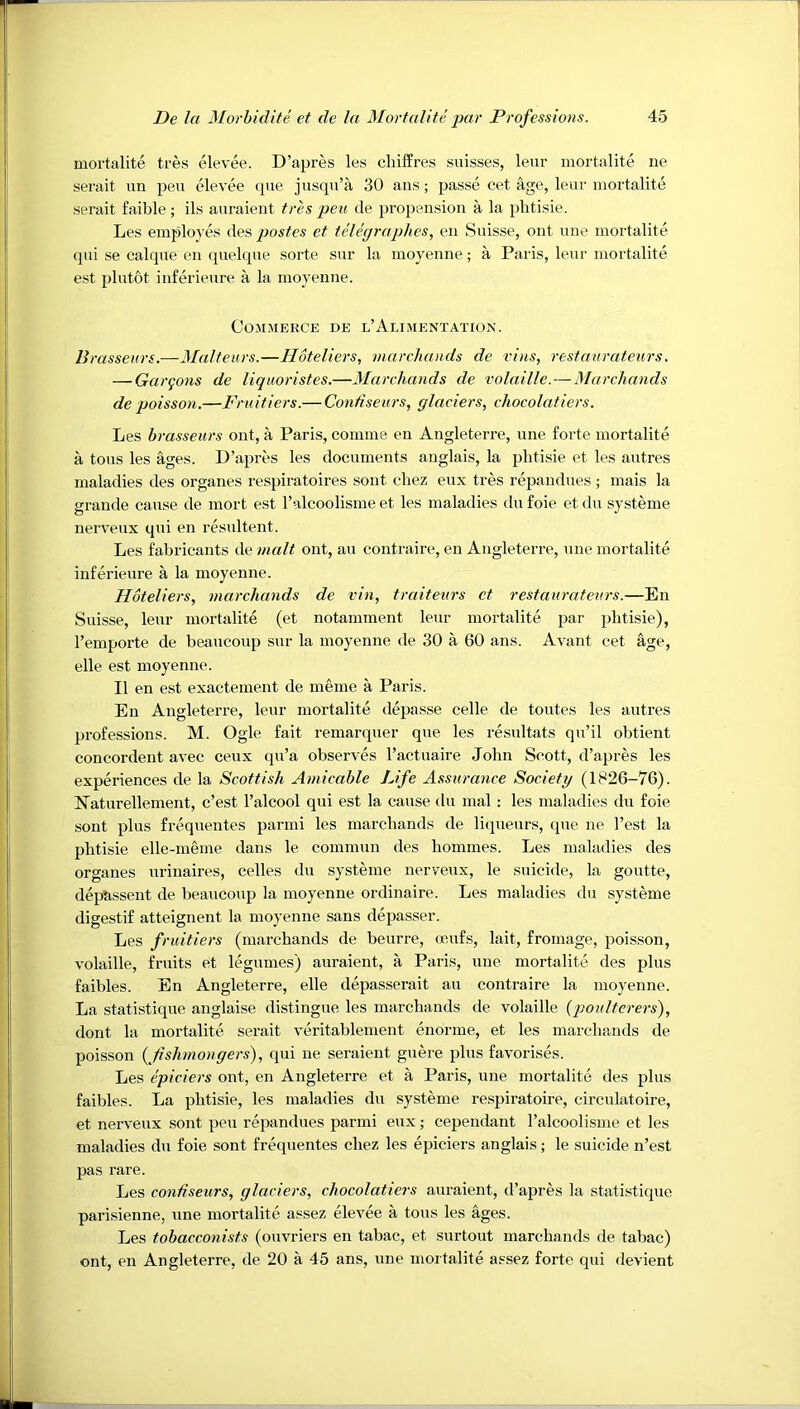 mortalite tres elevee. D’apres les cliilfres suisses, leur mortalite ne serait un peu elevee que jusqu’a 30 ans; passe cet age, leur mortalite sei’ait faible; ils auraient tres peu de propension a la plitisie. Les employes des pastes et telegraphes, en Snisse, ont nne mortalite qni se caique en (pielcpie sorte sur la moyenne; a Paris, leur mortalite est plutot inferieure a la moyenne. Commerce de l’Alimentation. Brasseiirs.—3Ialteurs.—Hoteliers, inarcluuids de vins, restaurateurs. — Gargons de liquoristes.—Marchands de volaille.—Marchands de poisson.—Fruitiers.— Contiseurs, glaciers, chocolatiers. Les brasseurs ont, a Paris, comnie en Angleterre, nne foi’te mortalite a tons les ages. D’apres les documents anglais, la plitisie et les autres maladies des organes respiratoires sont chez eux tres repandues ; mais la grande cause de mort est ralcoolisme et les maladies du foie et du systeme nerveux qui en resultent. Les fabricants de malt ont, an contraire, en Angleterre, nne mortalite inferieure a la moyenne. Hoteliers, marchands de vin, traiteurs ct restaurateurs.—En Suisse, leur mortalite (et notamment leur mortalite par jilitisie), I’emporte de beaucoup sur la moyenne de 30 a 60 ans. Avant cet age, elle est moyenne. II en est exactement de meme a Paris. En Angleterre, leur mortalite depasse celle de toutes les autres professions. M. Ogle fait remarquer qne les resultats qu’il obtient concordent avec ceux qu’a observes I’actuaire John Scott, d’apres les experiences de la Scottish Amicable Life Assurance Society (1826-76). Naturellement, c’est I’alcool qui est la cause ilu mal : les maladies du foie sont plus frequentes parmi les marchands de liqueurs, que ne Test la plitisie elle-meme dans le commnn des hommes. Les maladies des organes urinaires, cedes du systeme nerveux, le suicide, la goutte, deptissent de beaucoup la moyenne ordinaire. Les maladies du systeme digestif atteignent la moyenne sans depasser. Les fruitiers (marchands de beurre, oeufs, lait, fromage, poisson, volaille, fruits et legumes) auraient, a Paris, nne mortalite des pins faibles. En Angleterre, elle depasserait an contraire la moyenne. La statistique anglaise distingue les marchands de volaille (poulterers), dont la mortalite serait veritablenient enorme, et les marchands de poisson ( fishmongers), qui ne seraient gnere pins favorises. Les epiciers ont, en Angleterre et a Paris, nne mortalite des plus faibles. La phtisie, les maladies du systeme respiratoire, circulatoire, et nerveux sont peu repandues parmi eux; cependant I’alcoolisme et les maladies du foie sont frequentes chez les epiciers anglais; le suicide n’est pas rare. Les contiseurs, glaciers, chocolatiers auraient, d’apres la statistique parisienne, une mortalite assez elevee a tons les ages. Les tobacconists (ouvriers en tabae, et surtout marchands de tabac) ont, en Angleterre, de 20 a 45 ans, une mortalite assez forte qni devient