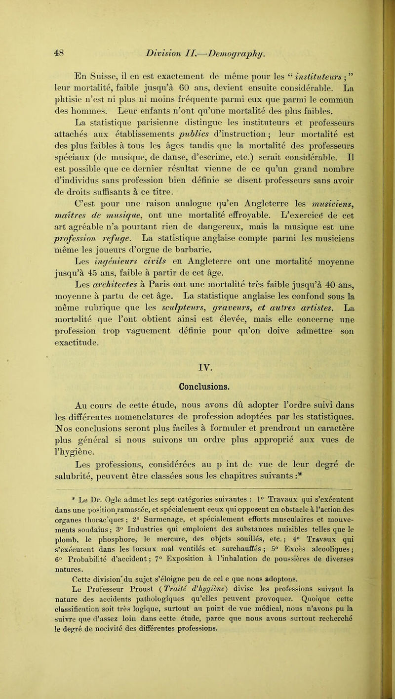 En Suisse, il en est exactement de meme pour les “ inslituteurs ” leur mortalite, faible jusqu’a 60 ans, devient ensuite considerable. La phtisie n’est ni plus ni moins frequente parmi eux que parmi le commim des homines. Leur enfants n’ont qu’une mortalite des plus faibles. La statistique parisienne distingue les instituteurs et professeurs attaches aux etablissements publics d’instruction; leur mortalite est des plus faibles a tous les ages tandis que la mortalite des professeurs speciaux (de musique, de danse, d’escrime, etc.) serait considerable. II est possible que ce dernier resultat vienne de ce qu’un grand nombre d’individus sans profession bien definie se disent professeurs sans avoir de droits suffisants a ce titre. C’est pour une raison analogue qu’en Angleterre les musiciens, maitres de musique, ont une mortalite effroyable. L’exercicd de cet art agreable n’a pourtant Hen de dangereux, mais la musique est une profession refuge. La statistique anglaise compte parmi les musiciens meme les joueurs d’orgue de barbaric. Les ingenieurs civils en Angleterre ont une mortalite moyenne jusqu’a 45 ans, faible a partir de cet age. Les architectes a Paris ont une mortalite tres faible jusqu’a 40 ans, moyenne a partu de cet age. La statistique anglaise les confond sous la meme rubrique que les sculpteurs, graveurs, et autres artistes. La mortalite que I’ont obtient ainsi est elevee, mais elle concerne une profession trop vaguement delinie pour qu’on doive admettre son exactitude. IV. Conclusions. Au cours de cette etude, nous avons du adopter I’ordre suivi dans les differentes nomenclatures de profession adoptees par les statistiques. I^os conclusions seront plus faciles a formuler et prendront un caractere plus general si nous suivons uu ordre plus approprie aux vues de I’hygiene. Les pi’ofessions, considerees au p int de vue de leur degre de salubrite, peuvent etre classees sous les chapitres suivants :* * Le Dr. Ogle admet les sept categories suivantes : 1° Travaux qui s’executent dans une position ramas-see, et specialenient ceux qui opposeut un obstacle a Taction des organes thorac'ques ; 2“ Surmenage, et specialenient efforts musculaires et luouve- ments soudaius; 3° Industries qui emploient des substances nuisibles telles que le plomb, le pbosphore, le mercure, des objets souilles, etc.; 4“ Travaux qui s’executent dans les locaux mal ventiles et surchauffes; .?» Exces alcooliques; O'* Probabilite d’accident; 7“ Exposition a I’inhalation de poussieres de diverses natures. Cette division'du sujct s’eloigne peu de cel e que nous adoptons. Le Professeur Proust (Traite d'hygiene) divise les professions suivant la nature des accidents pathologiques qu’elles peuvent provoquer. Quoique cette classification soit tres logique, surtout au point de vue medical, nous n’avons pu la suivre que d’assez loin dans cette etude, parce que nous avons surtout recherche le degre de nocivite des differentes professions.