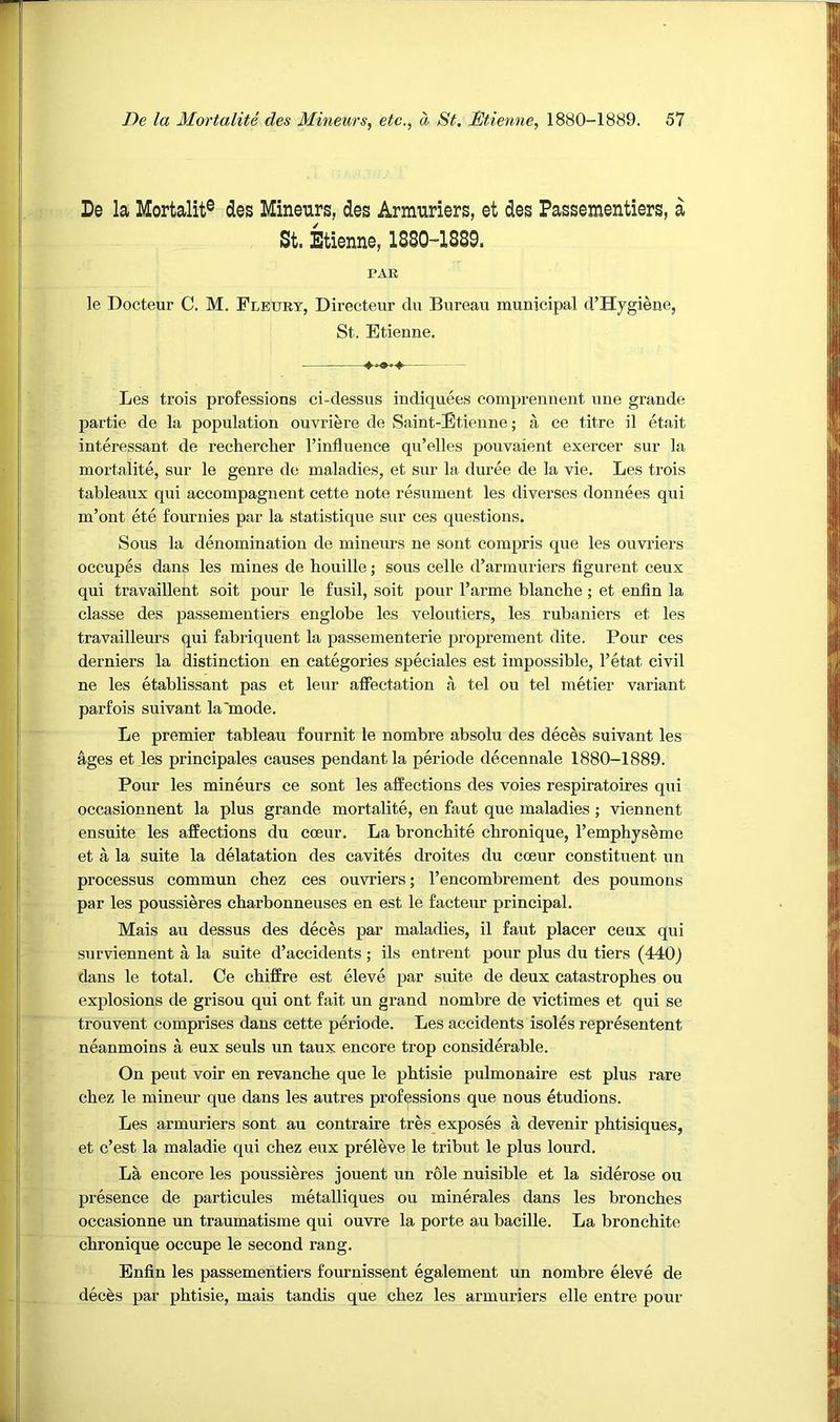 De la Mortalit® des Mineurs, des Armuriers, et des Passementiers, a St. Etienne, 1880-1889. PAE le Docteur C. M. Flettry, Directeur du Bureau municipal d’Hygiene, St. Etienne, Les trois professions ci-dessus indiquees comprennent une grande partie de la population ouvriere de Saint-Etienne; a ce titre il etait interessant de rechercher I’influence qu’elles pouvaient exercer sur la mortalite, sur le genre de maladies, et sur la duree de la vie. Les trois tableaux qui accompagnent cette note resument les diverses donnees qui m’ont ete fournies par la statistique sur ces questions. Sous la denomination de mineurs ne sont compris que les ouvriers oecupes dans les mines de houille; sous celle d’armuriers figurent ceux qui travaillent soit pour le fusil, soit pour I’arme blanche; et enfin la classe des passementiers englobe les veloutiers, les rubaniers et les travailleurs qui fabriquent la passementerie proprement dite. Pour ces derniers la distinction en categories speciales est impossible, I’etat civil ne les etablissant pas et leur alfectation a tel ou tel metier variant parfois suivant la'mode. Le premier tableau fournit le nombre absolu des dec^s suivant les ages et les prineipales causes pendant la periode decennale 1880-1889. Pour les mineurs ce sont les affections des voies respiratoires qui occasionnent la plus grande mortalite, en faut que maladies ; viennent ensuite les affections du coeur. La bronchite chronique, I’emphyseme et a la suite la delatation des cavites droites du coeur constituent un processus commun chez ces ouvriers; I’encombrement des poumons par les poussieres charbonneuses en est le facteur principal. Mais au dessus des deces par maladies, il faut placer ceux qui surviennent a la suite d’accideuts ; ils entreut pour plus du tiers (440) dans le total. Ce chiffre est eleve par suite de deux catastrophes ou explosions de grisou qui ont fait un grand nombre de victimes et qui se trouvent comprises dans cette periode. Les accidents isoles representent neanmoins a eux seuls un taux encore trop considerable. On pent voir en revanche que le phtisie pulmonaire est plus rare chez le mineur que dans les autres professions que nous etudions. Les armuriers sont au contraire tres exposes a devenir phtisiques, et c’est la maladie qui chez eux preleve le tribut le plus lourd. La encore les poussieres jouent un r&le nuisible et la siderose ou presence de particules metalliques ou minerales dans les bronches occasionne un traumatisme qui ouvre la porte au bacille. La bronchite chronique occupe le second rang. Enfin les passementiers fournissent egalement un nombre eleve de dec^s par phtisie, mais tandis que chez les armuriers elle entre pour