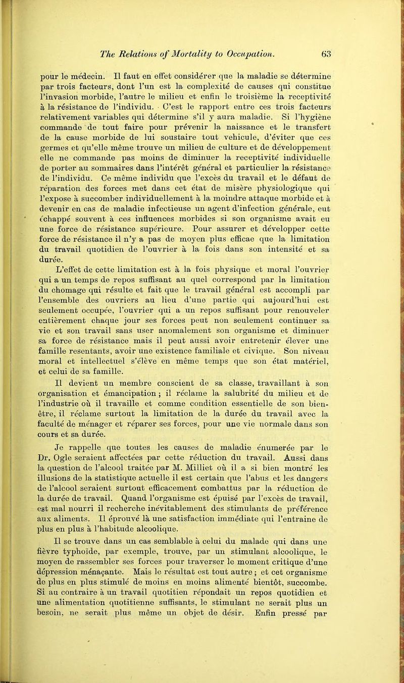 pour le medecin. II faut on effet considerer que la maladie se determine par trois facteurs, dont I’un est la complexite de causes qui constitue I’invasion morbide, I’autre le milieii et enfin le troisieme la receptivite a la resistance de I’individu. • C’est le rapport entre ces trois facteurs relativement variables qui determine s’il y aura maladie. Si I’hygiene commande de tout faire pour prevenir la naissance et le transfert de la cause morbide de lui soustaire tout vehicule, d’eviter que ces germes et qu’elle meme trouve un milieu de culture et de developpement elle ne commande pas moins de diminuer la receptivite individuelle de porter au sommaires dans I’inter^t general et particulier la resistance de I’individu. Ce meme individu que I’exces du travail et le defaut do reparation des forces met dans cet etat de misere physiologique qui I’expose a succomber individuellement a la moindre attaque morbide et a devenir en cas de maladie infectieuse un agent d’infection generate, eut cchappe souvent a ces influences morbides si son organisme avait eu une force de resistance superieure. Pour assurer et developper cette force de resistance il n’y a pas de moyen plus eflicae que la limitation du travail quotidien de I’ouvrier a la fois dans son intensite et sa duree. L’effet de cette limitation est a la fois physique et moral I’ouvrier qui a un temps de repos suffisant au quel correspond par la limitation du chomage qui resulte et fait que le travail general est accompli par I’ensemble des ouvriers au lieu d’une partie qui aujourd’hui est seulement occupee, I’ouvrier qui a un repos suffisant pour renouveler entierement chaque jour ses forces peut non seulement continuer sa vie et son travail sans user anomalement son organisme et diminuer sa force de resistance mais il peut aussi avoir entretenir ffiever une famille resentants, avoir une existence familiale et civique. Son niveau moral et intellectuel s’ffieve en meme temps que son etat materiel, et celui de sa famille. Il devient nn membre conscient de sa classe, travaillant a son organisation et emancipation; il reclame la salubrite du milieu et do I’industrie ou il travaille et comme condition essentielle de son bien- etre, il reclame surtout la limitation de la duree du travail avec la faculte de menager et reparer ses forces, pour une vie normale dans sou cours et sa duree. Je rappelle que toutes les causes de maladie enumeree par le Dr. Ogle seraient affectees par cette reduction du travail. Aussi dans la question de Talcool traitee par M. Milliet ou il a si bien montre les illusions de la statistique actuelle il est certain que Tabus et les dangers de Talcool seraient surtout efficacement combattus par la reduction de la duree de travail. Quand Torganisme est epuise par Texces de travail, est mal nourri il recherche inevitablement des stimulants de preference aux aliments. Il eprouve la une satisfaction immediate qui Tentraine do plus en plus a Thabitude alcoolique. Il se trouve dans un cas semblable a celui du malade qui dans une fievre typhoide, par exemple, trouve, par un stimulant alcoolique, le moyen de rassembler ses forces pour traverser le moment critique d’une depression mena^ante. Mais le re'sultat est tout autre; et cet organisme do pins en plus stimule de moins en moins alimente bientot, succombe. Si an contraire a un travail quotitieu r^pondait un repos quotidien et une alimentation quotitienne suffisants, le stimulant ne serait plus un besoin, ne serait plus meme un objet de desir. Enfin presse par