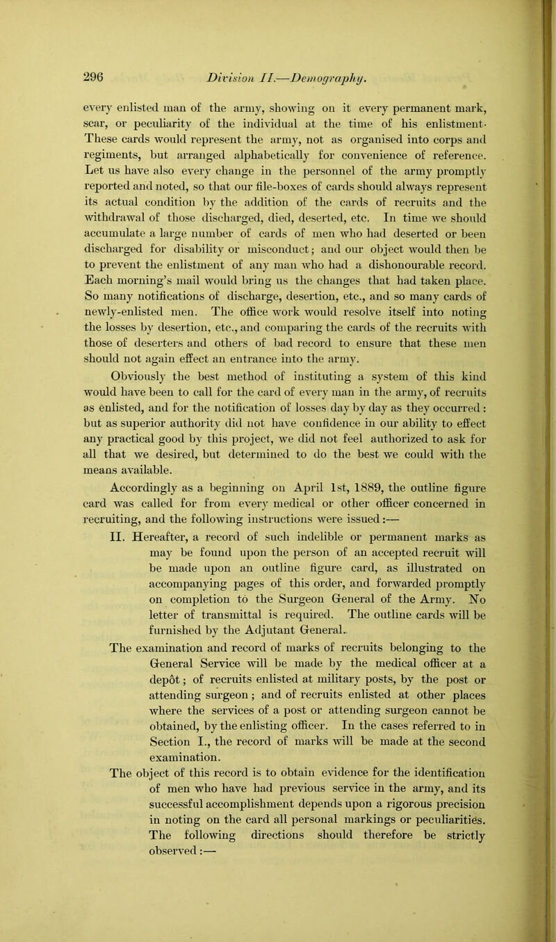 every enlisted man of the army, showing on it every permanent mark, scar, or pecuharity of the individual at the time of his enlistment- These cards would represent the army, not as organised into corps and regiments, but arranged alphabetically for convenience of reference. Let us have also every change in the personnel of the army promptl}' reported and noted, so that our file-boxes of cards should always represent its actual condition by the addition of the cards of recruits and the withdrawal of those discharged, died, deserted, etc. In time we should accumulate a large number of cards of men who had deserted or been discharged for disability or misconduct; and our object would then be to prevent the enlistment of any man who had a dishonourable record. Each morning’s mail would bring us the changes that had taken place. So many notifications of discharge, desertion, etc., and so many cards of newly-enlisted men. The office work would resolve itself into noting the losses by desertion, etc., and comparing the cards of the recruits with those of deserters and others of bad record to ensure that these men should not again effect an entrance into the army. Obviously the best method of instituting a system of this kind would have been to call for the card of every man in the army, of recruits as enlisted, and for the notification of losses day by day as they occurred: but as superior authority did not have confidence in our ability to effect any practical good by this project, we did not feel authorized to ask for all that we desired, but determined to do the best we could with the means available. Accordingly as a beginning on April 1st, 1889, the outline figure card was called for from every medical or other officer concerned in recruiting, and the following instructions were issued:— II. Hereafter, a record of such indelible or permanent marks as may be found upon the person of an accepted recruit will be made upon an outline figure card, as illustrated on accompanying pages of this order, and forwarded promptly on completion to the Surgeon General of the Army. Ho letter of transmittal is required. The outline cards will be furnished by the Adjutant GeneraL The examination and record of marks of recruits belonging to the General Service will be made by the medical officer at a depot; of recruits enlisted at military posts, by the post or attending surgeon; and of recruits enlisted at other places where the services of a post or attending surgeon cannot be obtained, by the enlisting officer. In the cases referred to in Section I., the record of marks will be made at the second examination. The object of this record is to obtain evidence for the identification of men who have had previous service in the army, and its successful accomplishment depends upon a rigorous precision in noting on the card all personal markings or peculiarities. The following directions should therefore be strictly observed:—