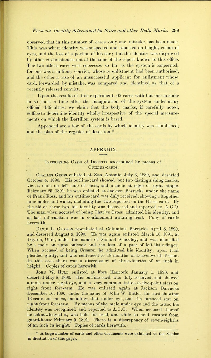 observed that in this number of cases only one mistake has been made. This was where identity was suspected and reported on height, colour of eyes, und the loss of a portion of his ear ; but the identity Avas disproved by other circumstances not at the time of the report knoAvn to this office. The tAvo others cases Avere successes so far as the system is concerned, for one AAvas a military convict, whose re-enlistment had been authorised, and the other a case of an unsuccessful applicant for enlistment Avhose card, foi’Avarded by mistake, Avas compared and identified as that of a recently released convict. Upon the results of this experiment, G2 cases Avith but one mistake in so short a time after the inauguration of the system under many official difficulties, we claim that the body marks, if carefully noted, suffice to determine identity wholly irrespective of the special measure- ments on Avhic-h the Bertillon system is based. Appended are a few of the cards by Avhich identity Avas established, and the plan of the register of desertion.* APPENDIX. Inteeesting Cases of Identity ascertained by means of OuTLINE-CAEDS. Chakles Gross enlisted at San Antonio July 3, 1889, and deserted October 4, 1890. His outline-card showed but two distinguishing marks, viz., a mole on left side of chest, and a mole at edge of right nipple. February 25, 1891, he was enlisted at Jackson Barracks under the name of Franz Ross, and his outline-card was duly received, showing altogether nine moles and warts, including the two reported on the Gross card. By the aid of these two his identity was discovered and reported to A.G.O. The man when accused of being Charles Gross admitted his identity, and at last information was in confinement awaiting trial. Copy of cards herewith. David L. Ceosson re-enlisted at Columbus Barracks April 8, 1890, and deserted August 9, 1890. He was again enlisted March 16, 1891, at Dayton, Ohio, under the name of Samuel Schooley, and was identified by a mole on right buttock and the loss of a part of left little finger. When accused of being Crosson he admitted his identity, upon trial pleaded guilty, and was sentenced to 18 months in Leavenworth Prison. In this case there was a discrepancy of three-fourths of an inch in height. Copies of cards herewith. John W. Hull enlisted at Fort Hancock January 1, 1890, and deserted May 8, 1890. His outline-card was duly received, and showed a mole under right eye, and a A’ery common tattoo (a five-point star) on i-ight front fore-arm. He was enlisted again at Jackson Barracks December 16, 1890, under the name of John W. Butler, his card showing 13 scars and moles, including that under eye, and the tattooed star on right front fore-arm. By means of the mcle under eye and the tattoo his identity was recognised and reported to A.G.O. When accused thereof he acknowledged it, was held for trial, and while so held escaped from guard-house Februai’y 9, 1891. There is a discrepancy of seven-eighths of an inch in height. Copies of cards herewith. * A large number of cards and other documents were exhibited to the Section in illustration of this paper.
