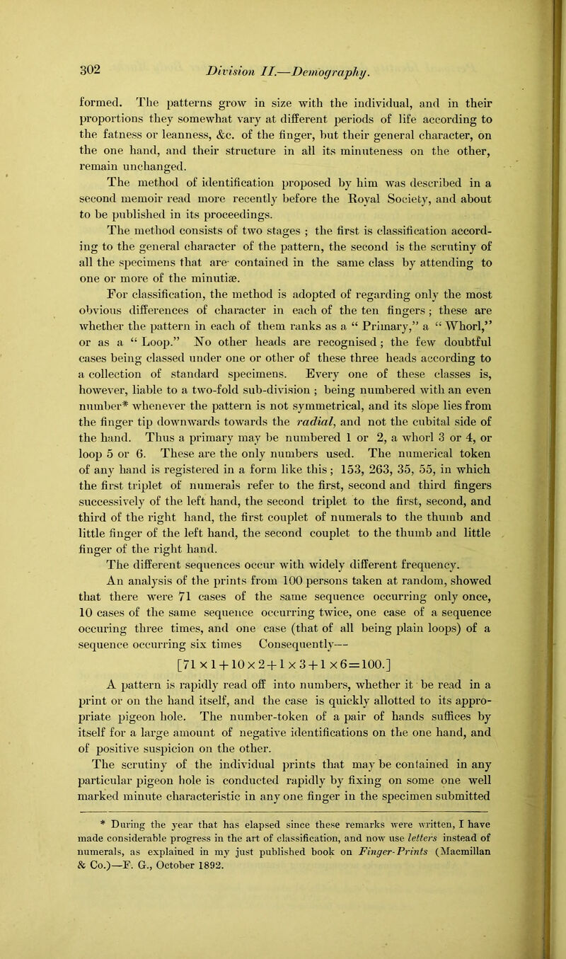 formed. The patterns grow in size with the individual, and in their proportions they somewhat vary at different periods of life according to the fatness or leanness, &c. of the finger, but their general character, on the one hand, and their structure in all its minuteness on the other, remain unchanged. The method of identification proposed by him was described in a second memoir read more recently before the Royal Society, and about to be published in its proceedings. The method consists of two stages ; the first is classification accord- ing to the general character of the pattern, the second is the scrutiny of all the specimens that are- contained in the same class by attending to one or more of the minutiae. For classification, the method is adopted of regarding only the most obvious dilfei’euces of character in each of the ten fingers ; these are whether the pattern in each of them ranks as a “ Primary,” a “ Whorl,” or as a “ Looj).” No other heads are recognised ; the few doubtful cases being classed under one or other of these three heads according to a collection of standard specimens. Every one of these classes is, however, liable to a two-fold sub-division ; being numbered with an even number* whenever the pattern is not symmetrical, and its slope lies from the finger tip downwards towards the radial, and not the cubital side of the hand. Thus a primary may be numbered 1 or 2, a whorl 3 or 4, or loop 5 or 6. These are the only numbers used. The numerical token of any hand is registered in a form like this; 153, 263, 35, 55, in which the first triplet of numerals refer to the first, second and third fingers successively of the left hand, the second triplet to the first, second, and third of the right hand, the first couplet of numerals to the thumb and little finger of the left hand, the second couplet to the thumb and little finger of the right hand. The different sequences occur with widely different frequency. An analysis of the prints from 100 persons taken at random, showed that there were 7l cases of the same sequence occurring only once, 10 cases of the same sequence occurring twice, one case of a sequence occuring three times, and one case (that of all being plain loops) of a .sequence occurring six times Consequently— [71 X 1-1-10x2-1-1 X 3-1-1 X6 = 100.] A pattern is rapidly read off into numbers, whether it be read in a print or on the hand itself, and the case is quickly allotted to its appro- priate pigeon hole. The number-token of a pair of hands suffices by itself for a large amount of negative identifications on the one hand, and of positive suspicion on the other. The scrutiny of the individual prints that may be contained in any particular pigeon hole is conducted rapidly by fixing on some one well marked minute characteristic in any one finger in the specimen submitted * During the year that has elapsed since these remarks were written, I have made considerable progress in the art of classification, and now use letters instead of numerals, as explained in my just published book on Finger-Prints (Macmillan & Co.)—F. G., October 1892.