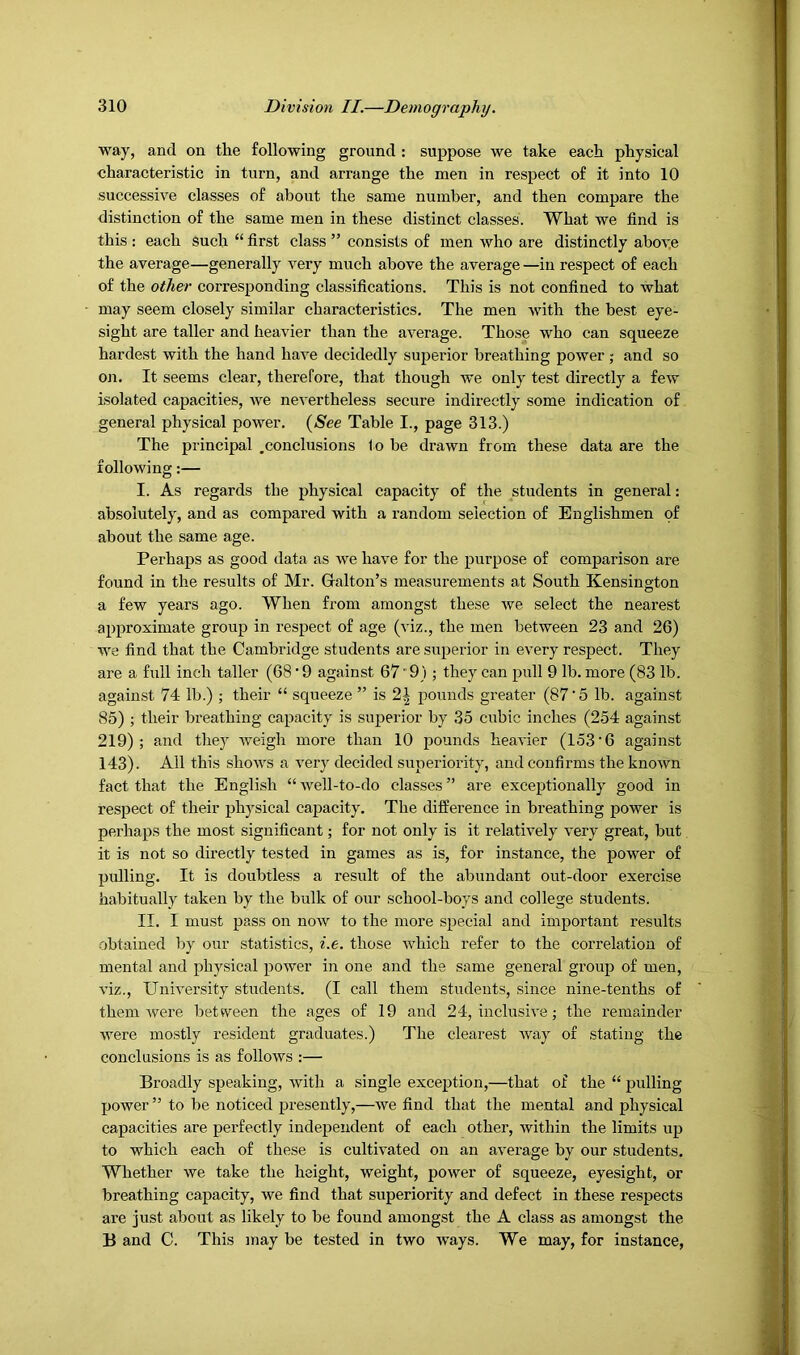 way, and on the following ground : suppose we take each physical characteristic in turn, and arrange the men in respect of it into 10 successive classes of about the same number, and then compare the distinction of the same men in these distinct classes. What we find is this : each such “ first class ” consists of men who are distinctly aboye the average—generally very much above the average —in respect of each of the other corresponding classifications. This is not confined to what may seem closely similar characteristics. The men with the best eye- sight are taller and heavier than the average. Those who can squeeze hardest with the hand have decidedly superior breathing power; and so OJi. It seems clear, therefore, that though we only test directly a few isolated capacities, Ave nevertheless secure indirectly some indication of general physical power. {See Table I., page 313.) The principal .conclusions to be drawn from these data are the following:— I. As regards the physical capacity of the students in general: absolutely, and as compared with a random selection of Englishmen of about the same age. Perhaps as good data as we have for the purpose of comparison are found in the results of Mr. Gallon’s measurements at South Kensington a few years ago. When from amongst these Ave select the nearest approximate group in respect of age (viz., the men between 23 and 26) we find that the Cambridge students are superior in every respect. They are a full inch taller (68 • 9 against 67'9) ; they can pull 9 lb. more (83 lb. against 74 lb.) ; their “ squeeze ” is 2^ pounds greater (87'5 lb. against 85) ; their breathing capacity is superior by 35 cubic inches (254 against 219); and they Aveigh more than 10 pounds heaA'ier (153‘6 against 143). All this shoAA's a A'ery decided superiority, and confirms the knoAvn fact that the English “Avell-to-do classes” are exceptionally good in respect of their ph3’’sical capacity. The difference in breathing power is perhaps the most significant; for not only is it relatively very great, but it is not so directly tested in games as is, for instance, the power of pulling. It is doubtless a result of the abundant out-door exercise habitually taken by the bulk of our school-boys and college students. II. I must pass on noAV to the more special and important results .obtained by our statistics, i.e. those Avhich refer to the correlation of mental and physical power in one and the same general group of men, A-iz., UniA’ersity students. (I call them students, since nine-tenths of them Avere between the ages of 19 and 24, inclusiA'e; the remainder were mostly resident graduates.) The clearest Avay of stating the conclusions is as folloAVS :— Broadly speaking, Avith a single exception,—that of the “ pulling poAver ” to be noticed presently,—Ave find that the mental and physical capacities are perfectly independent of each other, Avithin the limits up to which each of these is cultivated on an aA^erage by our students. Whether Ave take the height, weight, poAver of squeeze, eyesight, or breathing capacity, we find that superiority and defect in these respects are just about as likely to be found amongst the A class as amongst the B and C. This may be tested in two ways. We may, for instance, V'ilV-