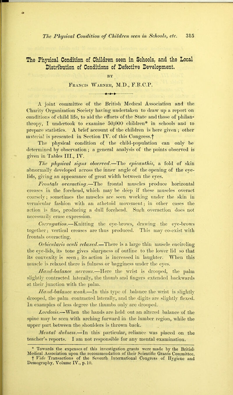 The Physical Condition of Children seen in Schools, and the Local Distribution of Conditions of Defective Development. BY Francis Warner, M.D., F.B.C.P. A joint committee of the British Medical Association and the Charity Organization Society having undertaken to draw up a report on conditions of child life, to aid the efforts of the State and those of philan- thropy, I undertook to examine 50,000 children* in schools and to prepare statistics. A brief account of the children is here given ; other material is presented in Section IV. of this Congress.f The physical condition of the child-population can only be determined by observation ; a general analysis of the points observed is given in Tables III., IV. The physical signs observed.—The epicanthis, a fold of skin abnormally developed across the inner angle of the opening of the eye- lids, giving an appearance of great width between the eyes. Frontals overacting.—The frontal muscles produce horizontal creases in the forehead, which may be deep if these muscles overact coarsely; sometimes the muscles are seen Avorking under the skin in vermicular fashion Avith an athetoid moA'ement; in other cases the action is tine, producing a dull forehead. Suph OA'eraction does not necessarily erase expression. Corrugation.—Knitting the eye-broAvs, draAving the eye-broAvs together; vertical creases are thus produced. This may co-exist Avith frontals OA'eracting. Orbicularis oculi relaxed.—There is a large thin muscle encircling the eye-lids, its tone giA'es sliarpness of outline to the loAver lid so that its coiiA-exity is seen; its action is increased in laughter. When this muscle is relaxed there is fulness or bagginess under the eyes. Hand-balance nervous.—Here the AA'rist is drooped, the palm slightl}’ contracted laterally, the thumb and fingers extended backAvards at their junction Avith the palm. Hand-balance weak.—In this type of balance the Avrist is slightly drooped, the palm contracted laterally, and the digits are slightly fiexed. In examples of less degree the thumbs only are drooped. Zorc^os/s.—When the hands are held out an altered balance of the spine may be seen Avith arching fonvard in the lumber region, Avhile the upper part betAA^een the shoulders is throAvn back. Mental dulness.—In this particular, reliance Avas placed on the teacher’s reports. I am not responsible for any mental examination. * ToAvards the expenses of this investigation grants Avere made by the British Medical Association upon the recommendation of their Scientific Grants Committee. ■f Vide Transactions of the SeA'enth International Congress of Hygiene and Demography, Volume IV., p. 10.