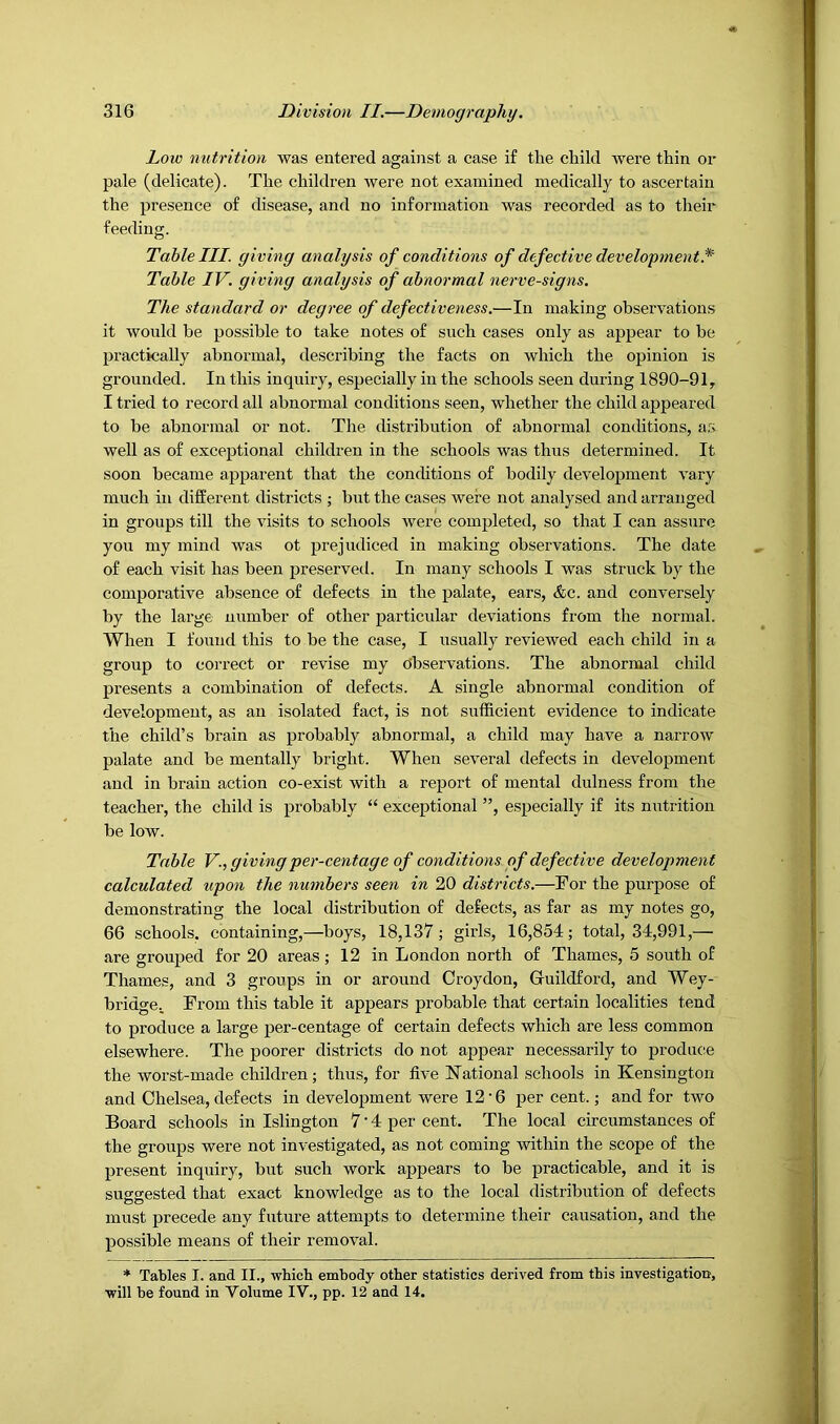 Low nutrition was entered against a case if the child were thin or pale (delicate). The children were not examined medically to ascertain the presence of disease, and no information was recorded as to their feeding. Table III. giving analysis of conditions of defective development.^ Table IV. giving analysis of abnormal nerve-signs. The standard or degree of defectiveness.—In making observations it would be possible to take notes of such cases only as appear to be practically abnormal, describing the facts on which the opinion is grounded. In this inquiry, especially in the schools seen during 1890-91, I tried to record all abnormal conditions seen, whether the child appeared to be abnormal or not. The distribution of abnormal conditions, as well as of exceptional children in the schools was thus determined. It soon became apparent that the conditions of bodily development vary much in different districts ; but the cases were not analysed and arranged in groups till the visits to schools were completed, so that I can assure you my mind was ot prejudiced in making observations. The date of each visit has been preservetl. In many schools I was struck by the comporative absence of defects in the palate, ears, &c. and conversely by the large number of other particular deviations from the normal. When I found this to be the case, I usually reviewed each child in a group to correct or revise my Observations. The abnormal child presents a combination of defects. A single abnormal condition of development, as an isolated fact, is not sufficient evidence to indicate the child’s brain as probably abnormal, a child may have a narrow palate and be mentally bright. When several defects in development and in brain action co-exist with a report of mental dulness from the teacher, the child is probably “ exceptional ”, especially if its nutrition be low. Table V., givingper-centage of conditions of defective development calculated upon the numbers seen in 20 districts.—For the purpose of demonstrating the local distribution of defects, as far as my notes go, 66 schools, containing,—boys, 18,137; girls, 16,854; total, 34,991,— are grouped for 20 areas; 12 in London north of Thames, 5 south of Thames, and 3 groups in or around Croydon, Guildford, and Wey- bridge. From this table it appears probable that certain localities tend to produce a large per-centage of certain defects which are less common elsewhere. The poorer districts do not appear necessarily to produce the worst-made children; thus, for live National schools in Kensington and Chelsea, defects in development were 12 • 6 per cent.; and for two Board schools in Islington 7'4 per cent. The local circumstances of the groups were not investigated, as not coming within the scope of the present inquiry, but such work appears to be practicable, and it is suggested that exact knowledge as to the local distribution of defects must precede any future attempts to determine their causation, and the possible means of their removal. ♦ Tables I. and II., which embody other statistics derived from this investigation, will be found in Volume IV., pp. 13 and 14.