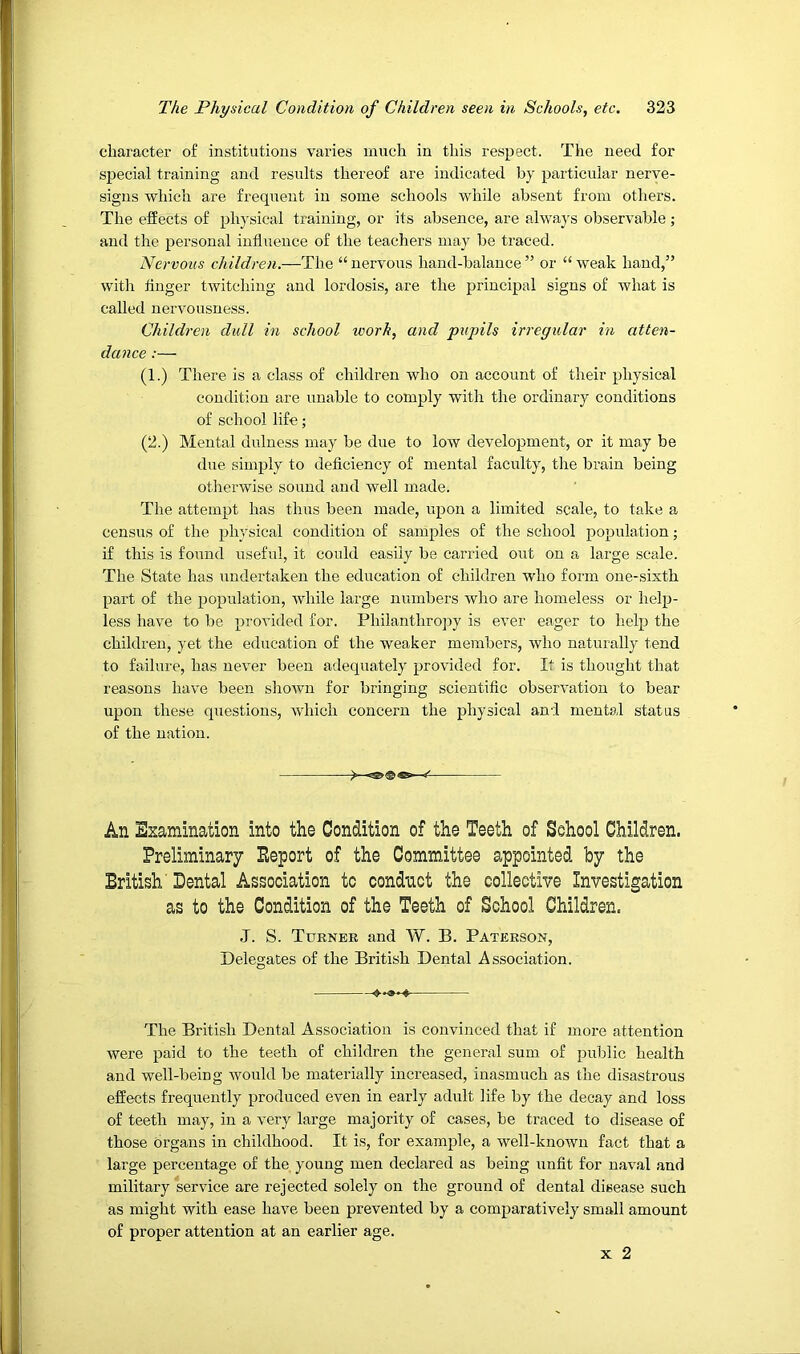 character of institutions varies much in this respect. The need for special training and results thereof are indicated by particular nerve- signs which are frequent in some schools while absent from others. The effects of physical training, or its absence, are always observable ; and the personal influence of the teachers may be traced. Nervous children.—The “ nervous hand-balance ” or “ weak hand,” with Auger twitching and lordosis, are the principal signs of what is called nervousness. Children dull in school work, and pupils irregular in atten- dance :— (1.) There is a class of children who on account of their physical condition are unable to comply with the ordinary conditions of school life; (2.) Mental dulness may be due to low development, or it may be due simply to deficiency of mental faculty, the brain being otherwise sound and well made. The attempt has thus been made, upon a limited scale, to take a census of the physical condition of samples of the school population; if this is found useful, it could easily be canned out on a large scale. The State has undertaken the education of children who form one-sixth part of the population, while large numbers who are homeless or help- less have to be provided for. Philanthropy is ever eager to help the children, yet the education of the weaker members, who naturally tend to failure, has never been adequately provided for. It is thought that reasons have been shown for bringing scientific observation to bear upon these questions, which concern the physical and mental status of the nation. y An Examination into the Condition of the Teeth of School Children. Preliminary Peport of the Committee appointed by the British' Dental Association to condnet the collectiYe Investigation as to the Condition of the Teeth of School Children. J. S. Ttjenek and W. B. Paterson, Delegates of the British Dental Association. The British Dental Association is convinced that if more attention were paid to the teeth of children the general sum of public health and well-being would be materially increased, inasmuch as the disastrous effects frequently produced even in early adult life by the decay and loss of teeth may, in a very large majority of cases, be traced to disease of those Organs in childhood. It is, for example, a well-known fact that a lai’ge percentage of the young men declared as being unfit for naval and military service are rejected solely on the ground of dental disease such as might with ease have been prevented by a comparatively small amount of proper attention at an earlier age. X 2