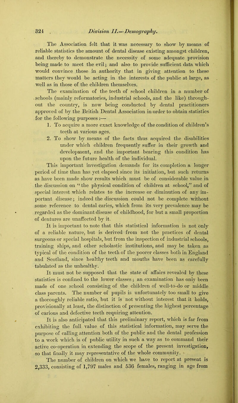 The Association felt that it was necessary to show by means of reliable statistics the amount of dental disease existing amongst children, and thereby to demonstrate the necessity of some adequate provision being made to meet the evil; and also to provide sufficient data which would convince those in authority that in giving attention to these matters they would be acting in the interests of the publi<5 at large, as well as in those of the children themselves. The examination of the teeth of school children in a number of schools (mainly reformatories, industrial schools, and the like) through- out the country, is now being conducted by dental practitioners approved of by the British Dental Association in order to obtain statistics for the following purposes :— 1. To acquire a more exact knowledge of the condition of children’s teeth at various ages. 2. To show by means of the facts thus acquired the disabilities under which children freqiiently suffer in their growth and development, and the important bearing this condition has upon the future health of the individual. This important investigation demands for its completion a longer period of time than has yet elapsed since its initiation, but such returns as have been made show results which must be of considerable value in the discussion on “ the physical condition of children at school,” and of special interest which relates to the increase or diminution of any im- portant disease; indeed the discussion could not be complete without some reference to dental caries, which from its very prevalence may be regarded as the dominant disease of childhood, for but a small proportion of dentures are unaffected by it. It is important to note that this statistical information is not only of a reliable nature, but is derived from not the practices of dental surgeons or special hospitals, but from the inspection of industrial schools, training ships, and other scholastic institutions, and may be taken as typical of the condition of the teeth of the poorer classes both in England and Scotland, since healthy teeth and mouths have been as carefully tabulated as the unhealthy. It must not be supposed that the state of affairs revealed by these statistics is confined to the lower classes; an examination has only been made of one school consisting of the children of well-to-do or middle class parents. The number of pupils is unfortunately too small to give a thoroughly reliable ratio, but it is not withoiit interest that it holds, provisionally at least, the distinction of presenting the highest jjercentage of carious and defective teeth requiring attention. It is also anticipated that this preliminary report, which is far from exhibiting the full value of this statistical information, may serve the purpose of calling attention both of the public and the dental profession to a work which is of public utility in such a way as to command their active co-operation in extending the scope of the present investigation, so that finally it may representative of the whole community. The number of children on which we have to report at present is 2,333, consisting of 1,797 males and 536 females, ranging in age from