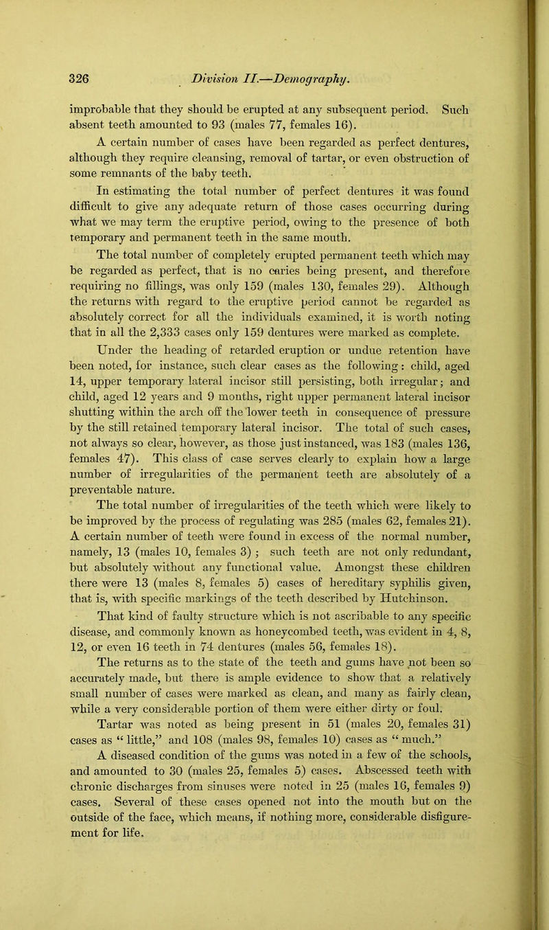 improbable that they should be erupted at any subsequent period. Such absent teeth amounted to 93 (males 77, females 16). A certain number of cases have been regarded as perfect dentures, although they require cleansing, removal of tartar, or even obstruction of some remnants of the baby teeth. In estimating the total number of perfect dentures it was found difficult to give any adequate return of those cases occurring during what we may term the eruptive period, owing to the presence of both temporary and permanent teeth in the same mouth. The total number of completely erupted permanent teeth which may be regarded as perfect, that is no caries being present, and therefore requiring no fillings, was only 159 (males 130, females 29). Although the returns with regard to the eruptive period cannot be regarded as absolutely correct for all the individuals examined, it is worth noting that in all the 2,333 cases only 159 dentures were marked as complete. Under the heading of retarded eruption or undue retention have been noted, for instance, such clear cases as the following: child, aged 14, upper temporary lateral incisor still persisting, both irregular; and child, aged 12 years and 9 months, right upper permanent lateral incisor shutting within the arch off the lower teeth in consequence of pressure by the still retained temporary lateral incisor. The total of such cases, not always so clear, however, as those just instanced, was 183 (males 136, females 47). This class of case serves clearly to explain how a large number of irregularities of the permanent teeth are absolutely of a preventable nature. The total number of irregularities of the teeth which were likely to be improved by the process of regulating was 285 (males 62, females 21). A certain number of teeth were found in excess of the normal number, namely, 13 (males 10, females 3) ; such teeth are not only redundant, but absolutely without any functional value. Amongst these children there were 13 (males 8, females 5) cases of hereditary syphilis given, that is, with specific markings of the teeth described by Hutchinson. That kind of faulty structure which is not ascribable to any specific disease, and commonly known as honeycombed teeth, was evident in 4, 8, 12, or even 16 teeth in 74 dentures (males 56, females 18). The returns as to the state of the teeth and gums have not been so accurately made, but there is ample evidence to show that a relatively small number of cases were marked as clean, and many as fairly clean, while a very considerable portion of them were either dirty or foul. Tartar was noted as being present in 51 (males 20, females 31) cases as “ little,” and 108 (males 98, females 10) cases as “ much.” A diseased condition of the gums was noted in a few of the schools, and amounted to 30 (males 25, females 5) cases. Abscessed teeth with chronic discharges from sinuses were noted in 25 (males 16, females 9) cases. Several of these cases opened not into the mouth but on the outside of the face, which means, if nothing more, considerable disfigure- ment for life.