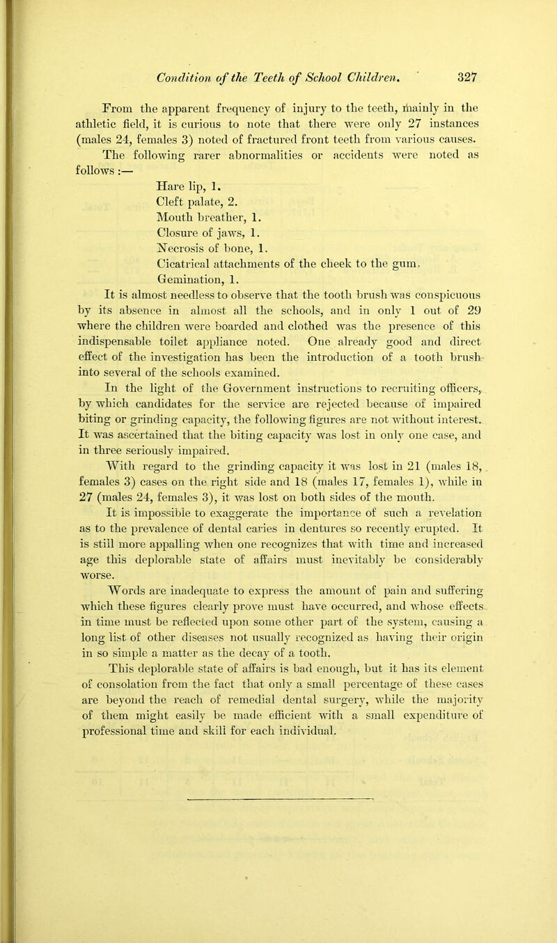 From the apparent frequeney of injury to the teeth, liiainly in the athletic field, it is curious to note that there were only 27 instances (males 24, females 3) noted of fractured front teeth from \'arious causes. The following rarer abnormalities or accidents Avere noted as follows :— Hare lip, 1. Cleft palate, 2. Mouth breather, 1. Closure of jaws, 1. FTecrosis of bone, 1. Cicatrical attachments of the cheek to the gum. Gemination, 1. It is almost needless to observe that the tooth Ijrush was conspicuous by its absence in almost all the schools, and in only 1 out of 29 where the children Avere boarded and clothed Avas the presence of this indispensable toilet appliance noted. One already good and direct effect of the inA'estigation has been the introduction of a tooth brush into scAmral of the schools examined. In the light of the Government instructions to recruiting officers, by which candidates for the service are rejected because of impaired biting or grinding capacity, the following figures are not without interest. It was ascertained that the biting capacity Avas lost in only one case, and in three seriously impaired. AVith regard to the grinding capacity it Avas lost in 21 (males 18, , females 3) cases on the right side and 18 (males 17, females 1), Avhile in 27 (males 24, females 3), it was lost on both sides of the mouth. It is impossible to exaggerate the importance of such a reA'elation as to the prevalence of dental caries in dentures so recently erupted. It is still more appalling Avhen one recognizes that with time and increased age this deplorable state of affairs must inevitably be considerably worse. AVords are inadequate to express the amount of pain and suffering Avhich these figures clearly prove must have occurred, and whose effects in time must be reflected upon some other part of the system, causing a long list of other diseases not usually recognized as having their origin in so simple a matter as the decay of a tooth. This deplorable state of affairs is bad enough, but it has its element of consolation from the fact that only a small percentage of these cases are beyond the reach of remedial dental surgery, Avhile the majority of them might easily be made efficient Avith a small expenditure of professional time and skill for each individual.