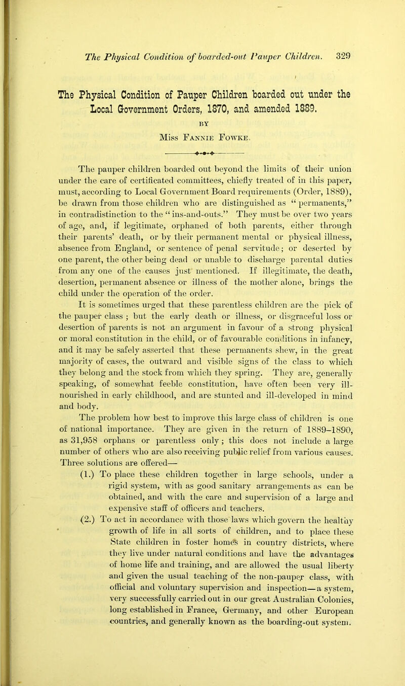 The Physical Condition of Pauper Children hoarded out under the Local Government Orders, 1870, and amended 1889. BY Miss Fannie Fotyke The pauper children boarded out beyond the limits of their union under the care of certificated committees, chiefly treated of in this paper, must, according to Local Grovernment Board requirements (Order, 1889), be drawn from those children who are distinguished as “ permanents,” in contradistinction to the “ins-and-outs.” They must be over two years of age, and, if legitimate, orphaned of both parents, either through their parents’ death, or by their permanent mental or physical illness, absence from England, or sentence of penal servitude; or deserted by one parent, the other being dead or unable to discharge parental duties from any one of the causes just mentioned. If illegitimate, the death, desertion, permanent absence or illness of the mother alone, brings the child under the operation of the order. It is sometimes urged that these parentless children are the pick of the pauper class ; but the early death or illness, or disgraceful loss or desertion of parents is not an argument in favour of a sti’ong physical or moral constitution in the child, or of favourable conditions in infancy, and it may be safely asserted that these permanents shew, in the great majoj'ity of cases, the outward and visible signs of the class to which they belong and the stock from which they spring. They are, generally- speaking, of somewhat feeble constitution, have often been very ill- nourished in early childhood, and are stunted and ill-developed in mind and body. The problem how best to improve this large class of children is one of national importance. They are given in the return of 1889-1890, as 31,958 orphans or parentless only; this does not include a large number of others who are also receiving public relief from various causes. Three solutions are offered— (1.) To place these children together in large schools, under a rigid system, with as good sanitary arrangements as can be obtained, and with the care and supervision of a large and expensive staff of officers and teachers. (2.) To act in accordance with those laws which govern the healthy ' growth of life in all sorts of children, and to place these State children in foster horned in country districts, where they live under natural conditions and have the advantages of home life and training, and are allowed the usual liberty and given the usual teaching of the non-paupef class, with official and voluntary supervision and inspection—a system, very successfully carried out in our great Australian Colonies, long established in France, Germany, and other European countries, and generally known as the boarding-out system.