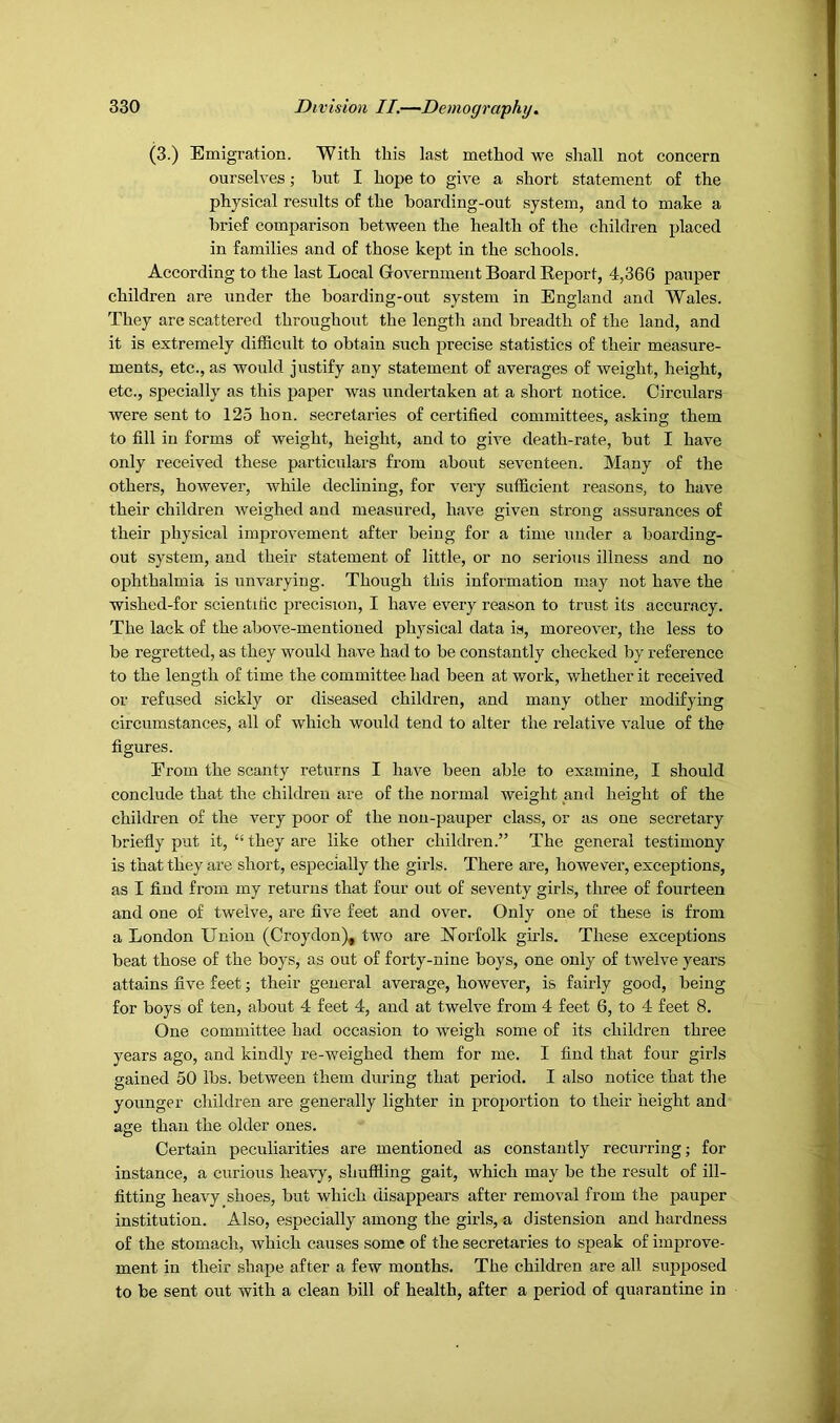 (3.) Emigration. With this last method we shall not concern ourselves; but I hope to give a short statement of the physical results of the boarding-out system, and to make a brief comparison between the health of the children placed in families and of those kept in the schools. According to the last Local Government Board Report, 4,366 pauper children are under the boarding-out system in England and Wales. They are scattered throughout the length and breadth of the land, and it is extremely difficult to obtain such precise statistics of their measure- ments, etc., as would justify any statement of averages of weight, height, etc., specially as this paper was undertaken at a short notice. Circulars were sent to 125 hon. secretaries of certified committees, asking them to fill in forms of weight, height, and to give death-rate, but I have only received these particulars from about seventeen. Many of the others, however, while declining, for very sufficient reasons, to have their children weighed and measured, have given strong assurances of their physical improvement after being for a time under a boarding- out system, and their statement of little, or no serious illness and no ophthalmia is unvarying. Though this information may not have the wished-for scientific precision, I have every reason to trust its accuracy. The lack of the above-mentioned physical data is, moreover, the less to be regretted, as they would have had to be constantly checked by reference to the length of time the committee had been at work, whether it received or refused sickly or diseased children, and many other modifying circumstances, all of which would tend to alter the relative value of the figures. From the scanty returns I have been able to examine, I should conclude that the children are of the normal weight and height of the children of the very poor of the non-pauper class, or as one secretary briefly put it, “ they are like other children.” The general testimony is that they are short, especially the girls. There are, however, exceptions, as I find from my returns that four out of seventy girls, three of fourteen and one of twelve, are five feet and over. Only one of these is from a London Union (Croydon), two are Norfolk girls. These exceptions beat those of the boys, as out of forty-nine boys, one only of twelve years attains five feet; their general average, however, is fairly good, being for boys of ten, about 4 feet 4, and at twelve from 4 feet 6, to 4 feet 8. One committee had occasion to weigh some of its children three years ago, and kindly re-weighed them for me. I find that four girls gained 50 lbs. between them during that period. I also notice that the younger children are generally lighter in proportion to their height and asre than the older ones. Certain peculiarities are mentioned as constantly recurring; for instance, a curious heavy, shuffling gait, which may be the result of ill- fitting heavy shoes, but which disappears after removal from the pauper institution. Also, especially among the girls, a distension and hardness of the stomach, which causes some of the secretaries to speak of improve- ment in their shape after a few months. The children are all supposed to be sent out with a clean bill of health, after a period of quarantine in
