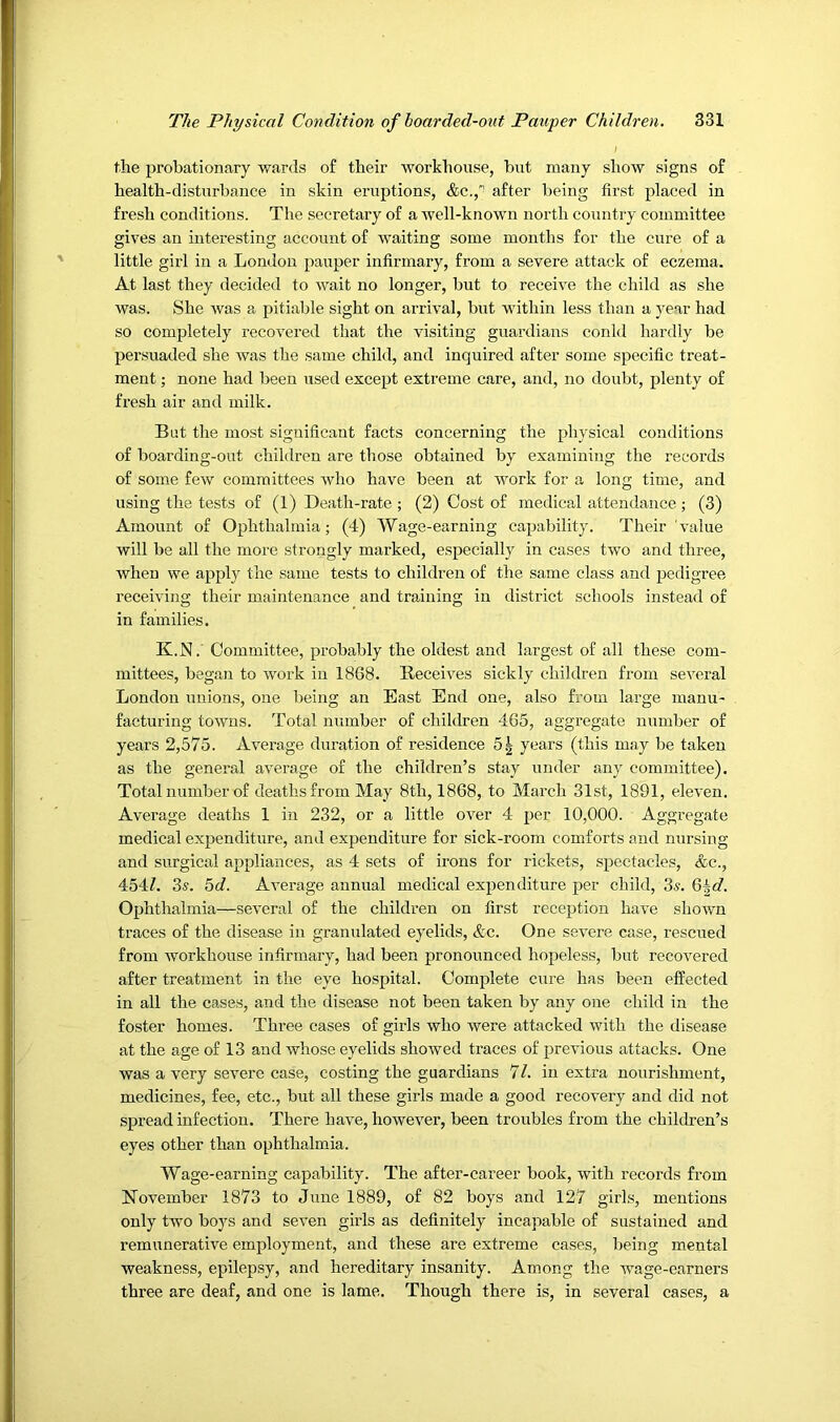 / the probationary wards of their workhouse, but many show signs of health-disturbance in skin eruptions, &c.,' after being first placed in fresh conditions. The secretary of a well-known north country committee gives an interesting account of waiting some months for the cure of a little girl in a London pauper infirmary, from a severe attack of eczema. At last they decided to wait no longer, but to receive the child as she was. She was a pitiable sight on arrival, but within less than a j-ear had so completely recovered that the visiting guardians conld hardly be persuaded she was the same child, and inquired after some specific treat- ment ; none had been used except extreme care, and, no doubt, plenty of fresh air and milk. But the most significant facts concerning the physical conditions of boarding-out children are those obtained by examining the records of some few committees who have been at work for a long time, and using the tests of (1) Death-rate ; (2) Cost of medical attendance ; (3) Amount of Ophthalmia; (4) Wage-earning capability. Their value will be all the more strongly marked, especially in cases two and three, when we apply the same tests to children of the same class and pedigree receiving their maintenance and training in district schools instead of in families. K.N.'Committee, probably the oldest and largest of all these com- mittees, began to work in 1868. Receives sickly children from several London unions, one being an East End one, also from large manu- facturing towns. Total number of children 465, aggregate number of years 2,575. Average duration of residence 5| years (this may be taken as the general average of the children’s stay under any committee). Total number of deaths from May 8th, 1868, to March 31st, 1891, eleven. Average deaths 1 in 232, or a little over 4 per 10,000. Aggregate medical expenditure, and expenditure for sick-room comforts and nursing and surgical appliances, as 4 sets of irons for rickets, spectacles, <fec., 454/. 3s. 5d. Average annual medical expenditure per child, 3^. Q^d. Ophthalmia—several of the children on first reception have shown traces of the disease in granulated eyelids, &c. One severe case, rescued from Avorkhouse infirmary, had been pronounced hopeless, but recoA^ered after treatment in the eye hospital. Comj)lete cure has been effected in all the cases, and the disease not been taken by any one child in the foster homes. Three cases of girls who Avere attacked with the disease at the age of 13 and Avhose eyelids showed traces of previous attacks. One was a very severe case, costing the guardians 7/. in extra nourishment, medicines, fee, etc., but all these girls made a good recovery and did not spread infection. There have, howeAmr, been troubles from the children’s eyes other than ophthalmia. Wage-earning capability. The after-career book, with records from November 1873 to June 1889, of 82 boys and 127 girls, mentions only two boys and seA^en girls as definitely incapable of sustained and remunerative employment, and these are extreme cases, being mental weakness, epilepsy, and hereditary insanity. Among the wage-earners three are deaf, and one is lame. Though there is, in several cases, a