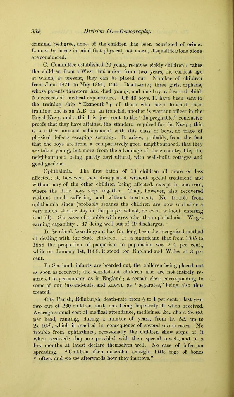 criminal ,|3edigree, none of the children has been convicted of crime. It must be borne in mind that physical, not moral, disqualifications alone are considered. C. Committee established 20 years, receives sickly children ; takes the children from a West End union from two years, the earliest age at which, at present, they can be placed out. Number of children from June 1871 to May 1891, 126. Death-rate; three girls, orphans, whose parents therefore had died young, and one boy, a deserted child. No records of medical expenditure. Of 49 boys, 11 have been sent to the training ship “ Exmouth ”; of those who have finished their training, one is an A.B. on an ironclad, another is warrant officer in the Eoyal Navy, and a third is just sent to the “Impregnable,” conclusive proofs that they have attained the standard required for the Navy ; this is a rather unusual achievement with this class of boys, no trace of physical defects escaping scrutiny. It arises, probably, from the fact that the boys are from a comparatively good neighbourhood, that they are taken young, but more from the advantage of their country life, the neighbourhood being purely agricultural, with well-built cottages and good gardens. Ophthalmia. The first batch of 13 children all more or less affected; it, however, soon disappeared without special treatment and without any of the other children being affected, except in one case, where the little boys slept together. They, however, also recovered without much suffering and without treatment. No trouble from ophthalmia since (probably because the children are now sent after a very much shorter stay in the pauper school, or even without entering it at all). Six cases of trouble with eyes other than ophthalmia. Wage- earning capability ; 47 doing Avell out of 49 discharges. ' In Scotland, boarding-out has for long been the recognised method of dealing with the State children. It is significant that from 1885 to 1888 the proportion of pauperism to population was 2‘4 per cent., while on January 1st, 1888, it stood for England and Wales at 3 per cent. In Scotland, infants are boarded out, the children being placed out as soon as received; the boarded-out children also are not entirely re- stricted to permanents as in England; a certain class, corresponding to some of our ins-and-outs, and known as “ separates,” being also thus treated. City Parish, Edinburgh, death-rate from -1 to 1 per cent.; last year two out of 260 children died, one being hopelessly ill when received. Average annual cost of medical attendance, medicines, &c., about 2s. 6d. per head, ranging, during a number of years, from 1^. 5d. up to 2^. 10c?., which it reached in consequence of several severe cases. No trouble from ophthalmia; occasionally the children show signs of it when received; they are provided with their special towels, and in a few months at latest declare themselves well. No case of infection spreading. “ Children often miserable enough—little bags of bones “ often, and we see afterwards how they improve.”