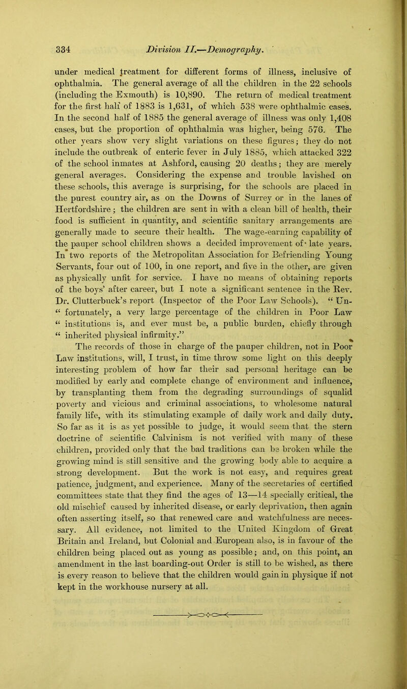 under medical treatment for different forms of illness, inclusive of ophthalmia. The general average of all the children in the 22 schools (including the Exmouth) is 10,890. The return of medical treatment for the first half of 1883 is 1,631, of which 538 were ophthalmic cases. In the second half of 1885 the general average of illness was only 1,408 cases, hut the proportion of ophthalmia was higher, being 576, The other years shoAV very slight variations on these figures; they do not include the outbreak of enteric fever in July 1885, which attacked 322 of the school inmates at Ashford, causing 20 deaths; they are merely general averages. Considering the expense and trouble lavished on these schools, this average is surprising, for the schools are placed in the purest country air, as on the Downs of Surrey or in the lanes of Hertfordshire; the children are sent in with a clean bill of health, their food is sufficient in quantity, and scientific sanitary arrangements are generally made to secure their health. The wage-earning capability of the pauper school children shows a decided improvement of* late years. In two reports of the Metropolitan Association for Befriending Young Servants, four out of 100, in one report, and five in the other, are given as physically unfit for service. I have no means of obtaining reports of the boys’ after career, but I note a significant sentence in the B-ev. Dr. Clutterbuck’s report (Inspector of the Poor Law Schools). “ Un- “ fortunately, a very large percentage of the children in Poor Law “ institutions is, and ever must be, a public burden, chiefly through “ inherited physical infirmity.” ^ The records of those in charge of the pauper children, not in Poor Law institutions, will, I trust, in time throw some light on this deeply interesting problem of how far their sad personal heritage can be modified by early and complete change of environment and influence, by transplanting them from the degrading surroundings of squalid poverty and vicious and criminal associations, to wholesome natural family life, with its stimulating example of daily work and daily duty. So far as it is as yet possible to judge, it would seem that the stern doctrine of scientific Calvinism is not verified with many of these children, provided only that the bad traditions can be broken while the growing mind is still sensitive and the growing body able to acquire a strong development. But the work is not easy, and requires great patience, judgment, and experience. Many of the secretaries of certified committees state that they find the ages of 13—14 specially critical, the old mischief caused by inherited disease, or early deprivation, then again often asserting itself, so that renewed care and watchfulness are neces- sary. All evidence, not limited to the United Kingdom of Great Britain and Ireland, but Colonial and European also, is in favour of the children being placed out as young as possible; and, on this point, an amendment in the last boarding-out Order is still to be wished, as there is every reason to believe that the children would gain in physique if not kept in the workhouse nursery at all.