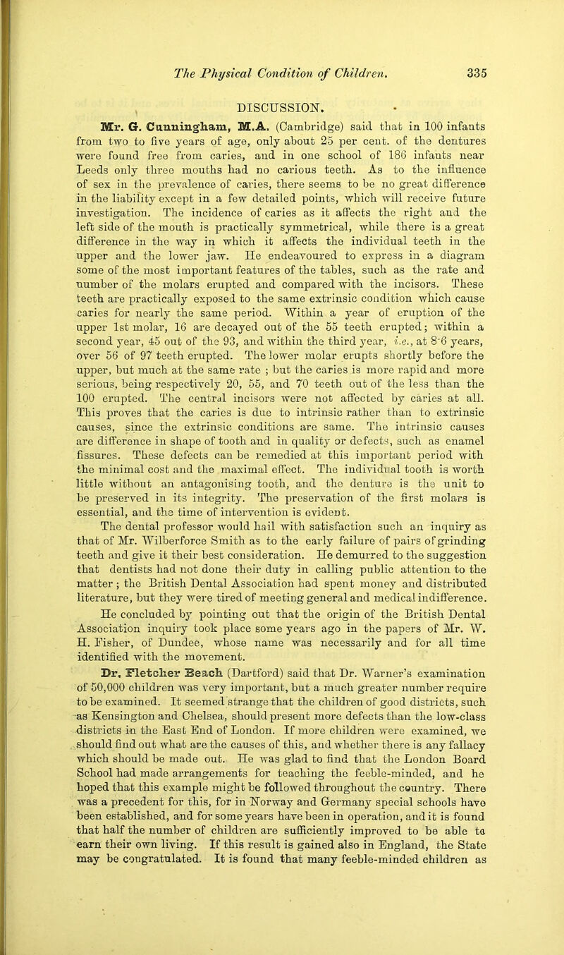 DISCUSSION. Mr. G. Cunningham, M.A. (Cambridge) said that in 100 infants from two to five years of age, only about 25 per cent, of the dentures were found free from caries, and in one school of 186 infants near Leeds only three mouths had no carious teeth. As to the influence of sex in the prevalence of caries, there seems to be no great difference in the liability except in a few detailed points, which will receive future investigation. The incidence of caries as it affects the right and the left side of the mouth is practically symmetrical, while there is a great difference in the way in which it affects the individual teeth in the upper and the lower jaw. He endeavoured to express in a diagram some of the most important features of the tables, such as the rate and number of the molars erupted and compared with the incisors. These teeth are practically exposed to the same extrinsic condition which cause caries for nearly the same period. Within a year of eruption of the upper 1st molar, 16 are decayed out of the 55 teeth erupted; within a second year, 45 out of the 93, and within the third 3'ear, i.e., at 8’6 years, over 56 of 97 teeth erupted. The lower molar erupts shortly before the upper, but much at the same rate ; but the caries is more rapid and more serious, being respectively 20, 55, and 70 teeth out of the less than the 100 erupted. The central incisors were not affected by caries at all. This proves that the caries is due to intrinsic rather than to extrinsic causes, since the extrinsic conditions are same. The intrinsic causes are difference in shape of tooth and in quality or defects, such as enamel fissures. These defects can be remedied at this important period with the minimal cost and the maximal effect. The individi:al tooth is worth little without an antagonising tooth, and the denture is the unit to be preserved in its integrity''. The preservation of the first molars is essential, and the time of intervention is evident. The dental professor would hail with satisfaction such an inquiry as that of Mr. Wilberforce Smith as to the early failure of pairs of grinding teeth and give it their best consideration. He demurred to the suggestion that dentists had not done their duty in calling public attention to the matter ; the British Dental Association had spent money and distributed literature, but they were tired of meeting general and medical indifference. He concluded by pointing out that the origin of the British Dental Association inquiry took place some years ago in the papers of Mr. W. H. Fisher, of Dundee, whose name was necessarily and for all time identified with the movement. Dr, Fletcher Beach (Dartford) said that Dr. Warner’s examination of 50,000 children was very important, but a much greater number require to be examined. It seemed strange that the children of good districts, such as Kensington and Chelsea, should present more defects than the low-class districts in the East End of London. If more children were examined, we should find out what are the causes of this, and whether there is any fallacy which should be made out. He was glad to find that the London Board School had made arrangements for teaching the feeble-minded, and he hoped that this example might be followed throughout the country. There was a precedent for this, for in Norway and Germany special schools have been established, and for some years have been in operation, and it is found that half the number of children are sufidciently improved to be able ta earn their own living. If this result is gained also in England, the State may be congratulated. It is found that many feeble-minded children as