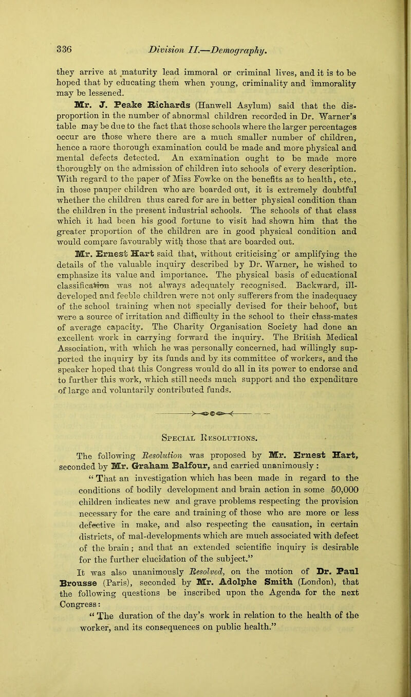 they arrive at maturity lead immoral or criminal lives, and it is to be hoped that by educating them when young, criminality and immorality may be lessened. Mr. J. Peake Richards (Hanwell Asylum) said that the dis- proportion in the number of abnormal children recorded in Dr. Warner’s table may be due to the fact that those schools where the larger percentages occur are those where there are a much smaller number of children, hence a more thorough examination could be made and more physical and mental defects detected. An examination ought to be made more thoroughly on the admission of children into schools of every description. With regard to the paper of Miss Fowke on the benefits as to health, etc., in those pauper children who are boarded out, it is extremely doubtful whether the children thus cared for are in better physical condition than the children in the present industrial schools. The schools of that class which it had been his good fortune to visit had shown him that the greater proportion of the children are in good physical condition and would compare favourably with those that are boarded out. Mr. Ernest Hart said that, without criticising'or amplifying the details of the valuable inquiry described by Dr. Warner, he wished to emphasize its value and importance. The physical basis of educational classificatimi was not always adequately recognised. Backward, ill- developed and feeble children were not only sufferers from the inadequacy of the school ti’aining when not specially devised for their behoof, but were a source of irritation and difficulty in the school to their class-mates of average capacity. The Charity Organisation Society had done an excellent work in carrying forward the inquiry. The British Medical Association, with which he was personally concerned, had willingly sup- ported the inquiry by its funds and by its coinmittee of workers, and the speaker hoped that this Congress would do all in its power to endorse and to further this work, which still needs much support and the expenditure of large and voluntarily contributed funds. N tCi* — — Special Resolutions. The following ^Resolution was proposed by Mr. Ernest Hart, seconded by Mr. Graham Balfour, and carried unanimously : “ That an investigation which has been made in regard to the conditions of bodily development and brain action in some 50,000 children indicates new and grave problems respecting the provision necessary for the care and training of those who are more or less defective in make, and also respecting the causation, in certain districts, of mal-developments which are much associated with defect of the brain; and that an extended scientific inquiry is desirable for the further elucidation of the subject.” It was also unanimously Resolved, on the motion of Dr. Paul Brousse (Paris), seconded by Mr. Adolphe Smith (London), that the following questions be inscribed upon the Agenda for the next Congress: “ The duration of the day’s work in relation to the health of the worker, and its consequences on public health.”