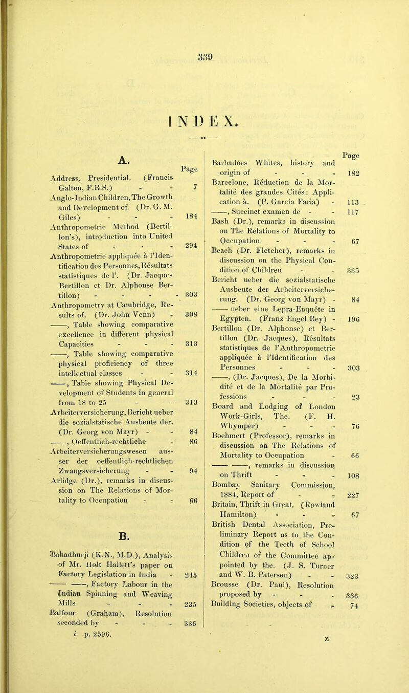 I N D E X. A. Page Address, Presidential. (Francis Gallon, F.R.S.) - - 7 Anglo-Indian Children, The Growth and Development of. (Dr. G. M. Giles) - - - 184 Anthropometric Method (Bertil- lon’s), introduction into United States of - • - 294 Anthropometric appliquee a ITden- tificatiou des Personnes,Kesultats statistiques de 1’. (Dr. Jacques Eertillon et Dr. Alphonse Ber- tillon) . - - - 303 Anthropometry at Cambridge, Re- sults of. (Dr. John Venn) - 308 , Table showing comparative excellence in different physical Capacities - - - 313 , Table showing comparative physical proficiency of three intellectual classes - - 314 , Table showing Physical De- velopment of Students in general from 18 to 25 - - 313 Arbeiterversicherung, Bcricht ueber die sozialstatische Ausbeute der. (Dr. Georg von Mayr) - - 84 , Oeffentlich-rechtliche - 86 Arbeiterversicherungswesen aus- ser der oeffentlich-rechtlichen Zwangsversicherung - - 94 Arlidge (Dr.), remarks in discus- sion on The Relations of Mor- tality to Occupation - r B. Bahadhurji (K.N., M.D.), Analysis of Mr. Holt Ilallett’s paper on Factory Legislation in India - 245 , Factory Labour in the Indian Spinning and Weaving Mills - - - 235 Balfour (Graham), Resolution -seconded by - - - 336 i p. 2596. Page \ Barbadoes Whites, history and origin of - - - 182 Barcelone, Reduction de la Mor- talite des grandes Cites: Appli- cation a. (P, Garcia Faria) - 113 , Succinct examen de - - 117 Bash (Dr.), remarks in discussion on The Relations of Mortality to Occupation - - - 67 Beach (Dr. Fletcher), remarks in discussion on the Physical Con- dition of Children - - 335 Bericht ueber die sozialstatische Ausbeute der Arbeiterversiche- rung. (Dr. Georg von Mayr) - 84 ueber eine Lepra-Enquete in Egypten. (Franz Engel Bey) - 196 Bertillon (Dr. Alphonse) et Ber- tillon (Dr. Jacques), Resultats statistiques de I’Anthropometrie appliquee a ITdentification des Personnes ... 303 , (Dr. Jacques), De la Morhi- dite et de la Mortalite par Pro- fessions - - - 23 Board and Lodging of London Work-Girls, The. (F. H. Whymper) - - - 76 Boehmert (Professor), remarks in discussion on The Relations of Mortality to Occupation - 66 , remarks in discussion on Thrift - - - 108 Bombay Sanitary Commission, 1884, Report of - r 227 Britain, Thrift in Great, (Rowdand Hamilton) - - - 67 British Dental Association, Pi'e- liminary Report as to the Con- dition of the Teeth of School Children of the Committee ap- pointed by the. (J. S. Turner and W. B. Paterson) - - 323 Brousse (Dr. Paul), Resolution proposed by - - . 33c Building Societies, objects of , 74 z