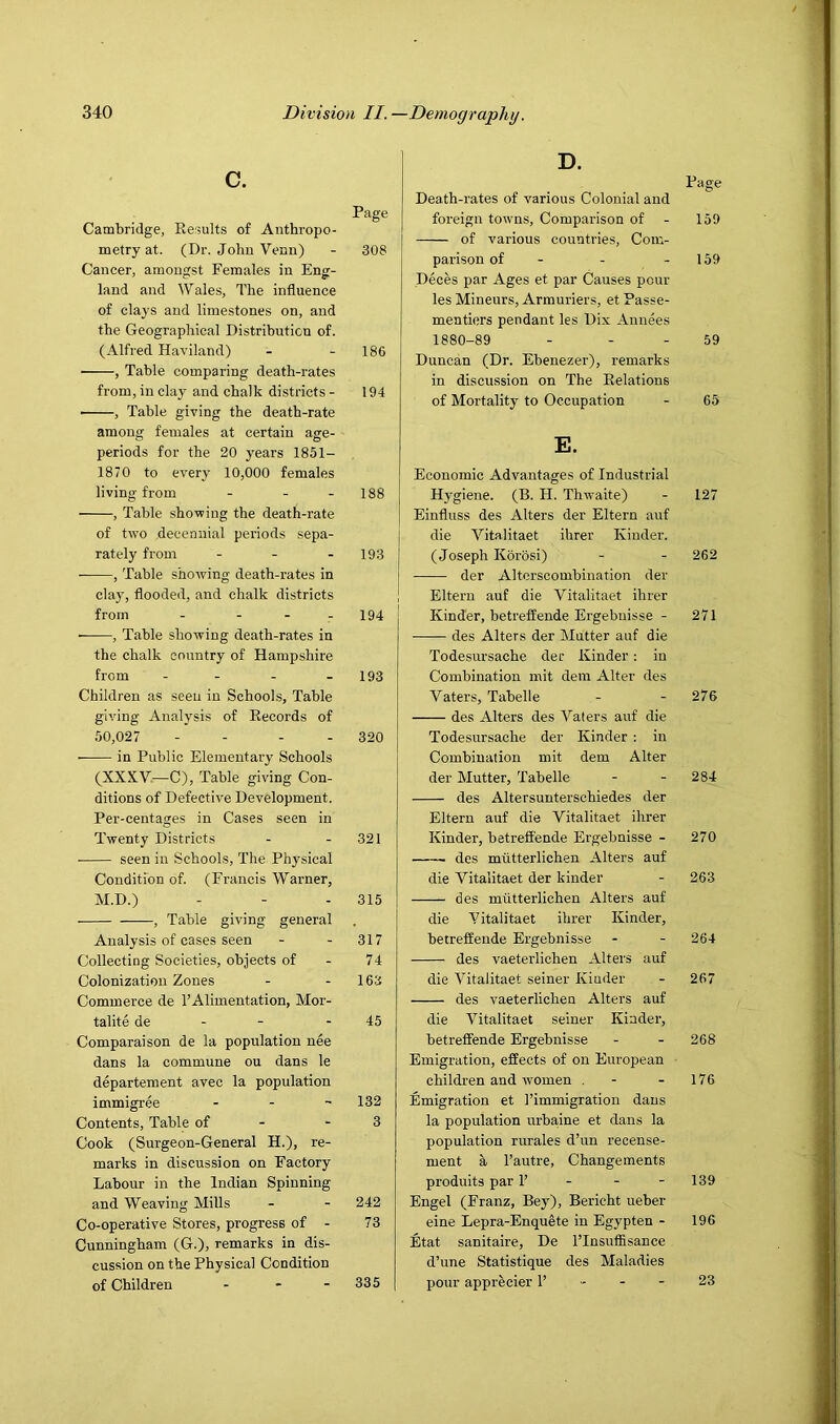 c. Page Cambridge, Refsults of Anthropo- metry at. (Dr. John Venn) - 308 Cancer, amongst Females in Eng- land and Wales, The influence of clays and limestones on, and the Geographical Distribution of. (Alfred Haviland) - - 186 • , Table comparing death-rates from, in clay and chalk districts - 194 • , Table giving the death-rate among females at certain age- periods for the 20 years 1851- 1870 to every 10,000 females living from - - - 188 , Table shovring the death-rate of two decennial periods sepa- rately from - - - 193 , Table showing death-rates in clay, flooded, and chalk districts from - - - - 194 • , Table showing death-rates in the chalk country of Hampshire from - - - - 193 Children as seen in Schools, Table giving Analysis of Records of 50,027 - - - - 320 in Public Elementary Schools (XXXV—C), Table giving Con- ditions of Defective Development. Per-centages in Cases seen in Twenty Districts - - 321 • seen in Schools, The Physical Condition of. (Francis Warner, M.D.) - - - 315 , Table giving general Analysis of cases seen - - 317 Collecting Societies, objects of - 74 Colonization Zones - - 163 Commerce de 1’Alimentation, Mor- talite de - - - 45 Comparaison de la population nee dans la commune ou dans le departement avec la population immigree . . ~ 132 Contents, Table of - - 3 Cook (Surgeon-General H.), re- marks in discussion on Factory Labour in the Indian Spinning and Weaving Mills - - 242 Co-operative Stores, progress of - 73 Cunningham (G.), remarks in dis- cussion on the Physical Condition of Children - * - 335 D. Page Death-rates of various Colonial and foreign towns. Comparison of - 159 of various countries. Com- parison of - - - 159 Deces par Ages et par Causes pour les Mineurs, Armuriers, et Passe- mentiers pendant les Dix Annees 1880-89 - - - 59 Duncan (Dr. Ebenezer), remarks in discussion on The Relations of Mortality to Occupation - 65 E. Economic Advantages of Industrial Hygiene. (B. H. Thwaite) - 127 Einfluss des Alters der Eltern auf die Vitalitaet ihrer Kinder. (Joseph Korosi) - - 262 der Altorscombination der Eltern auf die Vitalitaet ihrer Kinder, betreffende Ergebuisse - 271 des Alters der Mutter auf die Todesursache der Kinder: in Combination mit dem Alter des Waters, Tabelle - - 276 des Alters des Waters auf die Todesursache der Kinder : in Combination mit dem Alter der Mutter, Tabelle - - 284 des Altersunterschiedes der Eltern auf die Vitalitaet ihrer Kinder, betreffende Ergebnisse - 270 des miltterlichen Alters auf die Vitalitaet der kinder - 263 des miltterlichen Alters auf die Vitalitaet ihrer Kinder, betreffende Ergebnisse - - 264 des vaeterlichen Alters auf die Vitalitaet seiner Kinder - 267 des vaeterlichen Alters auf die Vitalitaet seiner Kinder, betreffende Ergebnisse - - 268 Emigration, effects of on European children and women . - - 176 Emigration et I’immigration dans la population urbaine et dans la population rurales d’un recense- ment a I’autre, Changements produits par 1’ - - - 139 Engel (Franz, Bey), Bericht ueber eine Lepra-Enquete in Egypten - 196 Etat sanitaire, De I’Insufiisance d’une Statistique des Maladies pour apprecier 1’ - - - 23