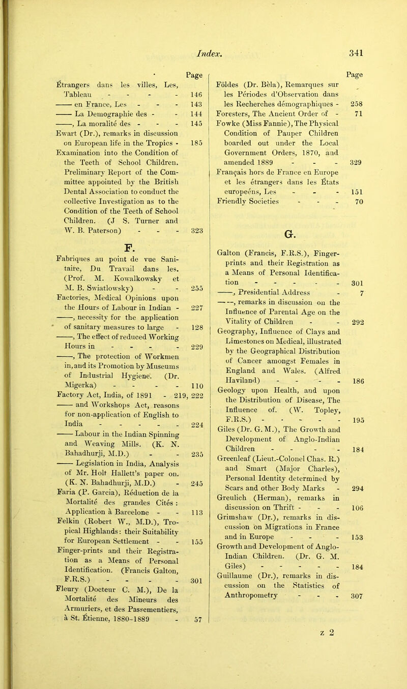 Page Etrangers dans les villes, Les, 'J’ableau - - - - 146 en France, Les - - - 143 La Demographie des - - 144 , La nioralite des - - - 145 Ewart (Dr.), remarks in discussion on European life in the Tropics • 185 Examination into the Condition of the Teeth of School Children. Preliminary Report of the Com- mittee appointed by the British Dental Association to conduct the collective Investigation as to the Condition of the Teeth of School Children. (J S. Turner and W. B. Paterson) ... 323 F. Fabriqiies au point de vue Sani- taire, Du Travail dans les. (Prof. M. Kowalkowsky et M. B. Swiatlowsky) - - 255 Factories, ISIedical Opinions upon the Hours of Labour in Indian - 227 , necessity for the application ' of sanitary measures to large - 128 , The effect of reduced Working Hours in - - - - 229 , The protection of Workmen in, and its Promotion by Museums of Industrial Hygiene. (Dr. Migerka) - - - - 110 Factory Act, India, of 1891 - 219, 222 and Workshops Act, reasons for non-application of English to India 224 Labour in the Indian Spinning and Weaving Mills. (K. N. Bahadhurji, M.D.) - - 235 Legislation in India, Analysis of Mr. Holt Hallett’s paper on. (K. N. Bahadhurji, M.D.) - 245 Faria (P. Garcia), Reduction de la Mortalite des grandes Cites : Application a Barcelone - - 113 Felkin (Robert W., M.D.), Tro- pical Highlands: their Suitability for European Settlement - - 155 Finger-prints and their Registra- tion as a Means of Personal Identification. (Francis Galton, F.R.S.) - - . - 301 Fleury (Docteur C. M.), De la Mortalite des Mineurs des Armuriers, et des Passementiers, a St. Etienne, 1880-1889 - 57 Page Foldes (Dr. Bela), Remarques sur les Periodes d’Observation dans les Recherches demographiques - 258 Foresters, The Ancient Order of - 71 Fowke (Miss Fannie), The Physical Condition of Pauper Children boarded out under the Local Government Orders, 1870, and amended 1889 - . _ 329 Franqais hors de France en Europe et les etrangers dans les Etats europeens, Les - - - 151 Friendly Societies - - - 70 G. Gallon (Francis, F.R.S.), Finger- prints and their Registration as a Means of Personal Identifica- tion 301 Presidential Address - 7 , remarks in discussion on the Influence of Parental Age on the Vitality of Children - - 292 Geography, Influence of Clays and Limestones on Medical, illustrated by the Geographical Distribution of Cancer amongst Females in England and Wales. (Alfred Ilaviland) - - - - 186 Geology upon Health, and upon the Distribution of Disease, The Influence of. (W. Topley, F.R.S.) ----- 195 Giles (Dr. G. M.), The Growth and Development of Anglo-Indian Children - . . . 134 Greenleaf (Lieut.-Colonel Chas. R.) and Smart (Major Charles), Personal Identity determined by Scars and other Body Marks - 294 Greulich (Herman), remaiks in discussion on Thrift - - - 106 Grimshaw (Dr.), remarks in dis- cussion on Migrations in France and in Europe - - - 153 Growth and Development of Anglo- Indian Children. (Dr. G. M. Giles) 184 Guillaume (Dr.), remarks in dis- cussion on the Statistics of Anthropometry - - . 307