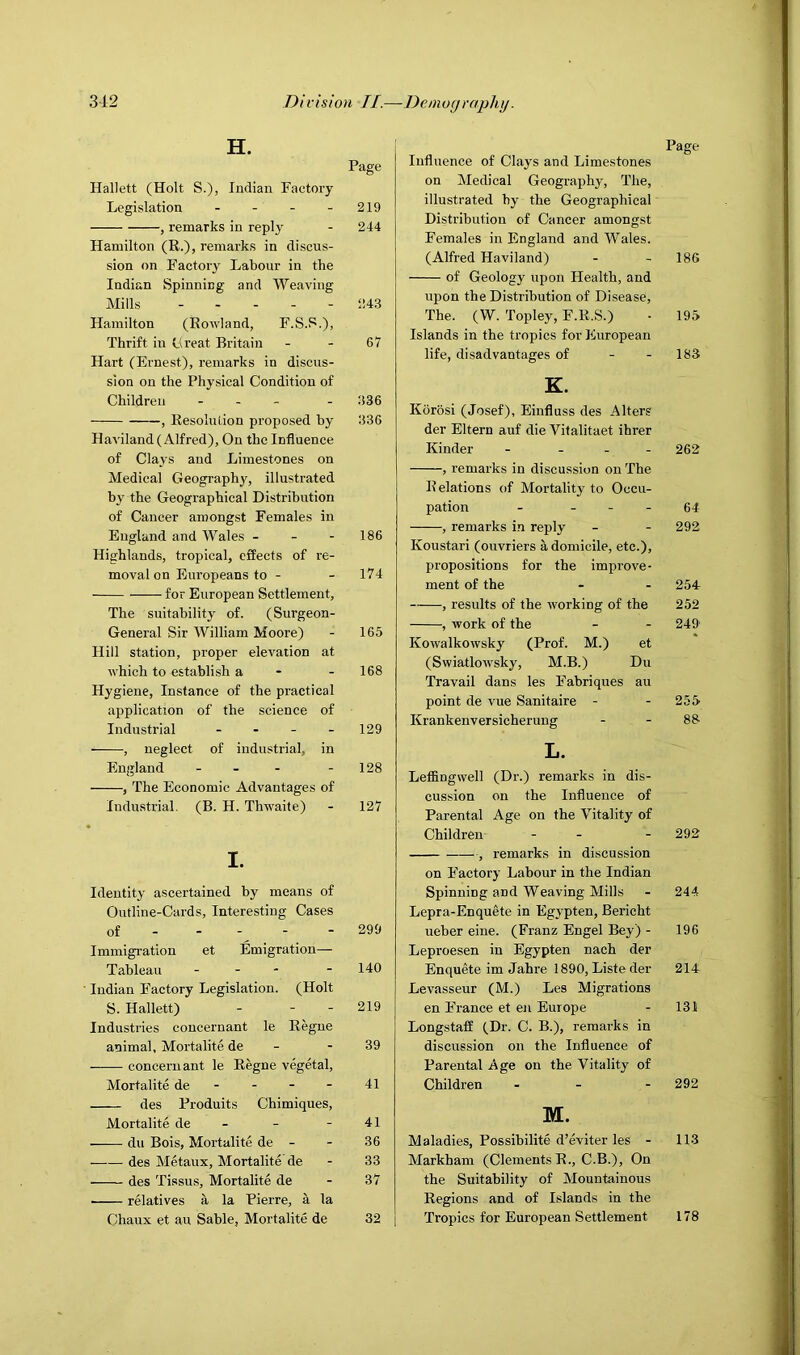 H. Page Hallett (Holt S.), Indian Factory Legislation - - - - 219 , remarks in reply - 244 Hamilton (R.), remarks in discus- sion on Factory Labour in the Indian Spinning and Weaving Mills 243 Hamilton (Rowland, F.S.S.), Thrift in Great Britain - - 67 Hart (Ernest), remarks in discus- sion on the Physical Condition of Children - . _ . 336 , Resolution proposed hy 336 Haviland (Alfred), On the Influence of Clays and Limestones on Medical Geography, illustrated hy the Geographical Distribution of Cancer amongst Females in England and Wales - - - 186 Highlands, tropical, effects of re- moval on Europeans to - - 174 for European Settlement, The suitability of. (Surgeon- General Sir William Moore) - 165 Hill station, proper elevation at which to establish a - - 168 Hygiene, Instance of the practical application of the science of Industrial . . - - 129 , neglect of industrial, in England - - - - 128 , The Economic Advantages of Industrial. (B. H. Thwaite) - 127 I. Identity ascertained by means of Outline-Cards, Interesting Cases of - - - - - 299 Immigration et Emigration— Tableau - - - - 140 ■ Indian Factory Legislation. (Holt S. Hallett) - - - 219 Industries coucernant le Regne animal, Mortalite de - - 39 concern ant le Regne vegetal, Mortalite de - - - - 41 des Produits Cbimiques, Mortalite de - - - 41 du Bois, Mortalite de - - 36 des Metaux, Mortalite'de - 33 des Tissus, Mortalite de - 37 ■ relatives a la Pierre, a la Chaux et au Sable, Mortalite de 32 i Page Influence of Clays and Limestones on Medical Geography, The, illustrated by the Geographical Distribution of Cancer amongst Females in England and Wales. (Alfred Haviland) - - 186 of Geology upon Health, and upon the Distribution of Disease, The. (W. Topley, F.R.S.) ■ 195 Islands in the tropics for European life, disadvantages of - - 183 K. Korosi (Josef), Einfluss des Alters der Eltern auf die ‘Fitalitaet ihrer Kinder - . . . 262 , remarks in discussion on The Relations of Mortality to Occu- pation - - - - 64 , remarks in reply - - 292 Koustari (ouvriers a domicile, etc.), propositions for the improve- ment of the - - 254 , results of the working of the 252 , work of the - - 249 Kowalkowsky (Prof. M.) et (Swiatlowsky, M.B.) Du Travail dans les Fabriques au point de vue Sanitaire - - 255 Krankenversicherung - - 88 L. Leffingwell (Dr.) remarks in dis- cussion on the Influence of Parental Age on the Vitality of Children - - - 292 , remarks in discussion on F’actory Labour in the Indian Spinning and Weaving Mills - 244 Lepra-Enquete in Egypten, Bericht ueber eine. (Franz Engel Bey) - 196 Leproesen in Egypten nach der Enquete im Jahre 1890, Liste der 214 Levasseur (M.) Les Migrations en F'rance et en Europe - 131 Longstaff (Dr. C. B.), remarks in discussion on the Influence of Parental Age on the 'Vitality of Children . _ - 292 M. Maladies, Possibilite d’eviter les - 113 Markham (Clements R., C.B.), On the Suitability of Mountainous Regions and of Islands in the Tropics for European Settlement 178