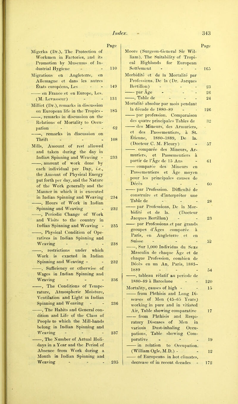 Migerka (Dr.), The Protection of Workmen in Factories, and its Promotion b}' Museums of In- dustrial Hygiene Migrations en Angleterre, en Allemague et dans les autres Etats europeens, Les ■ en France et en Europe, Les. (M. Levasseur) Milliet (Dr.), remarks in discussion on European life in the Tropics - , remarks in discussion on the Relations of Mortality to Occu- pation . - - , remarks in discussion on Thrift Mills, Amount of rest allowed and taken during the day in Indian Spinning and Weaving - , amount of work done by each individual per Day, i.e., the Amount of Physical Energy put forth per day, and the Nature of the Work generally and the Manner in which it is executed in Indian Spinning and Weaving , Hours of Work in Indian Spinning and Weaving , Periodic Change of Work and Visits to the country in Indian Spinning and Weaving - , Physical Condition of Ope- ratives in Indian Spinning and Weaving - - - , restrictions under which Work is exacted in Indian Spinning and Weaving - , Sufficienc3' or otherwise of Wages in Indian Spinning and Weaving - _ . , The Conditions of Tempe- rature, Atmospheric Moisture, Ventilation and Light in Indian Spinning and Weaving , The Habits and General con- dition and Life of the Class of People to which the Mill-hands belong in Indian Spinning and Weaving - - , The Number of Actual Holi- days in a Year and the Period of Absence from Work during a Month in Indian Spinning and Weaving - - - Page Moore (Surgeon-General Sir Wil- liam), The Suitability of Tropi- cal Highlands for European Settlement - - - 16.5 Morbidite et de la Mortalite par Professions, De la (Dr. Jacques Bertillon) - - - 23 ^ par Age - - - 26 , Table de - - - 24 Mortalite absolue par mois pendant la decade de 1880-89 - • 126 par profession. Comparaison des quatre principales Tables de 32 des Mineurs, des Armuriers, et des Passementiers, a St. Etienne, 1880-1889, De la. (Docteur C. M. Fleur}) - 57 comparee des Mineurs, Ar- muriers, et Passementiers a partir de I’Age de 15 Ans - 61 comparee des Mineurs en Passementiers et Age moyen pour les principales causes de Deces - - . 60 par Profession. Difficulte de construire et d’interpreter une Table de - - - 28 par Professions, De la Mor- bidite et de la. (Docteur Jacques Bertillon) - - 23 par Professions et par grands groupes d’Ages comparee a Paris, en Angleterre et en Suisse - - - 52 , Sur 1,000 Individus du Sexe Masculin de chaque Age et de chaque Profession, combien de Deces en un An, Paris, 1885- 1889 - - - 54 , tableau relatif an periode de 1880-89 a Barcelone - - 120 Mortality, causes of high - - 15 from Phthisis and Lung Di- seases of Men (45-65 Years) working in pui’e and in vitiated Air, Table showing comparative 17 from Phthisis and Respi- ratory Diseases of Men in various Dust-inhaling Occu- pations, Table showing Com- parative - - - 19 in relation to Occupation. (William Ogle, M.D.) - - 12 of Europeans in hpt climates, decrease of in recent decades - 172 Page no 149 131 185 62 108 233 234 232 235 238 232 236 236 237 235