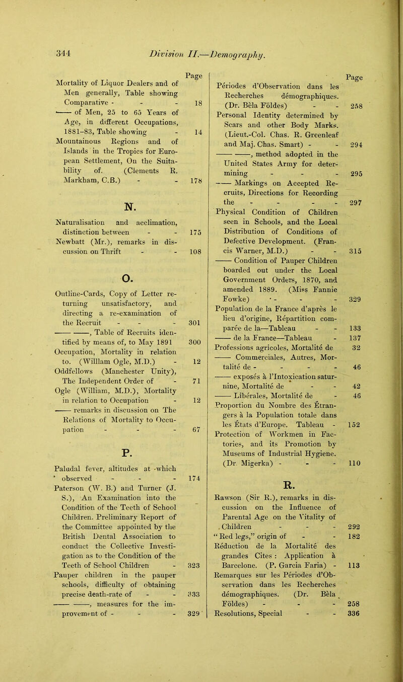 Page Mortality of Liquor Dealers and of Men generally, Table showing Comparative - - - 18 ■ of Men, 25 to 65 Years of Age, in different Occupations, 1881-83, Table showing - 14 Mountainous Eegions and of Islands in the Tropics for Euro- pean Settlement, On the Suita- bility of. (Clements R. Markham, C.B.) - - 178 N. Naturalisation and acclimation, distinction between - - 175 Newbatt (Mr.), remarks in dis- cussion on Thrift - - 108 o. Outline-Cards, Copy of Letter re- turning unsatisfactor}-, and directing a re-examination of the Recruit - - - 301 , Table of Recruits iden- tified by means of, to May 1891 300 Occupation, Mortality in relation to. (William Ogle, M.D.) - 12 Oddfellows (Manchester Unity), The Independent Order of - 71 Ogle (William, M.D.), Mortality in relation to Occupation - 12 remarks in discussion on The Relations of Mortality to Occu- pation - - - 67 P. Paludal fever, altitudes at -which * observed - - - 174 Paterson (W. B.) and Turner (J. S.), An Examination into the Condition of the Teeth of School Children. Preliminary Report of the Committee appointed by the British Dental Association to conduct the Collective Investi- gation as to the Condition of the Teeth of School Children - 323 Pauper children in the pauper schools, difficulty of obtaining precise death-rate of - - 333 , measures for the im- provement of - - - 329' Page Periodes d’Observation dans les Recherches demographiques. (Dr. Bela Foldes) - - 258 Personal Identity determined by Scars and other Body Marks. (Lieut.-Col. Chas. R. Greenleaf and Maj. Chas. Smart) - - 294 , method adopted in the United States Army for deter- mining - - - 295 Markings on Accepted Re- cruits, Directions for Recording the - - - - 297 Physical Condition of Children seen in Schools, and the Local Distribution of Conditions of Defective Development. (Fran- cis Warner, M.D.) - - 315 Condition of Pauper Children boarded out under the Local Government Orders, 1870, and amended 1889. (Miss Fannie Fowke) • - - - 329 Population de la France d’apres le lieu d’origine. Repartition com- paree de la—Tableau - - 133 de la France—Tableau - 137 Professions agricoles, Mortalite de 32 Commerciales, Autres, Mor- talite de - - - - 46 exposes a I’lntoxication satur- nine, Mortalite de - - 42 • Libwales, Mortalite de - 48 Proportion du Nombre des Etran- gers a la Population totale dans les Etats d’Europe. Tableau - 152 Protection of Workmen in Fac- tories, and its Promotion by Museums of Industrial Hygiene. (Dr. Migerka) - - - 110 R. Rawson (Sir R.), remarks in dis- cussion on the Influence of Parental Age on the I'itality of . Children ... 292 “ Red legs,” origin of - - 182 Reduction de la Mortalite des grandes Cites ; Application k Barcelone. (P. Garcia Faria) - 113 Remarques sur les Periodes d’Ob- servation dans les Recherches demographiques. (Dr. Bela _ Foldes) ... 258 Resolutions, Special - - 336