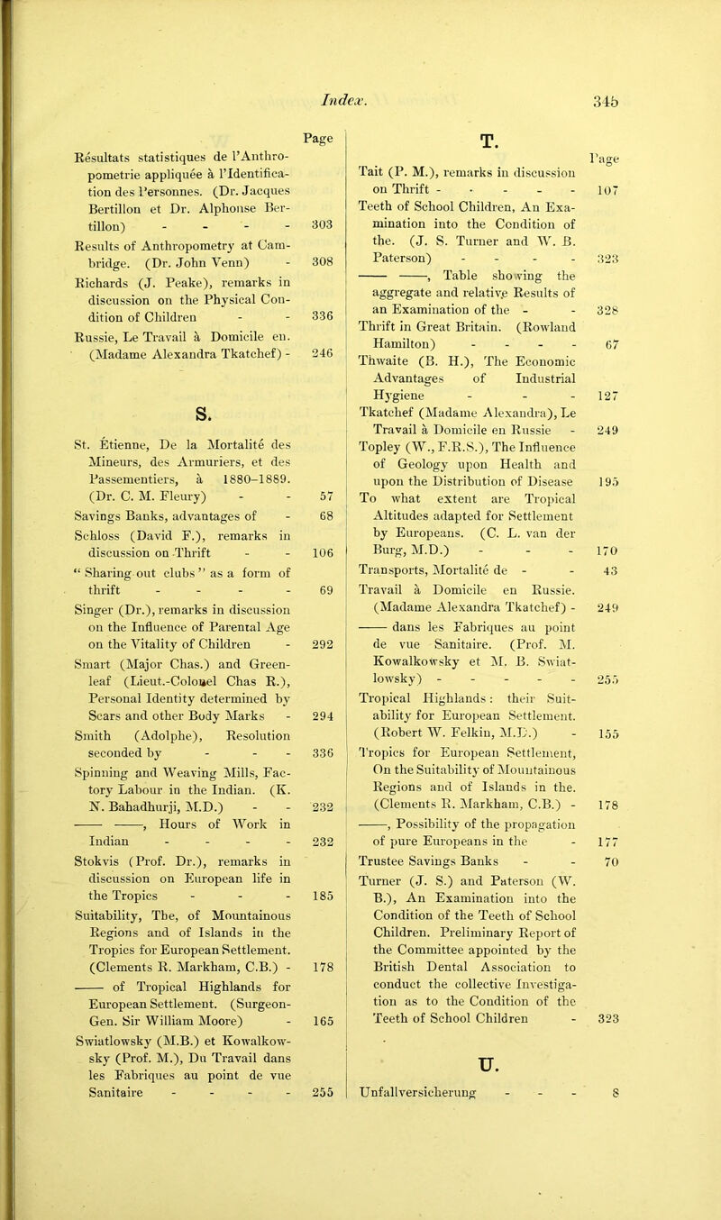 Page Eesultats statistiques de I’Anthro- pometi’ie appliquee a I’ldentifica- tion des I’ersonnes. (Dr. Jacques Bertillon et Dr. Alphonse Ber- tillon) - - - - 303 Kesiilts of Anthropometry at Cam- bridge. (Dr. John Venn) - 308 Kichards (J. Peake), remarks in discussion on the Physical Con- dition of Children - - 336 Eussie, Le Travail a Domicile en. (Madame Alexandra Tkatchef) - 246 s. St. Etienne, De la Mortalite des Mineurs, des Armuriers, et des Passementiers, a 1880-1889. (Dr. C. M. Fleury) - - 57 Savings Banks, advantages of - 68 Schloss (David F.), remarks in discussion on Thrift - - 106 “ Sharing out clubs” as a form of thrift - - - - 69 Singer (Dr.), remarks in discussion on the Influence of Parental Age on the Vitality of Children - 292 Smart (Major Chas.) and Green- leaf (Lieut.-Coloiiel Chas E.), Personal Identity determined by Scars and other Body Marks - 294 Smith (Adolphe), Eesolution seconded by - - - 336 Spinning and Weaving Mills, Fac- tory Labour in the Indian. (K. N. Bahadhurji, IVLD.) - - 232 , Hours of Work in Indian . . - - 232 Stokvis (Prof. Dr.), remarks in discussion on European life in the Tropics - - - 185 Suitability, The, of Mountainous Eegions and of Islands in the Tropics for European Settlement. (Clements E. Markham, C.B.) - 178 of Tropical Highlands for European Settlement. (Surgeon- Gen. Sir William Moore) - 165 Swiatlowsky (M.B.) et Kowalkow- sky (Prof. M.), Du Travail dans les Fabriques au point de vue Sanitaire - - - - 255 Tait (P. M.), remarks in discussion on Thrift - - - - - 107 Teeth of School Children, An Exa- mination into the Condition of the. (J. S. Turner and W. B. Paterson) - - - - 323 , Table sho.ving the aggregate and relativ.e Eesults of an Examination of the - - 328 I Thrift in Great Britain. (Eowland Hamilton) - - - - 67 Thwaite (B. H.), The Economic Advantages of Industrial ' H3’giene - - - 127 Tkatchef (Madame Alexandra), Le Travail a Domicile en Eussie - 249 i Topley (W., F.E.S.), The Influence I of Geologj' upon Health and upon the Distribution of Disease 195 I To what extent are Tropical Altitudes adapted for Settlement by Europeans. (C. L. van der Burg, M.D.) - - - 170 Transports, Mortalite de - - 43 I Travail a Domicile en Eussie. (Madame Alexandra Tkatchef) - 249 dans les Fabriques au point de vue Sanitaire. (Prof. M. Kowalkowsky et M. B. Swiat- j lowsky) ----- 255 Tropical Highlands: their Suit- ability for European Settlement. (Eobert W. Felkiu, M.D.) - 155 j 'I'ropics for European Settlement, I On the Suitability of Mountainous ' Eegions and of Islands in the. (Clements E. Markham, C.B.) - 178 , Possibility of the propagation of pure Europeans in the - 177 Trustee Savings Banks - - 70 Turner (J. S.) and Paterson (W. B.), An Examination into the Condition of the Teeth of School Children. Preliminary Eeport of the Committee appointed bj' the British Dental Association to conduct the collective Investiga- tion as to the Condition of the Teeth of School Children - 323 u. Unfallversicherung - . . §
