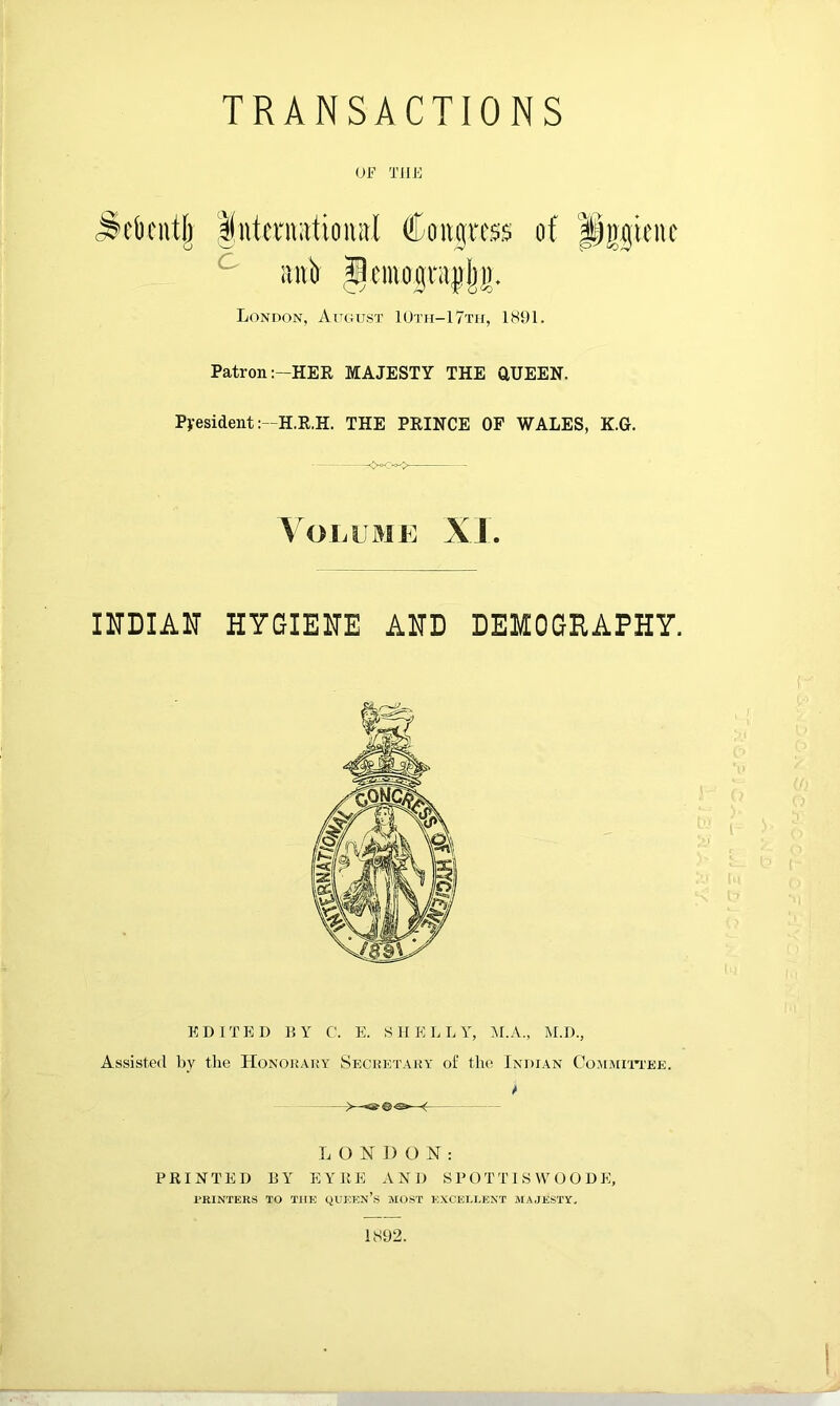 TRANSACTIONS Of THE .^t'Ocntlj Intci'iuttioiiitl Coiigitss of Pggifuc iinb gciuogntjpl)]). London, August 10tii-17th, 1891. Patron:—HER MAJESTY THE aUEEN. President :-H.R.H. THE PRINCE OF WALES, K.G. —- \01;UMK XJ. HTDIAU HYGIEHE AND DEMOGRAPHY. EDITED DY C. E. SHELLY, M.A., M.D., Assisted by the Honoraky Secrktary of the Indian CoMMrn'EE. L O N 1) O N : PRINTED BY EYRE AND S P O T TI S \Y O O D E, PRINTERS TO THE QUEKn’s MOST EXCELLENT MAJESTY. 1S92.