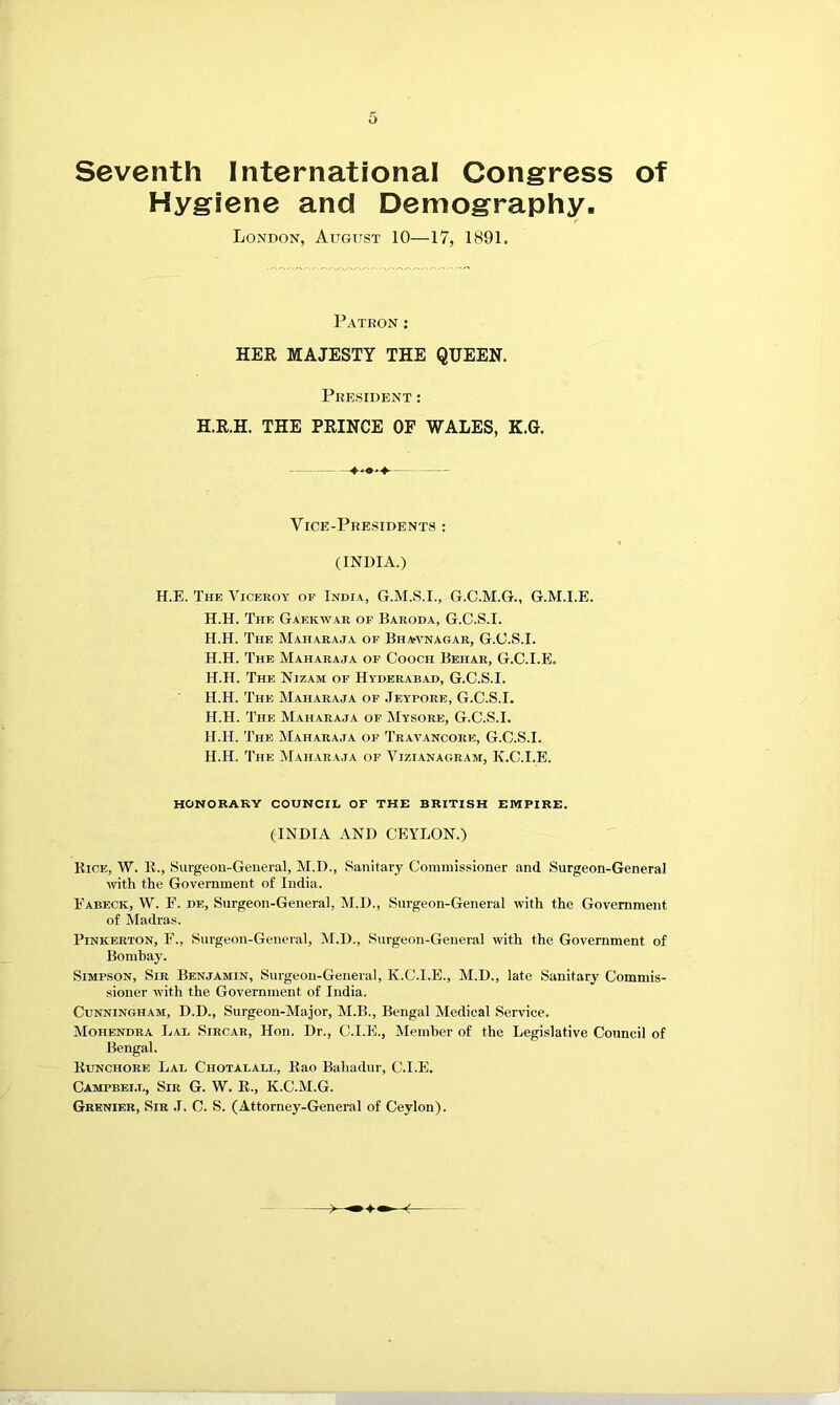 Seventh International Congress of Hygiene and Demography, London, August 10—17, 1891. Patron : HER MAJESTY THE QUEEN. President : H.R.H. THE PRINCE OF WALES, K.G. Vice-Presidents : (INDIA.) H.E. The Viceroy of India, G.M.S.I., G.C.M.G., G.M.I.E. H.H. The Gaekwar of Baroda, G.C.S.I. H.H. The Maharaja op Bhavnagar, G.C.S.I. H.H. The Maharaja of Gooch Behar, G.C.I.E. H.H. The Nizam of Hyderabad, G.C.S.I. H.H. The Maharaja of .Teypore, G.C.S.I. H.H. The Maharaja of Mysore, G.C.S.I. H.H. The Maharaja of Traa^ancore, G.C.S.I. H.H. The Maharaja of Vizianagram, K.C.I.E. HONORARY COUNCIL OF THE BRITISH EMPIRE. (INDIA AND CEYLON.) Bice, W. K., Surgeon-Geueral, M.D., Sanitary Commissioner and Surgeon-General with the Government of India. Eabeck, W. F. de, Surgeon-General, M.D., Surgeon-General with the Government of Madras. Pinkerton, E., Surgeon-General, M.D., Surgeon-General ivith the Government of Bombay. Simpson, Sir Benjamin, Surgeon-General, K.C.I.E., M.D., late Sanitary Commis- sioner with the Government of India. Cunningham, D.D., Surgeon-Major, M.B., Bengal Medical Service. Mohendra Lal Sircar, Hon. Dr., C.I.E., Member of the Legislative Council of Bengal. liuNCHORE Lal Chotalall, Kao Bahadur, C.I.E. Campbell, Sir G. W. E., K.C.M.G. Grenier, Sir .1. C. S. (Attorney-General of Ceylon).