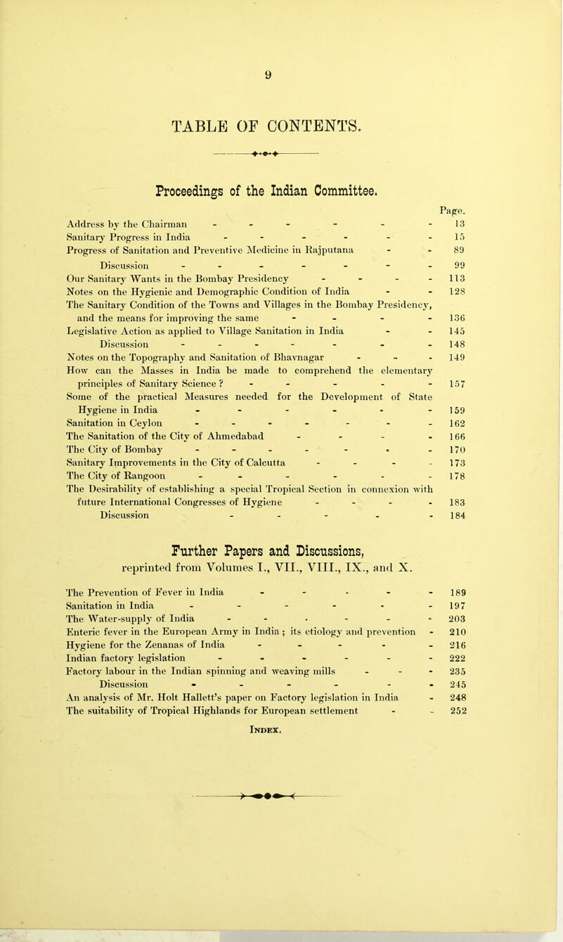 TABLE OF CONTENTS. Proceedings of the Indian Committee. Page. Address by the Cliairman - . - - - - 13 Sanitary Progress in India - - - - - -15 Progress of Sanitation and Preventive Medicine in Kajpiitana - - 89 Discussion - - - - - - -99 Our Sanitarj'Wants in the Bombay Presidency - - - - 113 Notes on the Hygienic and Demographic Condition of India - - 128 The Sanitary Condition of the Towns and Villages in the Bombay Presidency, and the means for improving the same - - - - 136 Legislative Action as applied to Village Sanitation in India - - 145 Discussion . . .]4g Notes on the Topography and Sanitation of Bhavnagar - - - 149 How can the Masses in India be made to comprehend the elementary principles of Sanitary Science ? - - - - -157 Some of the practical Measures needed for the Development of State Hygiene in India - - - - - -159 Sanitation in Ceylon - - • - - - -162 The Sanitation of the City of Ahmedabad - - - - 166 The City of Bombay - - - - - « -170 Sanitary Inaprovements in the City of Calcutta - - - - 173 The City of Rangoon - - - - - -178 The Desirability of establishing a special Tropical Section in connexion with future International Congresses of Hygiene - . - . 183 Discussion - - - - - 184 Further Papers and Discussions, reprinted from Volumes I., VII., VIII., IX., and X. The Prevention of Fever in India . - . . - jgg Sanitation in India - - - - • -197 The Water-supply of India 203 Enteric fever in the European Army in India ; its etiology and prevention - 210 Hygiene for the Zenanas of India - - - - -216 Indian factory legislation 222 Factory labour in the Indian spinning and weaving mills - - - 235 Discussion - . - . - . 245 An analysis of Mr. Holt Hallett’s paper on Factory legislation in India - 248 The suitability of Tropical Highlands for European settlement - - 252 Index.