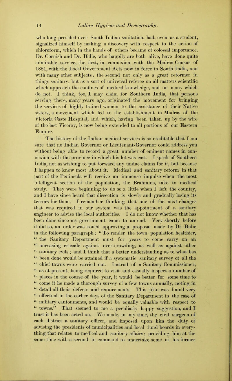 who long pi'esided over South Indian sanitation, had, even as a student, signalized himself by making a discovery with respect to the action of chloroform, which in the hands of others became of colossal importance. Dr. Cornish and Dr. Bidie, who happily are both alive, have done quite admirable service, the first, in connexion with the Madras Census of 1881, with the Local Covernment Acts now in force in South India, and with many other subjects; the second not only as a great reformer in things sanitary, but as a sort of universal referee on all matters scientific which approach the confines of medical knowledge, and on many which do not. I think, too, I may claim for Southern India, that persons serving there, many years ago, originated the movement for bringing the services of highly trained women to the assistance of their Native sisters, a movement which led to the establishment in Madras of the Victoria Caste Hospital, and which, having been taken iip by the wife of the last Viceroy, is now being extended to all portions of our Eastern Empire. The history of the Indian medical services is so creditable that I am sure that no Indian Q-overnor or Lieutenant-Grovernor could address yoii Avithout being able to record a great number of eminent names in con- nexion witli the province in which his lot was cast. I sjieak of Southern India, not as wishing to put forward any undue claims for it, but because I happen to know most about it. Medical and sanitary reform in that part of the Peninsula will receive an immense impulse when the most intelligent section of the popidatiou, the Brahmins, take to medical study. They were beginning to do so a little when I left the country, and I have since heard that dissection is slowly and gradually losing its terrors for them. I remember thinking that one of the next changes that was required in our system was the appointment of a sanitary engineer to advise the local authorities. I do not know whether that has been done since my government came to an end. Very shortly before it did so, an order was issued approving a proposal made by Dr. Bidie in the following paragraph : “ To render the town population healthier, “ the Sanitary Department must for years to come carry on an “ unceasing crusade against over-crowding, as well as against other “ sanitary evils; and I think that a better understanding as to Avhat has “ been done would be attained if a systematic sanitary survey of all the “ chief towns were carried out. Instead of a Sanitary Oommissionei’, “ as at present, being required to visit and casually inspect a number of “ places in the course of the year, it would be better for some time to “ come if he made a thorough survey of a few towns annually, noting in “ detail all their defects and requirements. This plan was found very “ effectual in the earlier days of the Sanitary Department in the case of “ military cantonments, and would be equally valuable with respect to “ towns.” That seemed to me a peculiarly happy suggestion, and I trust it has been acted on. We made, in my time, the civil surgeon of each district a sanitary officer, and imposed upon him the duty of advising the presidents of municipalities and local fund boards in every- thing that relates to medical and sanitary affairs; providing him at the same time with a second in command to undertake some of his former