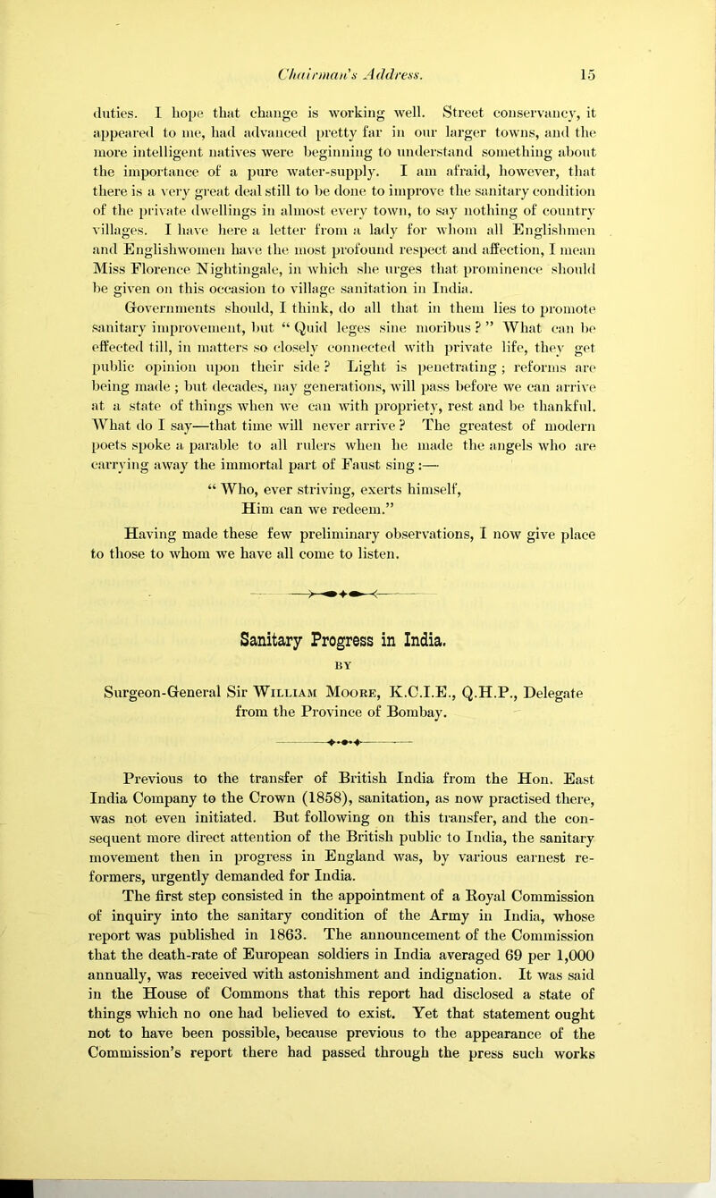 duties. I hope that change is working well. Street conservancy, it appeared to me, had advanced pretty far in our larger towns, and the more intelligent natives were beginning to umlerstand something about the importance of a pure water-supply. I am afraid, however, that there is a very great deal still to be tlone to improve the sanitary condition of the i)i'ivate dwellings in almost e\'ery town, to say nothing of countr}' villages. I have here a letter from a lady for whom all Englishmen and Englishwomen have the most profound respect and affection, I mean Miss Florence Nightingale, in which she urges that prominence should be given on this occasion to village sanitation in India. Governments should, I think, do all that in them lies to jiromote .sanitary improvement, Imt “ Quid leges sine moribus ? ” What can bo effected till, in matters .so clo.sely connected with private life, they get public opinion upon their side ? Light is penetrating; reforms are being made ; but decades, nay generations, will pass before we can arrive at a state of things when we can with propriety, rest and be thankful. What do I say—that time will never arrive ? The greatest of modern poets spoke a parable to all rulers when he made the angels who ai’e carrying away the immortal part of Faust sing:— “ Who, ever striving, exerts himself. Him can we redeem.” Having made these few preliminary observations, I now give place to those to whom we have all come to listen. Sanitary Progress in India. BY Surgeon-General Sir William Moore, K.C.I.E., Q.H.P., Delegate from the Province of Bombay. Previous to the transfer of British India from the Hon. East India Company to the Crown (1858), sanitation, as now practised there, was not even initiated. But following on this transfer, and the con- sequent more direct attention of the British public to India, the sanitary movement then in progress in England was, by various earnest re- formers, urgently demanded for India. The first step consisted in the appointment of a Eoyal Commission of inquiry into the sanitary condition of the Army in India, whose report was published in 1863. The announcement of the Commission that the death-rate of European soldiers in India averaged 69 per 1,000 annually, was received with astonishment and indignation. It was said in the House of Commons that this report had disclosed a state of things which no one had believed to exist. Yet that statement ought not to have been possible, because previous to the appearance of the Commission’s report there had passed through the press such works