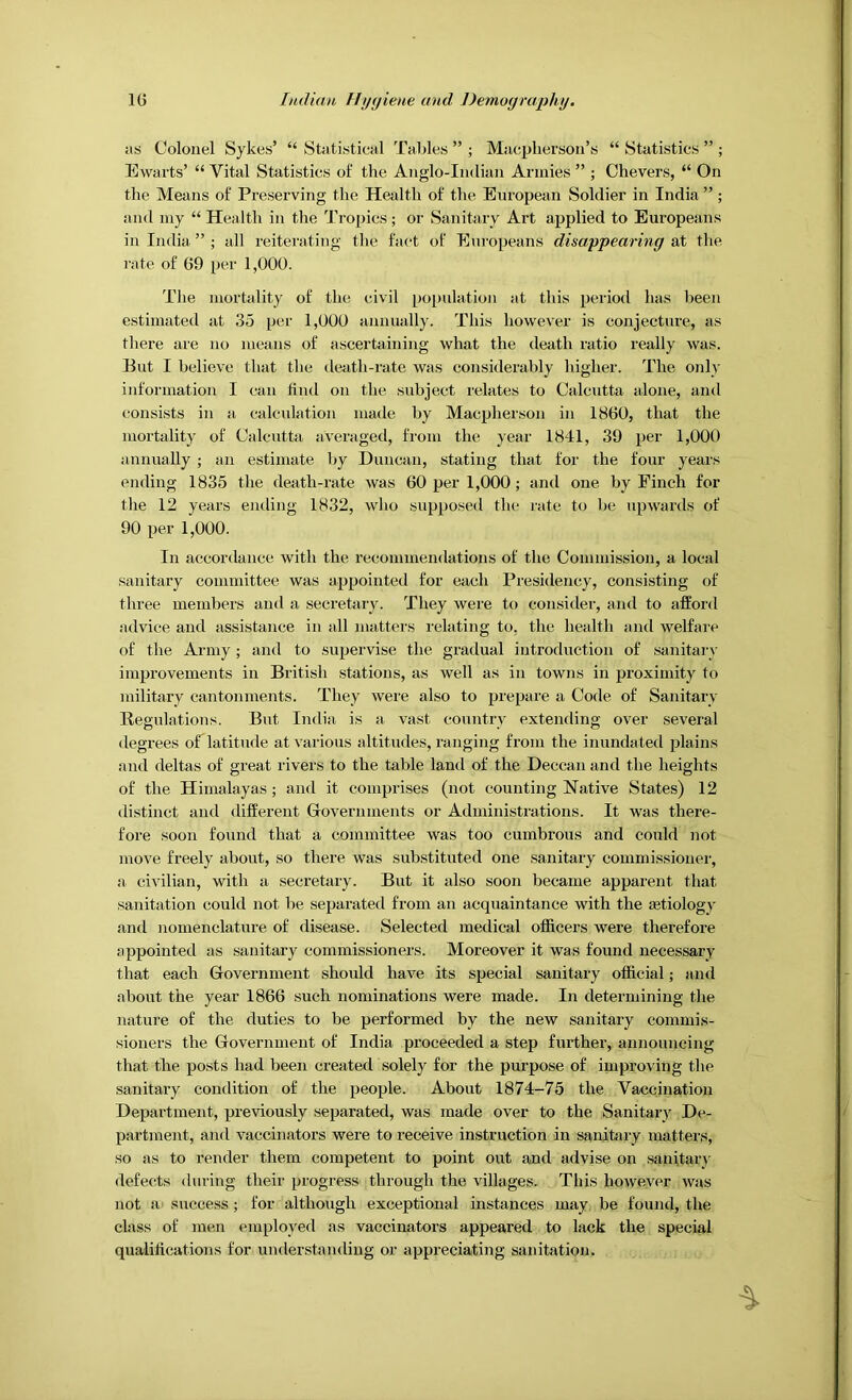 as Colonel Sykes’ “ Statistical Tables ” ; Macpherson’s “ Statistics ” ; Ewarts’ “ Vital Statistics of the Anglo-Indian Annies ” ; Chevers, “ On the Means of Preserving the Health of the European Soldier in India ” ; and niy “ Health in the Tropics; or Sanitary Art applied to Europeans in India ” ; all reiterating the fact of Eiiropeans disappearing at the rate of 69 per 1,000. The mortality of the civil population at this period has been estimated at 35 per 1,000 annually. This however is conjecture, as there are no means of ascertaining what the death ratio really was. But I believe that the death-rate was considerably higher. The only information I can find on the subject relates to Calcutta alone, and consists in a calculation made by Macpherson in 1860, that the mortality of Calcutta averaged, from the year 1841, 39 per 1,000 annually ; an estimate by Duncan, stating that for the four years ending 1835 the death-rate was 60 per 1,000 ; and one by Finch for the 12 years ending 1832, who supposed the rate to be upwards of 90 per 1,000. In accordance with the recommendations of the Commission, a local sanitary committee was appointed for each Presidency, consisting of three members and a secretary. They were to consider, and to afford advice and assistance in all matters relating to, the health and welfai'e of the Army; and to supervise the gradual introduction of sanitary improvements in British stations, as well as in towns in proximity to military cantonments. They were also to prepare a Code of Sanitary Regulations. But India is a vast country extending over several degrees of latitude at various altitudes, ranging from the inundated plains and deltas of great rivers to the table land of the Deccan and the heights of the Himalayas ; and it comprises (not counting Native States) 12 distinct and different Governments or Administrations. It was there- fore soon found that a committee was too cumbrous and could not move freely about, so there was substituted one sanitary commissioner, a civilian, with a secretary. But it also soon became apparent that sanitation could not be separated from an acquaintance with the Eetiology and nomenclature of disease. Selected medical officers were therefore appointed as sanitary commissioners. Moreover it was found necessary that each Government should have its special sanitary official; and about the year 1866 such nominations were made. In determining the nature of the duties to be performed by the new sanitary commis- sioners the Government of India proceeded a step further, announcing that the posts had been created solely for the purpose of improving the sanitary condition of the people. About 1874-75 the Vaccination Department, previously separated, was made over to the Sanitary De- partment, and vaccinators were to receive instruction in sanitary matters, so as to render them competent to point out and advise on sanitary defects during their progress through the villages. This however was not a' success; for although exceptional instances may. be found, the class of men employed as vaccinators appeared to lack the special qualiffcations for understanding or appreciating sanitation.