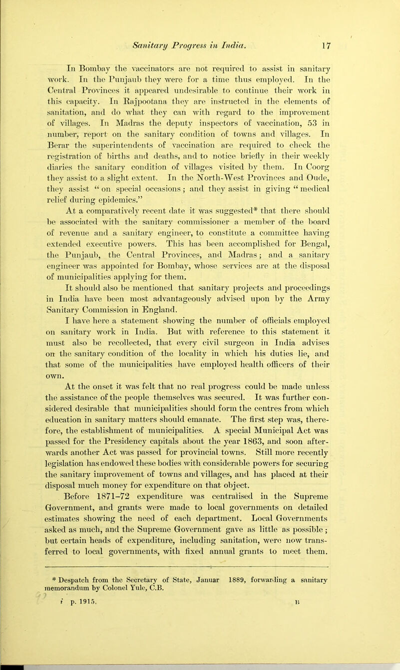 In Bombay the vaccinators are not required to assist in sanitary Avork. In the Pnnjanb they were for a time thus employed. In the Central Provinces it appeared undesirable to continue their Avork in tliis capacity. In Eajpootana they are instructed in the elements of sanitation, and do Avhat they can with regard to the improvement of villages. In Madras the deputy inspectors of vaccination, 53 in number, report/ on the sanitary condition of towns and villages. In Berar the superintendents of vaccination are required to check the registration of Ihrths and deaths, and to notice briefly in their Aveekly diaries the sanitary condition of villages visited by them. In Coorg they assist to a slight extent. In the North-West Provinces and Oude, they assist “ on special occasions; and they assist in giving “ ine<lical relief during epidemics.” At a comparatively recent date it was suggested* that there should be associated with the sanitary commissioner a member of the board of reAmnue and a. sanitary engineer, to constitute a committee having extended executive poAvers. This has been accomplished for Bengal, the Punjaub, the Central Provinces, and Madras; and a sanitary engineer Avas appointed for Bombay, Avhose services are at the disposal of municipalities applying for them. It should also be mentioned that sanitary projects and proceedings in India have been most advantageously advised upon by the Army Sanitary Commission in England. I have here a statement shoAving the number of officials employed on sanitary Avork in India. But Avith reference to this statement it must also be recollected, that every civil surgeon in India advises on the sanitary condition of the locality in Avhich his duties lie, and that some of the municipalities have employed health officers of their OAvn. At the onset it Avas felt that no real progress could be made unless the assistance of the people themselves was secured. It was further con- sidered desirable that municipalities should form the centres from Avhich education in sanitary matters should emanate. The first step Avas, there- fore, the establishment of municipalities. A special Municipal Act was passed for the Presidency capitals about the year 1863, and soon after- wards another Act was passed for provincial towns. Still more recently legislation has endowed these bodies Avith considerable powers for securing the sanitary improvement of toAvns and villages, and has placed at their disposal much money for expenditure on that object. Before 1871-72 expenditure Avas centralised in the Supreme Government, and grants were made to local governments on detailed estimates showing the need of each department. Local Governments asked as much, and the Supreme Government gave as little as possible; but certain heads of expenditure, including .sanitation, were noAV trans- ferred to local goA^ernments, with fixed annual grants to meet them. * Despatch from the Secretary of State, Januar 1889, forwarding a sanitary memorandum hy Colonel Yule, C.B. f p. 191.5. M