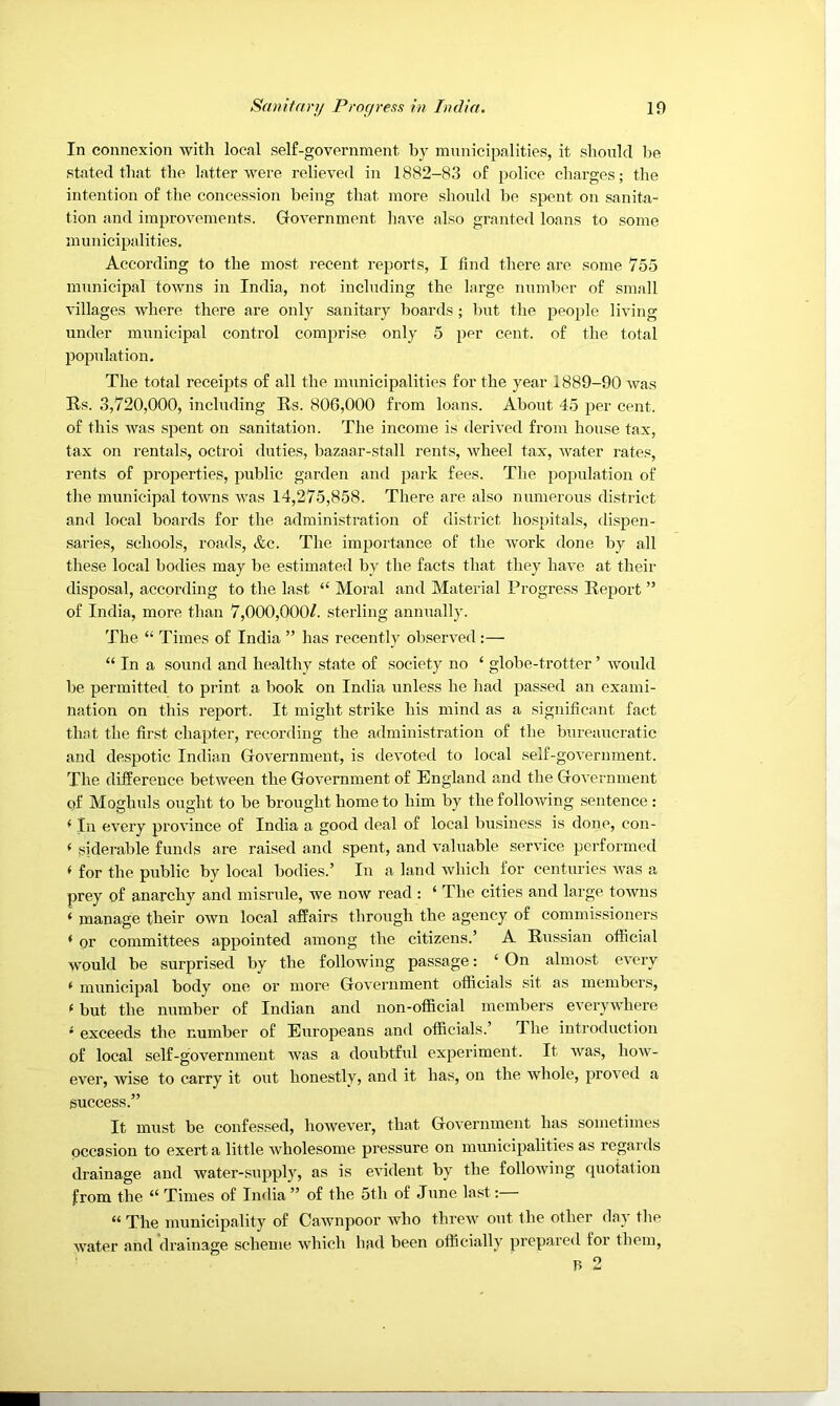 In connexion with local self-government by municipalities, it should be stated that the latter were relieved in 1882-83 of police charges; the intention of the concession being that more should be spent on sanita- tion and improvements. Grovernment have also granted loans to some municipalities. According to the most recent reports, I find there are some 755 municipal towns in India, not including the large number of small villages where there are only sanitary lioards ; but tlie people living under municipal control comprise only 5 per cent, of the total population. The total receipts of all the municipalities for the year 1889-90 was Rs. 3,720,000, including Rs. 806,000 from loans. About 45 per cent, of this was spent on sanitation. The income is derived from house tax, tax on rentals, octroi duties, bazaar-stall rents, wheel tax, water rates, I'ents of properties, public garden and park fees. The population of the municipal towns was 14,275,858. There are also numerous district and local boards for the administration of district ho.spitals, dispen- saries, schools, roads, &c. The importance of the work done by all these local bodies may be estimated by the facts that they have at their disposal, according to the last “ Moral and Material Progress Report ” of India, more than 7,000,000/. sterling annually. The “ Times of India ” has recently observed :— “ In a sound and healthy state of society no ‘ globe-trotter ’ would be permitted to print a book on India unless he had passed an exami- nation on this report. It might strike his mind as a significant fact that the first chapter, recording the administration of the bureaucratic and despotic Indian Government, is devoted to local self-government. The difference between the Government of England and the Government of Moghuls ought to be brought home to him by the following sentence: ^ 111 every province of India a good deal of local business is done, con- ‘ siderable funds are raised and spent, and valuable service performed < for the public by local bodies.’ In a land which for centuries Avas a prey of anarchy and misrule, we noAV read : ‘ The cities and large toAvns ‘ manage their OAvn local affairs through the agency of commissioners ‘ or committees appointed among the citizens.’ A Russian ofiicial would be surprised by the following passage: ‘ On almost ev'ery ^ municipal body one or more GoA’crnment officials sit as members, ^ but the number of Indian and non-official members everyAidiere ' exceeds the number of Europeans and officials.’ The introduction of local self-government Avas a doubtful experiment. It Avas, hoAV- ever, Avise to carry it out honestly, and it has, on the Avhole, proA’cd a success.” It must be confessed, lioAveAmr, that Government has sometimes occasion to exert a little Avholesome pressure on municipalities as regards drainage and water-.supply, as is evident by the folloAving quotation from the “ Times of India” of the 5th of June last:— “ The municipality of CaAvnpoor Avho threAA' out the other day tlie Avater and drainage scheme Avhich had been officially prepared for them, B 2