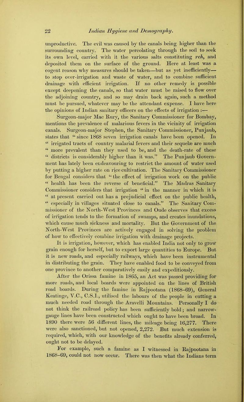 unproductive. The e^dl was caused by the canals being higher than the surrounding country. The water percolating through the soil to seek its own level, carried with it the various salts constituting reh, and deposited them on the surface of the ground. Here at least was a cogent reason why measures should be taken—but as yet inefficiently— to stop over-irrigation and waste of water, and to combine sufficient drainage with efficient irrigation. If no other remedy is possible except deepening the canals, so that water must be raised to flow over the adjoining country, and so may drain back again, such a method must be pursued, whatever may be the attendant expense. I have here the opinions of Indian sanitary officers on the effects of irrigation :— Surgeon-major Mac Rury, the Sanitary Commissioner for Bombay, mentions the prevalence of malarious fevers in the vicinity of irrigation canals. Surgeon-major Stephen, the Sanitary Commissioner, Punjaub, states that “ since 1868 seven irrigation canals have been opened. In “ irrigated tracts of country malarial fevers and their sequelae are much “ more prevalent than they used to be, and the death-rate of these districts is considerably higher than it was.” The Punjaub Govern- ment has lately been endeavouring to restrict the amount of water used by putting a higher rate on rice cultivation. The Sanitary Commissioner for Bengal considers that “ the effect of irrigation work on the public “ health has been the reverse of beneficial.” The Madras Sanitary Commissioner considers that irrigation “ in the manner in which it is “ at present carried out has a prejudicial effect on the public health, “ especially in villages situated close to canals.” The Sanitary Com- missioner of the ISTorth-West Provinces and Oude observes that excess of irrigation tends to the formation of swamps, and creates inundations, which cause much sickness and mortality. But the Government of the North-West Provinces are actively engaged in solving the problem of how to effecth-ely combine irrigation with di-ainage projects. It is irrigation, however, which has enabled India not only to grow grain enough for herself, but to export large quantities to Europe. But it is new roads, and especially railways, which have been instrumental in distributing the grain. They have enabled food to be conveyed from one province to another comparatively easily and expeditiously. After the Orissa famine in 1865, an Act was passed providing for more roads, and local boards were appointed on the lines of British road boards. During the famine in Eajpootana (1868-69), General Keatinge, V.C., C.S.I., utilised the labours of the people in cutting a much needed road through the Aravelli Mountains. Personally I do not think the railroad policy has been sufficiently bold; and narrow- gauge lines have been constructed which ought to have been broad. In 1890 there Avere 56 different lines, the mileage being 16,277. There were also sanctioned, but not opened, 2,272. But much extension is required, which, with our knowledge of the benefits already conferred, ought not to be delayed. Eor example, such a famine as I witnessed in Rajpootana in 1868-69, could not now occur. There was then what the Indians term