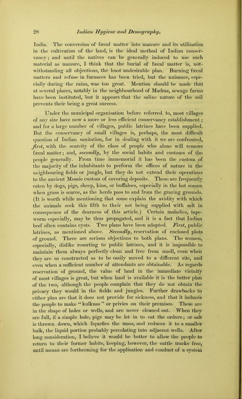 India. The conversion of tecal matter into manure and its utilization in the cultivation of the land, is the ideal method of Indian conser- vancy ; and until the natives can be generally induced to use such material as manure, I think that the burial of f®cal matter is, not- withstanding all objections, the least undesirable plan. Burning ffecal matters and refuse in furnaces has been tried, but the nuisance, espe- cially during the rains, was too great. Mention should be made that at several places, notably in the neighbourhood of Madras, sewage farms have been institxited, but it appears that the saline nature of the soil prevents their being a great success. Under the municipal organisation before referred to, most villages of any size have now a more or less efficient conservancy establishment; and for a large number of villages, public latrines have been supplied. But the conservancy of small villages is, perhaps, the most difficidt question of Indian sanitation, for in dealing with it we are confronted, first, with the scarcity of the class of people who alone will remove ffEcal matter; and, secondly, by the social habits and customs of the people generally. From time immemorial it has been the custom ,of the majority of the inhabitants to perform the offices of nature in the neighbouring fields or jungle, but they do not extend their operations to the ancient Mosaic custom of covering deposits. These are frequently eaten by dogs, pigs, sheep, kine, or buffaloes, especially in the hot season when grass is scarce, as the herds pass to and from the grazing grounds. (It is worth while mentioning that some explain the avidity with which the animals seek this filth to their not being supplied with salt in consequence of the dearness of this article.) Certain maladies, tape- worm especially, may be thus propagated, and it is a fact that Indian beef often contains cysts. Two plans have been adopted. First, public latrines, as mentioned above. Secondly, reservation of enclosed plots of ground. There are serious objections to both plans. The women, especially, dislike resorting to public latrines, and it is impossible to maintain them always perfectly clean and free from smell, even when they are so constructed as to be easily moved to a different site, and even when a sufficient number of attendants are obtainable. As regards reservation of ground, the value of land in the immediate vicinity of most villages is great, but when land is available it is the better plan of the two, although the people complain that they do not obtain the privacy they would in the fields and jungles. Further drawbacks to either plan are that it does not provide for sickness, and that it induces the people to make “ kulkuas ” or privies on their premises. These are in the shape of holes or wells, and are never cleaned out. When they are full, if a simple hole, pigs may be let in to eat the ordure; or salt is thrown down, which liquefies the mass, and reduces it to a smaller bulk, the liquid portion probably percolating into adjacent wells. After long consideration, I believe it would be better to allow the people to return to their former habits, keeping, however, the cattle tracks free, until means are forthcoming for the application and conduct of a system