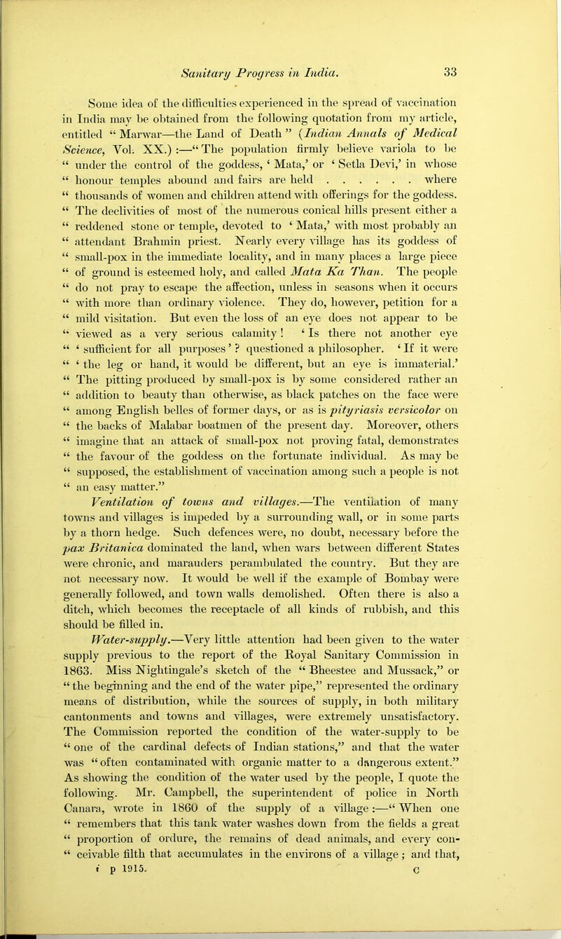 Some idea of the difficulties experienced in the spread of vaccination in India may be obtained from the following quotation from my article, entitled “ Marwar—the Land of Death ” {Indian Annals of Medical Science, Vol. XX.) :—“ The population firmly believe variola to be “ under the control of the goddess, ‘ Mata,’ or ‘ Setla Devi,’ in whose “ honour temples abound and fairs are held where “ thousands of women and children attend with offerings for the goddess. “ The declivities of most of the numerous conical hills present either a “ reddened stone or temple, devoted to ‘ Mata,’ with most probably an “ attendant Brahmin priest. Nearly every ffillage has its goddess of “ small-pox in the immediate locality, and in many places a large piece “ of ground is esteemed holy, and called Mata Ka Than. The people “ do not pray to escape the affection, unless in seasons when it occurs “ with more than ordinary violence. They do, however, petition for a “ mild visitation. But even the loss of an eye does not appear to be viewed as a very serious calamity! ‘ Is there not another eye “ ‘ sufficient for all purposes ’ ? questioned a philosopher. ‘ If it were “ ‘ the leg or hand, it would be different, but an eye is immaterial.’ “ The pitting produced by small-pox is by some considered rather an “ addition to beauty than otherwise, as black patches on the face were “ among English belles of former days, or as is pityriasis versicolor on “ the backs of Malabar boatmen of the present day. Moreover, others “ imagine that an attack of small-pox not proving fatal, demonstrates “ the favour of the goddess on the fortunate individual. As may be “ supposed, the establishment of vaccination among such a people is not “ an easy matter.” Ventilation of towns and villages.—The ventilation of many towns and villages is impeded by a surrounding wall, or in some parts by a thorn hedge. Such defences were, no doubt, necessary before the pax Britanica dominated the land, when wars between different States were chronic, and marauders perambidated the country. But they are not necessary now. It would be well if the example of Bombay were generally followed, and town walls demolished. Often there is also a ditch, which becomes the receptacle of all kinds of rubbish, and this should be filled in. Water-supply.—Very little attention had been given to the water supply previous to the report of the Royal Sanitary Commission in 1863. Miss Nightingale’s sketch of the “ Bheestee and Mussack,” or “ the beginning and the end of the water pipe,” represented the ordinary means of distribution, while the sources of supply, in both military cantonments and towns and villages, were extremely unsatisfactory. The Commission reported the condition of the water-supply to be “ one of the cardinal defects of Indian stations,” and that the water was “often contaminated with organic matter to a dangerous extent.” As showing the condition of the water used by the people, I quote the following. Mr. Campbell, the superintendent of police in North Canara, wrote in 1860 of the supply of a village;—“ When one “ remembers that this tank water washes down from the fields a great “ proportion of ordure, the remains of dead animals, and every con- “ ceivable filth that accumulates in the environs of a village; and that, f p 1915. C