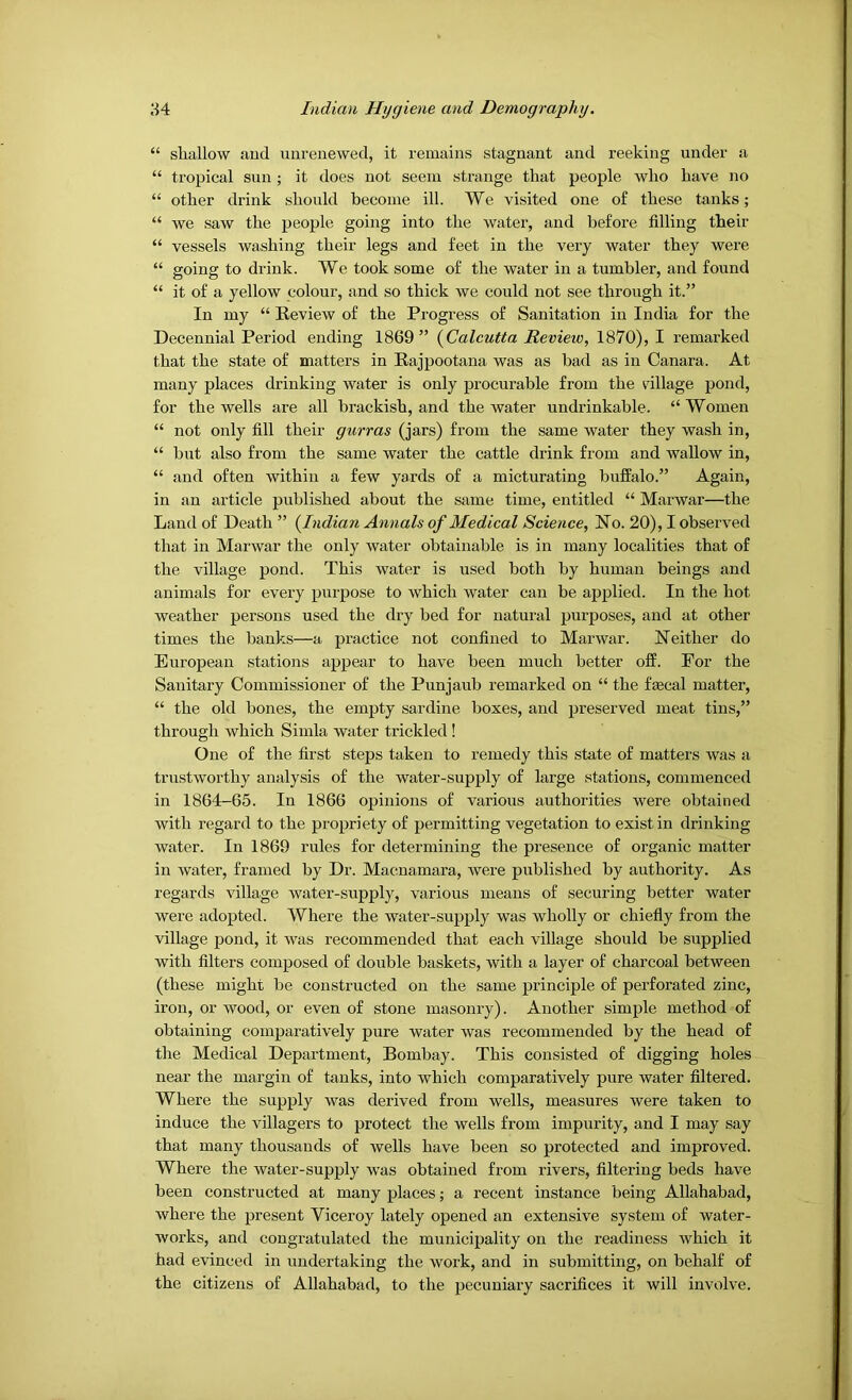 “ shallow aud unreuewed, it remains stagnant and reeking under a “ tropical sun ; it does not seem strange that people who have no “ other drink should become ill. We visited one of these tanks; “ we saw the people going into the water, and before filling their “ vessels washing their legs and feet in the very water they were “ going to drink. We took some of the water in a tumbler, and found “ it of a yellow colour, and so thick we could not see through it.” In my “ Eeview of the Progress of Sanitation in India for the Decennial Period ending 1869” {Calcutta Review, 1870), I remarked that the state of matters in Eajpootana was as had as in Canara. At many places drinking water is only procurable from the tillage pond, for the wells are all brackish, and the water undrinkable. “ Women “ not only fill their gurras (jars) from the same water they wash in, “ but also from the same water the cattle drink from and wallow in, “ and often within a few yards of a micturating buffalo.” Again, in an article published about the same time, entitled “ Marwar—the Land of Death ” {Indian Annals of Medical Science, No. 20), I observed that in Marwar the only water obtainable is in many localities that of the village pond. This water is used both by human beings and animals for every purpose to which water can be applied. In the hot weather persons used the dry bed for natural purposes, aud at other times the banks—a practice not confined to Marwar. Neither do European stations appear to have been much better off. For the Sanitary Commissioner of the Punjaub remarked on “ the faecal matter, “ the old bones, the empty sardine boxes, and preserved meat tins,” through which Simla water trickled ! One of the first steps taken to remedy this state of matters was a trustworthy analysis of the water-supply of large stations, commenced in 1864-65. In 1866 opinions of various authorities were obtained with regard to the propriety of permitting vegetation to exist in drinking water. In 1869 rules for determining the presence of organic matter in water, framed by Dr. Macnamara, were published by authority. As regards village water-supply, various means of securing better water were adopted. Where the water-supply was wholly or chiefly from the village pond, it was recommended that each village should he supplied with filters composed of double baskets, with a layer of charcoal between (these might he constructed on the same principle of perforated zinc, iron, or wood, or even of stone masonry). Another simple method of obtaining comparatively pure water was recommended by the head of the Medical Department, Bombay. This consisted of digging holes near the margin of tanks, into which comparatively pure water filtered. Where the supply was derived from wells, measures were taken to induce the villagers to protect the wells from impurity, and I may say that many thousands of wells have been so protected and improved. Where the water-supply was obtained from rivers, filtering beds have been constructed at many places; a recent instance being Allahabad, where the present Viceroy lately opened an extensive system of water- works, and congratulated the municipality on the readiness which it had evinced in undertaking the work, and in submitting, on behalf of the citizens of Allahabad, to the pecuniary sacrifices it will involve.