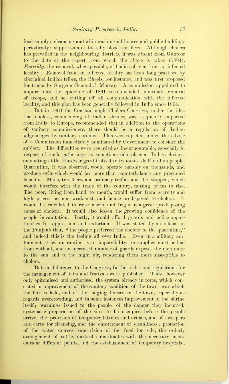 food supply; cleansing and whitewashing all houses and pnhlic hnildings periodically; suppression of the silly blood sacrifices. Although cholera has prevailed in the neighbouring districts, it Avas absent from Gnntoor to the date of the report from which the above is taken (1884). Fourtldy, the remoA’al, when possible, of liodies of men from an infected locality. Removal from an infected locality has been long practised l)y aboriginal Indian tribes, the Bheels, for instance, and Avas first proposed for troops by Surgeon-General J. Murray. A commission appointed to inquire into the epidemic of 1861 recommended immediate remoA'al of troops, and so cutting off all communication Avith the infected locality, and this plan has been generally folloAved in India since 1864. But in 1864 the Constantinople Cholera Congress, under the idea that cholera, commencing at Indian shrines, Avas frequently imported from India to Europe, recommended that in addition to the operations of sanitary commissioners, there should be a regulation of Indian pilgrimages by sanitary cordons. This Avas rejected under the advice of a Commission immediately nominated by GoA-ernment to consider the subject. The difficulties AAmre regarded as insurmountable, especially in respect of such gatherings as sometimes take place at Indian shrines, amounting at the HurdAvar great festiAwl to tAvo-and-a-half million people. Quarantine, it Avas observed, Avonld operate harshly on thousands, and produce cauIs Avhich would far more than counterbalance any presumed benefits. Mails, traA’ellers, and ordinary traffic, must be stopped, Avhich Avould interfere Avith the trade of the country, causing prices to rise. The poor, living from hand to mouth, Avould suffer from scarcity and high prices, become Aveakened, and hence predisposed to cholera. It Avould be calculated to raise alarm, and fright is a great predisposing cause of cholera. It Avould also lessen the growing confidence of the people in sanitation. Lastly, it Avonld afford guards and police oppor- tunities for oppression and extortion. It was stated by an official in the Punjaub that, “ the people preferred the cholera to the quarantine,” and indeed this is the feeling all over India. Ea’Cii in a military can- tonment strict quarantine is an impossibility, for supplies must be had from without, and an increased number of guards exposes the men more to the sun and to the night air, rendering them more susceptible to cholera. But in deference to the Congress, further rules and regulations for the management of fairs and festivals Avere published. These hoAvever only epitomised and authorised the system already in force, Avhich con- sisted in improvement of the sanitary condition of the town near Avhich the fair is held, and of the lodging houses in the town, especially as regards overcrowding, and in some instances improvement in the shrine itself; Avarnings issued to the people of the danger they incurred, systematic preparation of the sites to be occupied before the people arrh’e, the proA'ision of temporary latrines and urinals, and of SAveepers and carts for cleansing, and the enforcement of cleanliness ; protection of the water sources, supervision of the food for sale, the orderly arrangement of cattle, medical subordinates with the necessary medi- cines at different points, and the establishment of temporary hospitals ;