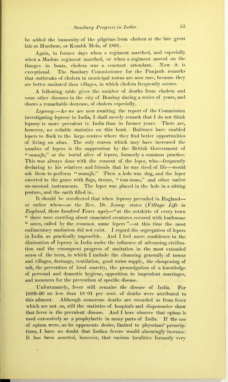 Saiiitariy Frogrean in, Jn(h((. be added the imiminity of the pilgrims from cholera at the late great fair at Hurdwar, or Kumbh Mela, of 1891. Again, in former days when a regiment marched, and especially when a Madras regiment marched, or when a regiment moved on the Ganges in boats, cholera was a constant attendant. Now it is exceptional. The Sanitary Commissioner for the Punjaub remarks that outbreaks of cholera in municipal towns are now rare, because they are better sanitated than villages, in which cholera frequently occurs. A following table gives the number of deaths from cholera and some other diseases in the city of Bombay during a series of years, and shows a remarkable decrease, of cholera especially. Leprosy.—As we are now awaiting the report of the Commission investigating leprosy in India, I shall merely remark that I do not think leprosy is more prevalent in India than in former years. There are, however, no reliable statistics on this head. Railways have enabled lepers to flock to the large centres where they find better opportunities of living on alms. The only reason which may have increased the number of lepers is the suppression by the British Government of “ sumajh,” or the burial alive of lepers, formerly a common practice. This was always done with the consent of the leper, who—frequently declaring to his relatives and friends that he was tired of life—would ask them to perform “ sumajh.” Then a hole was dug, and the leper escorted to the grave with flags, drums, “ tom-toms,” and other native un-musical instruments. The leper was placed in the hole in a sitting posture, and the earth filled in. It should be recollected that when leprosy prevailed in England— or rather when—as the Rev. Dr. Jessop states {Village Life in England, three hundred Years ago)—“at the outskirts of every town “ there were crawling about emaciated creatures covered with loathsome “ sores, called by the common name lepers ”—at this time the most rudimentary sanitation did not exist. I regard the segregation of lepers in India as practically impossible. And I feel more confidence in the diminution of leprosy in India under the influence of advancing civiliza- tion and the consequent progress of sanitation in the most extended sense of the term, in which I include the cleansing generally of towns and villages, drainage, ventilation, good water .supply, the cheapening of salt, the prevention of local scarcity, the promulgation of a knowledge of personal and domestic hygiene, opposition to imprudent marriages, and measures for the prevention of specific disease. Unfortunately, fever still remains the disease of India. For 1889-90 no less than 18‘01 per cent, of deaths were attributed to this ailment. Although numerous deaths are recorded as from fever which are not so, still the statistics of hospitals and dispensaries show that fever is the prevalent disease. And I here observe that opium is used extensively as a prophylactic in many parts of India. If the use of opium were, as its opponents desire, limited to physcians’ prescrip- tions, I have no doubt that Indian fevers would alarmingly increase. It has been asserted, however, that various localities formerly very