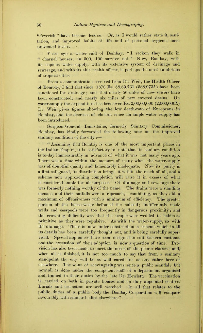 I 56 Indian Hygiene and Demography. “feverish” have become less so. Or, as I would rather state; it, sani- tation, and improved habits of life and of personal hygiene, have prevented fevers. Years ago a writer said of Bombay, “ I reckon they walk in “ charnel houses; in 500, 100 survive not.” Now, Bombay, with its copious water-supply, with its extensive system of drainage and sewerage, and with its able health officer, is pei'haps the most salubrious of tropical cities. Prom a communication received from Dr. Weir, the Health Officer of Bombay, I find that since 1878 Rs. 58,89,731 (588,973/.) have been sanctioned for drainage; and that nearly 56 miles of new sewers have been constructed, and nearly six miles of new covered drains. On water-supply the expenditure has been over Rs. 2,00,00,000 (2,000,000/.) Dr. Weir gives figures showing the low death-rate of Europeans in Bombay, and the decrease of cholera since an ample water supply has been introduced. Surgeon-General Lumsdaine, formerly Sanitary Commissioner, Bombay, has kindly forwarded the following note on the improved sanitary condition of the city :— “ Assuming that Bombay is one of the most important places in the Indian Empire, it is satisfactory to note that its sanitary condition is to-day immeasurably in advance of what it was not many years ago. There was a time within the memory of many when the water-supply was of doubtful quality and lamentably inadequate. Now its purity is a first safeguard, its distribution brings it within the reach of all, and a scheme noAv approaching completion will raise it in excess of what is consitlered ample for all purposes. Of drainage and sewerage there was formerly nothing worthy of the name. The drains were a standing menace, and their outfalls were a reproach,—combining, as they did, a maximum of offensiveness with a minimum of efficiency. The greater portion of the house-waste befouled the subsoil; indifferently made wells and cesspools were too frequently in dangerous proximity; and the crowning difficulty was that the people were wedded to habits as primitive as they were repulsive. As with the water-supply, so with the drainage. There is now under construction a scheme which in all its details has been carefully thought out, and is being carefully super- vised. Special appliances have been designed to suit Eastern customs, and the extension of their adoption is now a question of time. Pro- vision has also been made to meet the needs of the poorer classes; and, when all is finished, it is not too much to say that from a sanitary standpoint the city will be as well cared for as any either here or elsewhere. The want of scavengering was once a public scandal; but now all is done under the competent staff' of a department organised and trained in their duties by the late Dr. Hewlett. The vaccination is carried on both in private houses and in duly appointed centres. Burials and cremation are well watched. In all that relates to the public duties of a public body the Bombay Corporation will compare favourably with similar bodies elsewhere.”