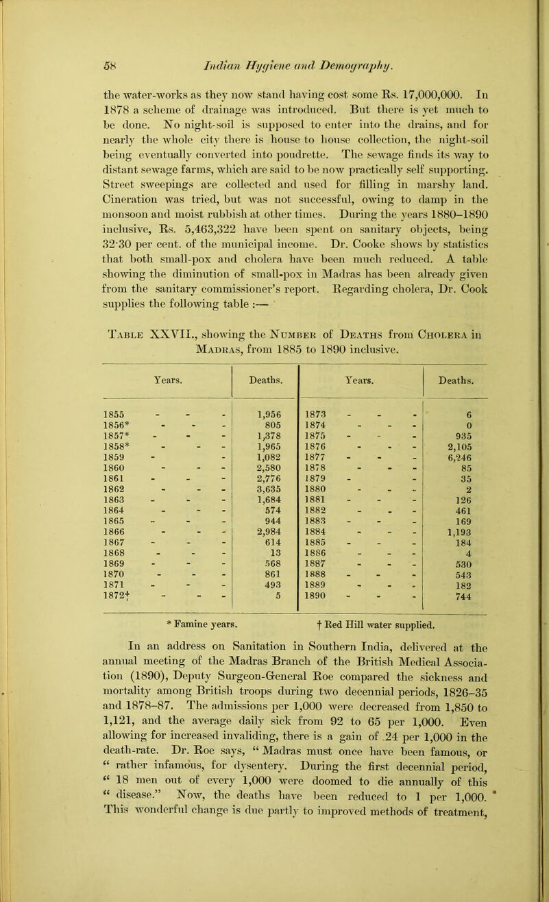the water-works as they now stand having cost some Rs. 17,000,000. In 1878 a scheme of drainage was introduced. But there is yet much to be done. No night-soil is supposed to enter into the drains, and for nearly the whole city there is hoxise to liouse collection, the night-soil being eventually converted into poudrette. The sewage finds its way to distant sewage farms, which are said to be now practically self supporting. Street sweepings are collected and used for filling in marshy land. Cineration was tried, but was not successftil, owing to damp in the monsoon and moist rubbi.shat other times. During the years 1880-1890 inclusive, Rs. 5,463,.322 have been spent on sanitary objects, being 32'30 per cent, of the municipal income. Dr. Cooke shows by statistics that both small-pox and cholera have been much reduced. A table showing the diminution of small-pox in Madras has been already given from the sanitary commissioner’s report. Regarding cholera. Dr. Cook supplies the following table ;— Table XXVII., showing the Number of Deaths from Cholera in Madras, from 1885 to 1890 inclusive. Years. Deaths. Years. Deaths. 1855 1,956 1873 6 1856* 805 1874 0 1857* ... 1,378 1875 935 1858* 1,965 1876 2,105 1859 1,082 1877 - 6,246 1860 2,580 1878 ... 85 1861 - - - 2,776 1879 35 1862 - - - 3,635 1880 2 1863 1,684 1881 126 1864 574 1882 461 1865 - - . 944 1883 - - . 169 1866 2,984 1884 1,193 1867 614 1885 . - - 184 1868 13 1886 4 1869 568 1887 530 1870 861 1888 543 1871 493 1889 182 1872+ - - - 5 1890 ... 744 * Famine years. f Bed Hill water supplied. In an address on Sanitation in Southern India, delivered at the annual meeting of the Madras Branch of the British Medical Associa- tion (1890), Deputy Surgeon-General Roe compared the sickness and mortality among British troops during two decennial periods, 1826-35 and 1878-87. The admissions per 1,000 were decreased from 1,850 to 1,121, and the average daily sick from 92 to 65 per 1,000. Even allowing for increased invaliding, there is a gain of .24 per 1,000 in the death-rate. Dr. Roe says, “ Madras must once have been famous, or “ rather infamous, for dysentery. During the first decennial period, “ 18 men out of every 1,000 were doomed to die annually of this “ disease.” Now, the deaths have been reduced to 1 per 1,000. * This wonderful change is due partly to improved methods of treatment.