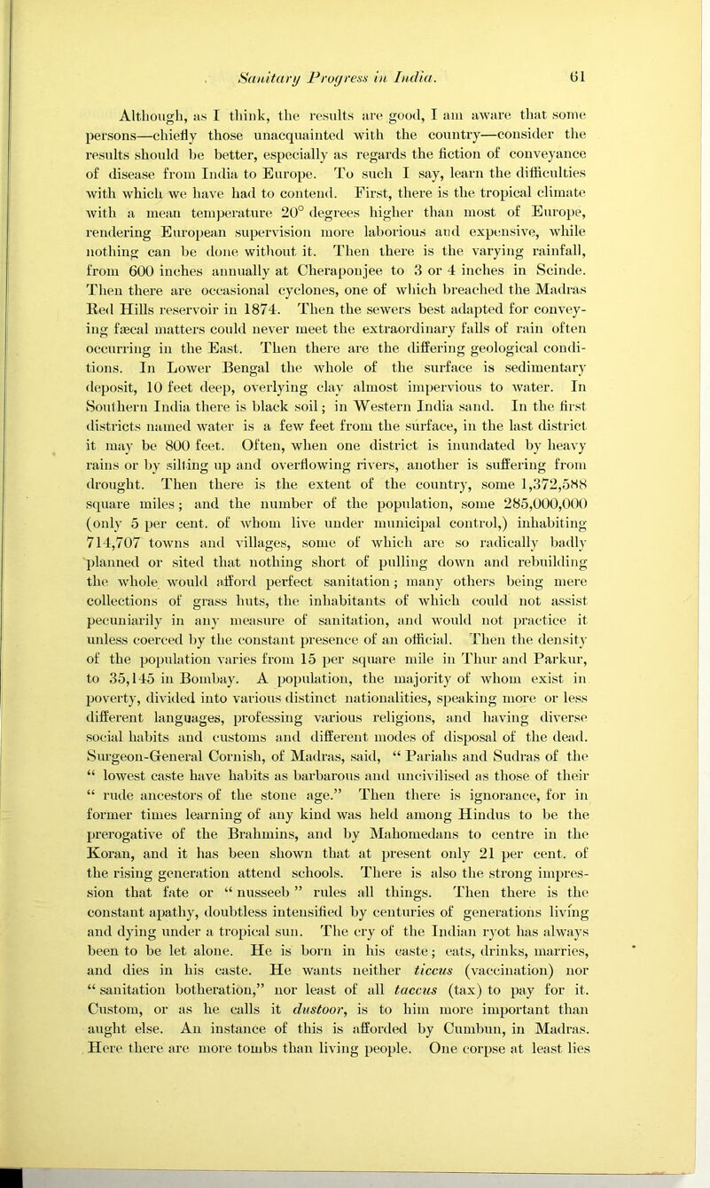 Although, us I think, the results ure good, I am aware that some persons—chiefly those unacquainted with the country—consider the results shonld be better, especially as regards the fiction of conveyance of disease from India to Europe. To such I say, learn the diflicnlties with which we have had to contend. First, there is the tropical climate with a mean temperature 20° degrees higher than most of Europe, rendering European supervision more laborious and expensive, while nothing can be done without it. Then there is the varying rainfall, from 600 inches annually at Cheraponjee to 3 or 4 inches in Scinde. Then there are occasional cyclones, one of which breached the Madras Red Hills re.servoir in 1874. Then the sewers best adapted for convey- ing ftecal matters could never meet the extraordinary falls of rain often occurring in the East. Then there are the differing geological condi- tions. In Lower Bengal the whole of the surface is sedimentary deposit, 10 feet deep, overlying clay almost impervious to water. In Southern India there is black soil; in Western India sand. In the first districts named water is a few feet from the surface, in the last district it ma)' be 800 feet. Often, when one district is inundated by heavy rains or by silting up and overflowing rivers, another is suffering from drought. Then there is the extent of the country, some 1,372,588 square miles; and the number of the population, some 285,000,000 (only 5 per cent, of whom live under municipal control,) inhabiting 714,707 towns and villages, some of which are so radically biully planned or sited that nothing short of pulling down and rebuilding the whole would afford perfect sanitation; many others being mere collections of grass huts, the inhabitants of which could not assist pecuniarily in an)' measure of sanitation, and would not practice it unless coerced by the constant presence of an official. Then the densit}' of the population varies from 15 per stpiare mile in Thur and Parkur, to 35,145 in Bombay. A population, the majority of whom exist in poverty, divided into various distinct nationalities, speiiking more or less different languages, professing various religions, and having diverse social habits and customs and different modes of disposal of the dead. Snrgeon-General Cornish, of Madras, .said, “ Pariahs and Sudras of the “ lowest caste have habits as barbarous and uncivilised as those of their “ rude ancestors of the stone age.” Then there is ignorance, for in former times learning of any kind was held among Hindus to be the prerogative of the Brahmins, and by Mahomedans to centre in the Koran, and it has been shown that at present only 21 per cent, of the rising generation attend schools. There is also the strong impres- sion that fate or “ nusseeb ” rules all things. Then there is the constant apathy, doubtless intensified by centuries of generations living and dying under a tropical sun. The cry of the Indian ryot has always been to be let alone. He is born in his caste; eats, drinks, marries, and dies in his caste. He wants neither ticcus (vaccination) nor “ sanitation botheration,” nor least of all taccus (tax) to pay for it. Custom, or as he calls it dustoor, is to him more important than aught else. An instance of this is afforded by Cumbun, in Madras. Here there are more tombs than living people. One corpse at lea.st lies