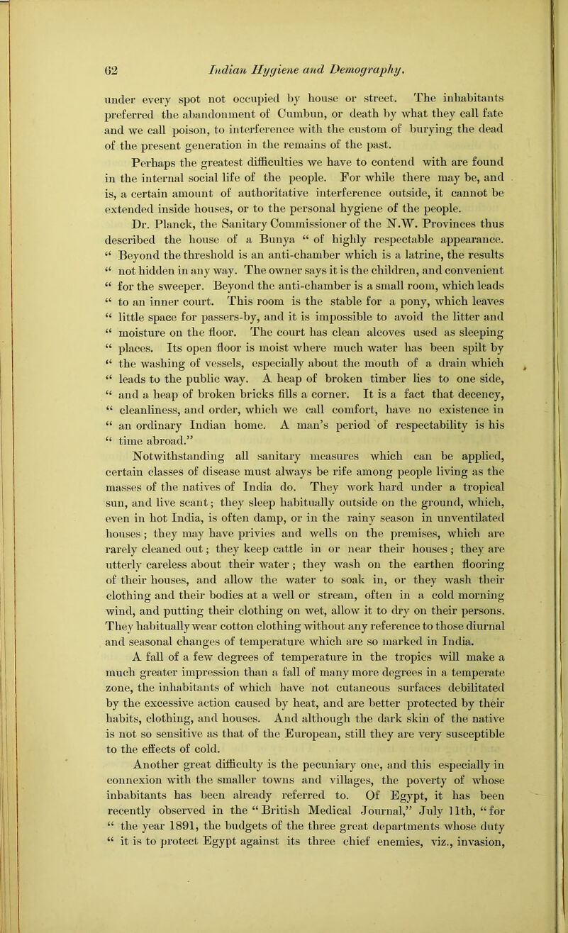 under every spot not occupied by house or street. The inhabitants preferred the abandonment of Cumbun, or death by what they call fate and we call poison, to interference with the custom of burying the dead of the present generation in the remains of the past. Perhaps the greatest difficulties we have to contend with are found in the internal social life of the people. For while there may be, and is, a certain amount of authoritative interference outside, it cannot be extended inside houses, or to the personal hygiene of the people. Dr. Planck, the Sanitary Commissioner of the N.W. Provinces thus described the house of a Bunya “ of highly respectable appearance. “ Beyond the threshold is an anti-chamber which is a latrine, the results “ not hidden in any way. The owner says it is the children, and convenient “ for the sweeper. Beyond the anti-chamber is a small room, which leads “ to an inner court. This room is the stable for a pony, which leaves “ little space for passers-by, and it is impossible to avoid the litter and “ moisture on the floor. The court has clean alcoves used as sleeping “ places. Its open floor is moist where much water has been spilt by “ the washing of vessels, esi^ecially abont the mouth of a drain which “ leads to the public way. A heap of broken timber lies to one side, “ and a heap of broken bricks fills a corner. It is a fact that decency, “ cleanliness, and order, which we call comfort, have no existence in “ an ordinary Indian home. A man’s period of respectability is his “ time abroad.” Notwithstanding all sanitary measures which can be applied, certain classes of disease must always be rife among people living as the masses of the natives of India do. They work hard under a tropical sun, and live scant; they sleep habitually outside on the ground, which, even in hot India, is often damp, or in the rainy season in unventilated houses; they may have privies and wells on the premises, which are rarely cleaned out; they keep cattle in or near their houses ; they are utterly careless about their water; they wash on the earthen flooring of their houses, and allow the water to soak in, or they wash their clothing and their bodies at a well or stream, often in a cold morning wind, and putting their clothing on wet, allow it to dry on their persons. They habitually wear cotton clothing without any reference to those diurnal and seasonal changes of temperature which are so marked in India. A fall of a few degrees of temperature in the tropics will make a much greater impression than a fall of many more degrees in a temperate zone, the inhabitants of which have not cutaneous surfaces debilitated by the excessive action caused by heat, and are better protected by their habits, clothing, and houses. And although the dark skin of the native is not so sensitive as that of the European, still they are very susceptible to the efliects of cold. Another great difficulty is the pecuniary one, and this especially in connexion with the smaller towns and villages, the poverty of whose inhabitants has been already referred to. Of Egypt, it has been recently observed in the “ British Medical Journal,” July 11th, “for “ the year 1891, the budgets of the three great departments whose duty “ it is to protect Egypt against its three chief enemies, viz., invasion.