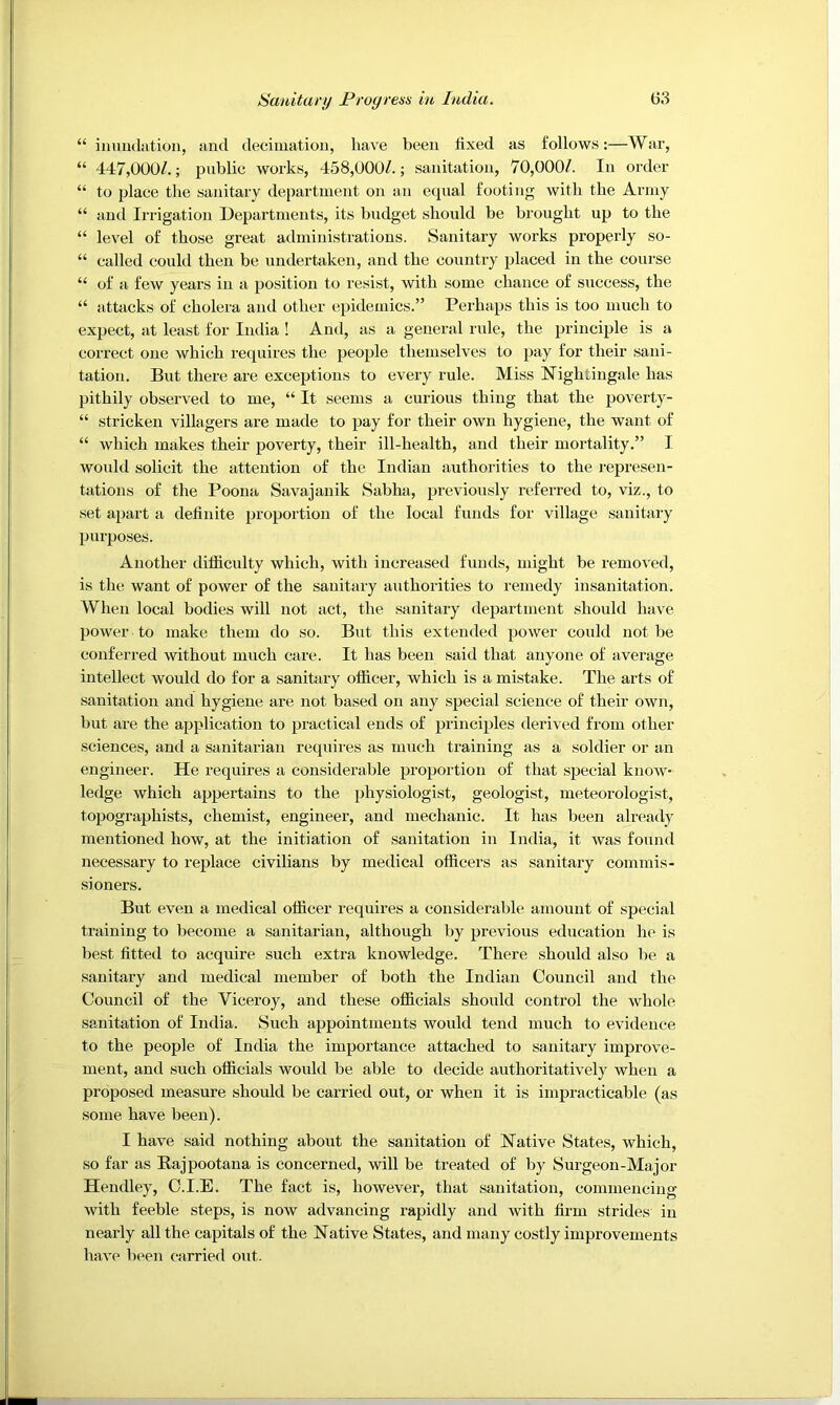“ iiimulation, and decimation, have been fixed as follows:—War, “ 447,000/.; public works, 458,000/.; sanitation, 70,000/. In order “ to place the sanitary department on an equal footing with the Army “ and Irrigation Departments, its budget should be brought up to the “ level of those great administrations. Sanitary works properly so- “ called could then be undertaken, and the country placed in the course “ of a few years in a position to resist, with some chance of success, the “ attacks of cholera and other epidemics.” Perhaps this is too much to expect, at least for India ! And, as a general rule, the principle is a correct one which requires the people themselves to pay for their sani- tation. But there are exceptions to every rule. Miss Nightingale has pithily observed to me, “ It seems a curious thing that the poverty- “ stricken villagers are made to pay for their own hygiene, the want of “ which makes their poverty, their ill-health, and their mortality.” I would solicit the attention of the Indian authorities to the represen- tations of the Poona Savajanik Sabha, previously referred to, viz., to set apart a definite proportion of the local funds for village sanitary purposes. Another difiiculty which, with increased funds, might be removed, is the want of power of the sanitary authorities to remedy insanitation. When local bodies will not act, the sanitary department should have power to make them do so. But this extended power coidd not be conferred without much care. It has been said that anyone of average intellect would do for a .sanitary officer, which is a mistake. The arts of sanitation and hygiene are not based on any special science of their own, but are the application to practical ends of principles derived from other sciences, and a sanitarian requires as much training as a soldier or an engineer. He requires a considerable proportion of that special know- ledge which appertains to the physiologist, geologist, meteorologist, topographists, chemist, engineer, and mechanic. It has been ah’cady mentioned how, at the initiation of .sanitation in India, it was found necessary to replace civilians by medical officers as sanitary commis- sioners. But even a medical officer requires a considerable amount of special training to become a sanitarian, although by previous education he is best fitted to acquire such extra knowledge. There should also be a sanitary and medical member of both the Indian Council and the Council of the Viceroy, and these officials should control the whole sanitation of India. Such appointments would tend much to evidence to the people of India the importance attached to sanitary improve- ment, and such officials would be able to decide authoritatively when a proposed measure should be carried out, or when it is impracticable (as .some have been). I have said nothing about the sanitation of Native States, which, so far as Rajpootana is concerned, will be treated of by Surgeon-Major Hendley, C.I.E. The fact is, however, that sanitation, commencing with feeble steps, is now advancing rapidly and with firm strides in nearly all the capitals of the Native States, and many costly improvements have been carried out.