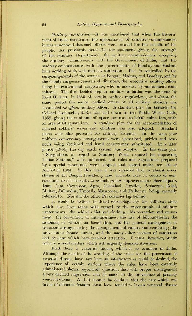 Military Sanitation.—It was iiientioned that when the Govern- ment of India sanctioned the appointment of sanitary commissioners, it was announced that such officers were created for the benefit of the people. As previously noted (in the statement giffing the strength of the Sanitary Department), the sanitary commissioners, excepting the sanitary commissioners with the Government of India, and the sanitary commissioners with the governments of Bombay and Madras, have nothing to do with military sanitation. This is controlled by the surgeon-generals of the armies of Bengal, Madras, and Bombay, and by the deputy surgeous-generals of divisions, the executive sanitary officer being the cantonment magistrate, who is assisted by cantonment com- mittees. The first decided step in military sanitation was the issue by Lord Herbert, in 1859, of certain sanitary regulations; and about the same period the senior medical officer at all military stations was nominated ex officio sanitary officer. A standard plan for barracks (by Colonel Crommelin, R.E.) was laid down in the Public Works Code, 1859, giving the minimum of space per man as 1,000 cubic feet, with an area of 64 square feet. A standard plan for the accommodation of married soldiers’ wives and children was also adopted. Standard plans were also prepared for military hospitals. In the same year uniform conservancy arrangements were prescribed, privies and cess- pools being abolished and hand conservancy substituted. At a later period (1864) the dry earth system was adopted. In the same year “ Suggestions in regard to Sanitary Work required for improving Indian Stations,” were published, and rules and regulations, prepared by a special committee, were adopted and passed under sec. 19 of Act 22 of 1864. At this time it was reported that in almost every station of the Bengal Presidency new barracks were in coui'se of con- struction, or old barracks were undergoing improvements; Barrackpoor, Dum Dum, Cawnpoor, Agra, Allahabad, Gwalior, Peshawur, Delhi, Multan, Jullundur, Umballa, Mussooree, and Dalhousie being specially referred to. Nor did the other Presidencies lag behind. It would be tedious to detail chronologically the different steps which have been taken with regard to the water-supply of military cantonments; the soldier’s diet and clothing ; his recreation and amuse- ment ; the prevention of intemperance; the use of hill sanatoria; the rationing of soldiers on board ship, and the general management of transport arrangements ; the arrangements of camps and marching ; the provision of female nurses; and the many other matters of sanitation and hygiene which have received attention. I must, however, briefly refer to several matters which still urgently demand attention. First there is venereal disease, which is so common in India. Although the I’esults of the working of the rules for the prevention of venereal disease have not been so satisfactory as could be desired, the experience of certain stations where the rules have been carefully administered shows, beyond all question, that with proper management a very decided impression may be made on the prevalence of primary venereal disease. And it cannot be doubted that the care which was taken of diseased females must have tended to lessen venereal disease