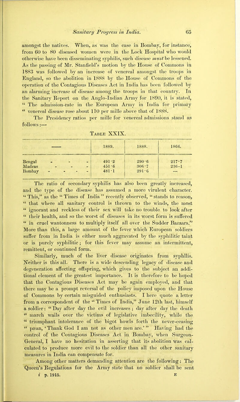 amongst the natives. When, as was the case in Bombay, for instance, from 60 to 80 diseased women were in the Lock Hospital who would otherwise have been disseminating syphilis, such disease must be lessened. As the passing of Mr. Stanfield’s motion by the House of Commons in 1883 was followed by an increase of venereal amongst the troops in England, so the abolition in 1888 by the House of Commons of the operation of the Contagious Diseases Act in India has been followed by an alarming increase of disease among the troops in that country. In the Sanitary Report on the Anglo-Indian Army for 1890, it is stated, “ The admission-rate in the European Army in India for primaly “ venereal disease rose about 110 per mille above that of 1888. The Presidency ratios per mille for venereal admissions stand as follows:— Table XXIX. — 1889. 1888. 1866. Bengal 491-2 290-6 217-7 Madras - 451-6 306-7 236-1 Bombay - - - 481-1 291-6 — The ratio of secondary syphilis has also been greatly increased, and the type of the disease has assumed a more virulent character. “ This,” as the “ Times of India ” recently observed, “ stands to reason, “ that where all sanitary control is thrown to the winds, the most “ ignorant and reckless of their sex will take no trouble to look after “ their health, and so the worst of diseases in its worst form is suffered “ in cruel wantonness to multiply itself all over the Sudder Bazaars.” More than this, a large amount of the fever which Eui’opean soldiers suffer from in India is either much aggravated by the syphilitic taint or is purely syphilitic; for this fever may assume an intermittent, remittent, or continued form. Similarly, much of the liver disease originates from syphilis. Neither is this all.. There is a wide descending legacy of disease and degeneration affecting offspring, which gives to the subject an addi- tional element of the greatest importance. It is therefore to be hoped that the Contagious Diseases Act may be again employed, and that there may be a prompt reversal of the policy imposed upon the House of Commons by certain misguided enthusiasts. I here quote a letter from a correspondent of the “Times of India,” June 12th last, himself a soldier: “ Day after day the evil increases ; day after day the death “ march wails over the victims of legislative imbecility, while the “ triumphant intolerance of the bigot howls forth the never-ceasing “ po3an, ‘ Thank God I am not as other men are.’ ” Having had the control of the Contagious Diseases Act in Bombay, when Surgeon- General, I have no hesitation in asserting that its abolition was cal- culated to produce more evil to the soldier than all the other sanitary measures in India can compensate for. Among other matters demanding attention are the following: The Queen’s Regulations for the Army state that no soldier shall be sent i p. 1915. E