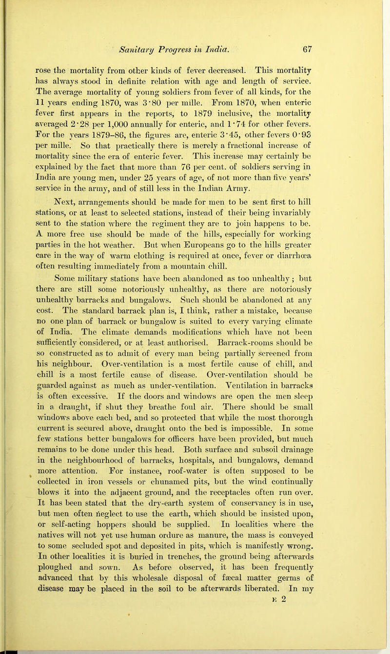 rose the mortality from other kinds of fever decreased. This mortality has always stood in definite relation with age and length of service. The average mortality of young soldiers from fever of all kinds, for the 11 years ending 1870, was 3'80 jjer mille. From 1870, when enteric fever first appears in the reports, to 1879 inclusive, the mortality averaged 2‘28 per 1,000 annually for enteric, and 1’74 for other fevers. For the years 1879-86, the figures are, enteric 3‘45, other fevers O’93 per mille. So that practically there is merely a fractional increase of mortality since the era of enteric fever. This increase may certainly be explained by the fact that more than 76 per cent, of soldiers serving in India are jmung men, under 25 years of age, of not more than five years’ service in the army, and of still less in the Indian Army. Next, arrangements should be made for men to be sent first to hill stations, or at least to selected stations, instead of their being invariably sent to the station Avhere the regiment they are to join happens to be. A more free use should be made of the hills, especially for working parties in the hot weather. But when Europeans go to the hills greater care in the way of warm clothing is required at once, fever or diarrhcea often resulting immediately from a mountain chill. Some military stations have been abandoned as too unhealthy ; but there are still some notoriously unhealthy, as there are notoriously unhealthy barracks and bungalows. Such should be abandoned at any cost. The standard barrack plan is, I think, rather a mistake, because no one plan of baiTack or bungalow is suited to every varying climate of India. The climate demands modifications which have not been sufficiently considered, or at least authorised. Bari’ack-rooms should be so constructed as to admit of every man being partially screened from his neighbour. Over-ventilation is a most fertile cause of chill, and chill is a most fertile cause of disease. Over-ventilation should be guarded against as much as under-ventilation. Ventilation in baiTacks is often excessive. If the doors and windows are open the men sleep in a draught, if shut they breathe foul air. There should be small windows above each bed, and so protected that while the most thorough current is secured above, draught onto the bed is impossible. In some few stations better bungalows for officers haA’e been provided, but much remains to be done under this head. Both surface and subsoil drainage in the neighbourhood of barracks, hospitals, and bungalows, demand more attention. For instance, roof-Avater is often supposed to be collected in iron A’essels or chunamed pits, but the wind continually blows it into the adjacent ground, and the receptacles often run over. It has been stated that the dry-earth system of conservancy is in use, but men often neglect to use the earth, which should be insisted upon, or self-acting hoppers should be supplied. In localities where the natives will not yet use human ordure as manure, the mass is conveyed to some secluded spot and deposited in pits, which is manifestly wrong. In other localities it is buried in trenches, the ground being afterwards ploughed and sown. As before observed, it has been frequently advanced that by this wholesale disposal of faecal matter germs of disease may be placed in the soil to be afterwards liberated. In my K 2
